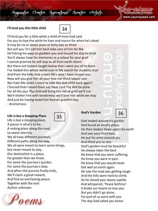 I'll lend you this little child 
I'll lend you for a little while a child of mine God saidFor you to love the while he lives and mourn for when he's deadIt may be six or seven years or forty two or threeBut will you 'til I call him back take care of him for MeHe'll bring his ways to gladden you and should his stay be briefYou'll always have his memories as a solace for your griefI cannot promise he will stay as all from earth returnBut there are lessons taught below that I want you all to learnI've looked this whole world over in My search for students trueAnd from the folks that crown life's lane I have chosen youNow will you give him all your love nor think labourvainNor hate Me when I come to take this lent child back again? I fancied that I heard them say Dear Lord Thy Will be doneFor all the joys Thy child will bring the risk of grief we'll runWe'll shelter him with tenderness we'll love him while we mayAnd just for having loved him forever grateful stay. 
-Anonymous 
Life is but a Stopping Place 
Life is but a stopping place, A pause in what's to be, A resting place along the road, to sweet eternity. We all have different journeys, Different paths along the way, We all were meant to learn some things, but never meant to stay... Our destination is a place, Far greater than we know. For some the journey's quicker, For some the journey's slow. And when the journey finally ends, We'll claim a great reward, And find an everlasting peace, Together with the lordAuthor unknown 
God’s Garden 
God looked around his gardenAnd found an empty place, He then looked down upon the earthAnd saw your tired face. He put his arms around youAnd lifted you to rest. God’s garden must be beautifulHe always takes the best. He knew that you were sufferingHe knew you were in pain. He knew that you would neverGet well on earth again. He saw the road was getting roughAnd the hills were hard to climb. So he closed your weary eyelidsAnd whispered, ‘Peace bethine’. It broke our hearts to lose youBut you didn’t go alone, For part of us went with youThe day God called you home 
34 
35 
36  