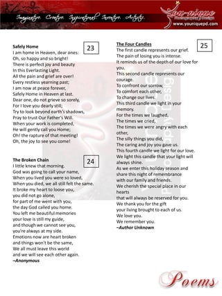 Safely Home 
I am home inHeaven, dear ones: Oh, so happy and so bright! There is perfect joy and beauty In this Everlasting Light. All the pain and grief are over! Every restless yearning past; I am now at peace forever, Safely Home in Heaven at last. Dear one, do not grieve so sorely, For I love you dearly still; Try to look beyond earth’s shadows, Pray to trust Our Father’s Will. When your work is completed, He will gently call you Home; Oh! the rapture of that meeting! Oh, the joy to see you come! 
The Broken ChainI little knew that morning. God was going to call your name, When you lived you were so loved, When you died, we all still felt the same. It broke my heart to loose you, you did not go alone, for part of me went with you, the day God called you home. You left me beautiful memoriesyour love is still my guide, and though we cannot see you, you're always at my side. Emotions now are heart brokenand things won't be the same, We all must leave this worldand we will see each other again. –Anonymous 
The Four Candles 
The first candle represents our grief. The pain of losing you is intense. It reminds us of the depth of our love for you. This second candle represents our courage. To confront our sorrow, To comfort each other, To change our lives. This third candle we light in your memory. For the times we laughed, The times we cried, The times we were angry with each other, The silly things you did, The caring and joy you gave us. This fourth candle we light for our love. We light this candle that your light will always shine. As we enter this holiday season and share this night of remembrancewith our family and friends. We cherish the special place in our heartsthat will always be reserved for you. We thank you for the giftyour living brought to each of us. We love you. We remember you. –Author Unknown 
23 
24 
25  