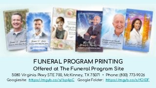 FUNERAL PROGRAM PRINTING
Offered at The Funeral Program Site
5080 Virginia Pkwy STE 700, McKinney, TX 75071 • Phone: (800) 773-9026
Googlesite: https://mgyb.co/s/bp4pC Google Folder: https://mgyb.co/s/fOIDF
 