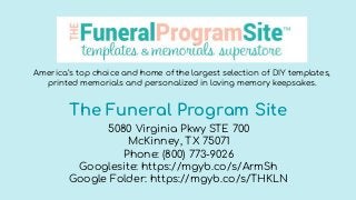 The Funeral Program Site
5080 Virginia Pkwy STE 700
McKinney, TX 75071
Phone: (800) 773-9026
Googlesite: https://mgyb.co/s/ArmSh
Google Folder: https://mgyb.co/s/THKLN
America’s top choice and home of the largest selection of DIY templates,
printed memorials and personalized in loving memory keepsakes.
 
