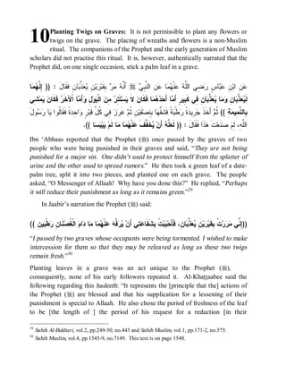 10      Planting Twigs on Graves: It is not permissible to plant any flowers or
        twigs on the grave. The placing of wreaths and flowers is a non-Muslim
        ritual. The companions of the Prophet and the early generation of Muslim
scholars did not practise this ritual. It is, however, authentically narrated that the
Prophet did, on one single occasion, stick a palm leaf in a grave.


‫ﺎ‬  ‫ﺎﻥِ ﹶ ﹶﺎل : )) ِ ﱠ‬ ‫ ﱠ‬  ِ ‫ﻴ‬ ‫ ِﻘﹶﺒ‬   ‫ ﺃَ ﱠ‬r  ِ ‫ ِ ﺍﻟ ﱠ‬ ‫ﺎ‬  ‫ﻨﹾ‬  ‫ ِﻲ ﺍﻟﱠ‬ ٍ ‫ﺎ‬  ِ ‫ ِ ﺍﺒ‬
 ‫ﺇﻨﻬﻤ‬         َ ‫ﻨﻪ ﻤﺭ ﺒ ﺭ ﻥ ﻴﻌﺫﺒ ﻓﻘ‬                     ‫ﻋﻥ ﻥ ﻋﺒ ﺱ ﺭﻀ ﻠﻪ ﻋ ﻬﻤ ﻋﻥ ﻨﺒﻲ‬
‫ ِﻲ‬‫ﻤ‬  ‫ ﹶ ﹶﺎ‬ ‫ﺎ ﺍﹾﻵ ﹶ‬ َ‫ﺃ‬ ِ ‫ﻭ‬ ‫ ﺍﻟﹾ‬ ِ  ِ ‫ﺘﹶ‬‫ﺴ‬ ‫ ﻻ‬ ‫ﺎ ﻓﹶﻜﹶﺎ‬    َ‫ﺎ ﺃ‬ َ‫ﺎ ِ ِﻲ ﻜﹶ ِﻴﺭٍ ﺃ‬ ‫ ﱠ‬  ‫ﺎ‬  ِ ‫ﺎ‬ ‫ ﱠ‬  ‫ﻟﹶ‬
 ‫ﻴﻌﺫﺒ ﻥ ﻭﻤ ﻴﻌﺫﺒ ﻥ ﻓ ﺒ ﻤ ﺤﺩﻫﻤ ﻥ ﹶ ﻴ ﺘﺭ ﻤﻥ ﺒ ل ﻭ ﻤ ﺨﺭ ﻓﻜ ﻥ ﻴ ﺸ‬
َ‫ﻭل‬  ‫ﺎ‬ ‫ﺓﹰ ﹶ ﹶﺎﹸﻭﺍ‬ ِ ‫ﺍ‬ ٍ ‫ ِﻲ ﹸ ﱢ ﻗﹶﺒ‬  ‫ ﻏﹶ‬ ‫ ِ ﹸ‬‫ﻔﹶﻴ‬‫ﺎ ِ ِﺼ‬ ‫ﺔﹰ ﻓﹶﺸﹶ ﱠ‬ ‫ﻁﹾ‬ ‫ ﹰ‬ ‫ ِﻴ‬ ‫ ﺃَﺨﹶﺫ‬ ‫ﺔِ (( ﹸ‬ ‫ِﺎﻟ ﱠ ِﻴ‬
   ‫ﻘﻬ ﺒ ﻨ ﻥ ﺜ ﻡ ﺭ ﺯ ﻓ ﻜ ل ﺭ ﻭ ﺤ ﺩ ﻓ ﻘ ﻟ ﻴ ﺭ ﺴ‬                               ‫ﺜﻡ ﹶ ﺠﺭ ﺩﺓ ﺭ ﺒ‬                ‫ﺒ ﻨﻤ ﻤ‬
                             .(( ‫ﺎ‬  ‫ﻴ‬ ‫ﺎ ﻟﹶﻡ‬ ‫ﺎ‬  ‫ﻨﹾ‬ ‫ﺨﹶ ﱠﻑ‬ ‫ ﺃَﻥ‬ ‫ ﱠ‬ ‫ﺫﹶﺍ ﻓﹶﻘﹶﺎل : )) ﻟﹶ‬ ‫ﺕ‬‫ﻨﹶﻌ‬  ِ ،ِ ‫ﺍﻟﱠ‬
                                  ‫ﻌﻠﻪ ﻴ ﻔ ﹶ ﻋ ﻬﻤ ﻤ ﻴ ﺒﺴ‬                              َ         ‫ﻠﻪ ﻟ ﻡ ﺼ ﹶ ﻫ‬
Ibn ‘Abbaas reported that the Prophet (r) once passed by the graves of two
people who were being punished in their graves and said, “They are not being
punished for a major sin. One didn’t used to protect himself from the splatter of
urine and the other used to spread rumors.” He then took a green leaf of a date-
palm tree, split it into two pieces, and planted one on each grave. The people
asked, “O Messenger of Allaah! Why have you done this?” He replied, “Perhaps
it will reduce their punishment as long as it remains green.”29
       In Jaabir’s narration the Prophet (r) said:


(( ِ ‫ﻴ‬ ‫ﻁﹾ‬ ِ ‫ ﹶﺎ‬‫ ﺍﻟﹾ ﹸﺼ‬ ‫ﺍ‬ ‫ﺎ‬ ‫ﺎ‬  ‫ﻨﹾ‬  ‫ ﱠ‬  ‫ ِﻲ ﺃَﻥ‬ ‫ ﹸ ِﺸﹶﻔﹶﺎ‬‫ﺒ‬ ‫ﺎ ِ، ﻓﹶﺄَﺤ‬ ‫ ﱢ‬  ِ ‫ﻴ‬ ‫ ﹸ ِﻘﹶﺒ‬‫ﺭ‬  ‫))ِ ﱢﻲ‬
   ‫ﻴﺭﻓﻪ ﻋ ﻬﻤ ﻤ ﺩ ﻡ ﻐ ﻨ ﻥ ﺭ ﺒ ﻥ‬                          ‫ﺒ ﺕ ﺒ ﻋﺘ‬                 ‫ﺇ ﻨ ﻤ ﺭ ﺕ ﺒ ﺭ ﻥ ﻴﻌﺫ ﺒ ﻥ‬
“I passed by two graves whose occupants were being tormented. I wished to make
intercession for them so that they may be releaved as long as these two twigs
remain fresh.”30
Planting leaves in a grave was an act unique to the Prophet (r),
consequently, none of his early followers repeated it. Al-Khattaabee said the
following regarding this hadeeth: “It represents the [principle that the] actions of
the Prophet (r) are blessed and that his supplication for a lessening of their
punishment is special to Allaah. He also chose the period of freshness of the leaf
to be [the length of ] the period of his request for a reduction [in their

29
     Sahih Al-Bukhari, vol.2, pp.249-50, no.443 and Sahih Muslim, vol.1, pp.171-2, no.575.
30
     Sahih Muslim, vol.4, pp.1545-9, no.7149. This text is on page 1548.
 