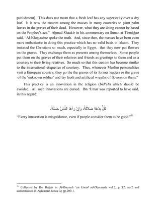 punishment]. This does not mean that a fresh leaf has any superiority over a dry
leaf. It is now the custom among the masses in many countries to plant palm
leaves in the graves of their dead. However, what they are doing cannot be based
on the Prophet’s act.” Ahmad Shaakir in his commentary on Sunan at-Tirmithee
said, “Al-Khattaabee spoke the truth. And, since then, the masses have been even
more enthusiastic in doing this practice which has no valid basis in Islaam. They
imitated the Christians so much, especially in Egypt, that they now put flowers
on the graves. They exchange them as presents among themselves. Some people
put them on the graves of their relatives and friends as greetings to them and as a
courtesy to their living relatives. So much so that this custom has become similar
to the international etiquettes of courtesy. Thus, whenever Muslim personalities
visit a European country, they go the the graves of its former leaders or the grave
 of the ‘unknown soldier’ and lay fresh and artificial wreaths of flowers on them.”
     This practice is an innovation in the religion (bid‘ah) which should be
avoided. All such innovations are cursed. Ibn ‘Umar was reported to have said,
in this regard:


                       .‫ﻨﹶ ﹰ‬   ‫ﺎ ﺍﻟ ﱠﺎ‬ ‫ ﺭﺁ‬‫ِﻥ‬ ،‫ﻼﹶﻟﹶ ﹲ‬ ٍ  ‫ﹸ ﱡ ِﺩ‬
                        ‫ﻫ ﻨ ﺱ ﺤﺴ ﺔ‬              ‫ﻜل ﺒ ﻋﺔ ﻀ ﺔ ﻭﺇ‬
“Every innovation is misguidance, even if people consider them to be good.”31




31
   Collected by Ibn Battah in Al-Ibaanah ‘an Usool ad-Diyaanah, vol.2, p.112, no.2 and
authenticated in Ahkaamul-Janaa’iz, pp.200-1.
 