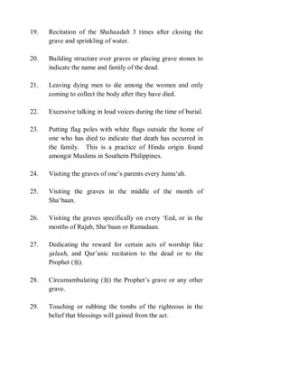 19.   Recitation of the Shahaadah 3 times after closing the
      grave and sprinkling of water.

20.   Building structure over graves or placing grave stones to
      indicate the name and family of the dead.

21.   Leaving dying men to die among the women and only
      coming to collect the body after they have died.

22.   Excessive talking in loud voices during the time of burial.

23.   Putting flag poles with white flags outside the home of
      one who has died to indicate that death has occurred in
      the family. This is a practice of Hindu origin found
      amongst Muslims in Southern Philippines.

24.   Visiting the graves of one’s parents every Jumu‘ah.

25.   Visiting the graves in the middle of the month of
      Sha‘baan.

26.   Visiting the graves specifically on every ‘Eed, or in the
      months of Rajab, Sha‘baan or Ramadaan.

27.   Dedicating the reward for certain acts of worship like
      salaah, and Qur’anic recitation to the dead or to the
      Prophet (r).

28.   Circumambulating (r) the Prophet’s grave or any other
      grave.

29.   Touching or rubbing the tombs of the righteous in the
      belief that blessings will gained from the act.
 