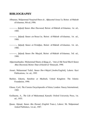 BIBLIOGRAPHY
Albaanee, Muhammad Naasirud-Deen al-, Ahkaamul-Janaa’iz, Beirut: al-Maktab
     al-Islaamee, 8th ed.,1986.

----------, Saheeh Sunan Abee Daawood, Beirut: al-Maktab al-Islaamee, 1st. ed.,
       1989.

----------, Saheeh Sunan an-Nasaa’ee, Beirut: al-Maktab al-Islaamee, 1st. ed.,
       1988.

----------, Saheeh Sunan at-Tirmithee, Beirut: al-Maktab al-Islaamee, 1st. ed.,
       1988.

----------, Saheeh Sunan Ibn Maajah, Beirut: al-Maktab al-Islaamee, 3rd. ed.,
       1988.

Atheemaabaadee, Muhammad Shams al-Haqq al-, ‘Awn al-Ma‘bood Sharh Sunan
     Abee Daawood, Beirut: Daar al-Kutub al-‘Ilmeeyah, 1990.

Ansari, Muhammad Tufail, Sunan Ibn-i-Majah [Arabic/English], Lahore: Kazi
     Publications, 1st. ed., 1993

Bashier, Zakaria, Sunshine at Madinah, United Kingdom: The Islamic
     Foundation, 1990.

Glasse, Cyril, The Consise Encyclopaedia of Islam, London: Stacey International,
     1989.

Guillaume, A., The Life of Muhammad, Karachi: Oxford University Press, 1st.
      ed., 1955.

Hasan, Ahmad, Sunan Abu Dawud, (English Trans.), Lahore: Sh. Muhammad
     Ashraf Publishers, 1st ed., 1987.
 