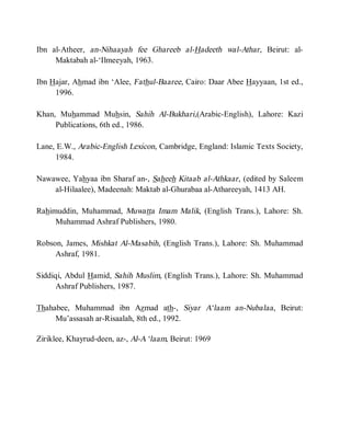 Ibn al-Atheer, an-Nihaayah fee Ghareeb al-Hadeeth wal-Athar, Beirut: al-
     Maktabah al-‘Ilmeeyah, 1963.

Ibn Hajar, Ahmad ibn ‘Alee, Fathul-Baaree, Cairo: Daar Abee Hayyaan, 1st ed.,
     1996.

Khan, Muhammad Muhsin, Sahih Al-Bukhari,(Arabic-English), Lahore: Kazi
     Publications, 6th ed., 1986.

Lane, E.W., Arabic-English Lexicon, Cambridge, England: Islamic Texts Society,
     1984.

Nawawee, Yahyaa ibn Sharaf an-, Saheeh Kitaab al-Athkaar, (edited by Saleem
    al-Hilaalee), Madeenah: Maktab al-Ghurabaa al-Athareeyah, 1413 AH.

Rahimuddin, Muhammad, Muwatta Imam Malik, (English Trans.), Lahore: Sh.
     Muhammad Ashraf Publishers, 1980.

Robson, James, Mishkat Al-Masabih, (English Trans.), Lahore: Sh. Muhammad
     Ashraf, 1981.

Siddiqi, Abdul Hamid, Sahih Muslim, (English Trans.), Lahore: Sh. Muhammad
     Ashraf Publishers, 1987.

Thahabee, Muhammad ibn Azmad ath-, Siyar A‘laam an-Nubalaa , Beirut:
     Mu’assasah ar-Risaalah, 8th ed., 1992.

Ziriklee, Khayrud-deen, az-, Al-A ‘laam, Beirut: 1969
 