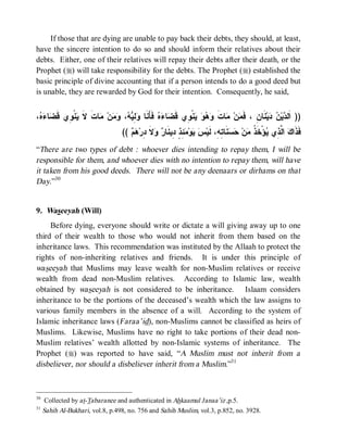 If those that are dying are unable to pay back their debts, they should, at least,
have the sincere intention to do so and should inform their relatives about their
debts. Either, one of their relatives will repay their debts after their death, or the
Prophet (r) will take responsibility for the debts. The Prophet (r) established the
basic principle of divine accounting that if a person intends to do a good deed but
is unable, they are rewarded by God for their intention. Consequently, he said,


،  ‫ﺎ‬ ‫ﻨﹾ ِﻱ ﹶ‬ ‫ﺎﺕ ﻻ‬ ‫ﻥ‬  ،  ِ  ‫ ﻓﹶﺄَﻨﹶﺎ‬  ‫ﺎ‬ ‫ﻨﹾ ِﻱ ﻗﹶ‬    ‫ﺎﺕ‬ ‫ﻥ‬ ‫ﻨﹶﺎﻥِ ، ﻓﹶ‬‫ﻴ‬  ‫ﻴ‬ ‫)) ﺍﹶﻟ‬
 ‫ﻭﻟﻴﻪ ﻭﻤ ﻤ ﹶ ﹶ ﻴ ﻭ ﻗﻀ ﺀﻩ‬                      ‫ﻤ ﻤ ﹶ ﻭﻫﻭ ﻴ ﻭ ﻀ ﺀﻩ‬                         ‫ﺩﻥ ﺩ‬
                                  ((   ‫ﻻ ِﺭ‬  ‫ ِ ٍ ِﻴﻨﹶﺎ‬ ‫ﻭ‬  ‫ﻨﹶﺎ ِ ِ، ﻟﹶﻴ‬  ‫ﻥ‬ ‫ﺅْﺨﹶ ﹸ‬ ‫ ﺍ ﱠ ِﻱ‬ ‫ﻓﹶﺫﹶﺍ‬
                                     ‫ﻙ ﻟﺫ ﻴ ﺫ ﻤ ﺤﺴ ﺘﻪ ﺱ ﻴ ﻤﺌﺫ ﺩ ﺭ ﻭ ﹶ ﺩ ﻫﻡ‬
“There are two types of debt : whoever dies intending to repay them, I will be
responsible for them, and whoever dies with no intention to repay them, will have
it taken from his good deeds. There will not be any deenaars or dirhams on that
Day.”30


9. Waseeyah (Will)
     Before dying, everyone should write or dictate a will giving away up to one
third of their wealth to those who would not inherit from them based on the
inheritance laws. This recommendation was instituted by the Allaah to protect the
rights of non-inheriting relatives and friends. It is under this principle of
waseeyah that Muslims may leave wealth for non-Muslim relatives or receive
wealth from dead non-Muslim relatives. According to Islamic law, wealth
obtained by waseeyah is not considered to be inheritance. Islaam considers
inheritance to be the portions of the deceased’s wealth which the law assigns to
various family members in the absence of a will. According to the system of
Islamic inheritance laws (Faraa’id), non-Muslims cannot be classified as heirs of
Muslims. Likewise, Muslims have no right to take portions of their dead non-
Muslim relatives’ wealth allotted by non-Islamic systems of inheritance. The
Prophet (r) was reported to have said, “A Muslim must not inherit from a
disbeliever, nor should a disbeliever inherit from a Muslim.”31



30
     Collected by at-Tabaranee and authenticated in Ahkaamul Janaa’iz ,p.5.
31
     Sahih Al-Bukhari, vol.8, p.498, no. 756 and Sahih Muslim, vol.3, p.852, no. 3928.
 