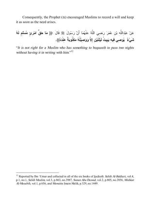 Consequently, the Prophet (r) encouraged Muslims to record a will and keep
it as soon as the need arises.


‫ﻤ ﺤﻕ ﺭﺉ ﻤ ﻠﻡ ﻪ‬
 ‫ ِ ٍ ﻟﹶ‬‫ﺴ‬ ٍ ِ ‫ ﱡ ﺍﻤ‬ ‫ﺎ‬ )): ‫ ﻗﹶﺎل‬r َ‫ﻭل‬   َ‫ﺎ ﺃ‬  ‫ﻨﹾ‬  ‫ ِﻲ ﺍﻟﱠ‬    ِ ‫ ِﺍﻟﱠ ِ ﺒ‬‫ﺒ‬ ‫ﻥ‬
                                َ         ‫ﻋ ﻋ ﺩ ﻠﻪ ﻥ ﻋﻤﺭ ﺭﻀ ﻠﻪ ﻋ ﻬﻤ ﻥ ﺭﺴ‬
                                .((  ‫ ﹲ ِﻨﹾ‬ ‫ﻜﹾ ﹸﻭ‬  ‫ ﹸ‬ ِ   ‫ ِ ِ ﱠ‬‫ﻠﹶﺘﹶﻴ‬‫ ِﻴ ﹸ ﻟﹶﻴ‬ ِ ‫ﻭ ِﻲ ِﻴ‬  ‫ﺸﹶﻲ‬
                                   ‫ﻥ ﺇﻻ ﻭﻭﺼﻴﺘﻪ ﻤ ﺘ ﺒﺔ ﻋ ﺩﻩ‬                         ‫ﺀ ﻴ ﺼ ﻓ ﻪ ﻴﺒ ﺕ‬
“It is not right for a Muslim who has something to bequeath to pass two nights
without having it in writing with him.”32




32
  Reported by Ibn ‘Umar and collected in all of the six books of hadeeth. Sahih Al-Bukhari, vol.4,
p.1, no.1, Sahih Muslim, vol.3, p.863, no.3987, Sunan Abu Dawud, vol.2, p.805, no.2856, Mishkat
Al-Masabih, vol.1, p.656, and Muwatta Imam Malik, p.329, no.1449.
 