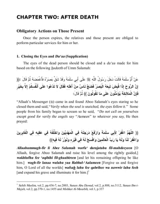 CHAPTER TWO: AFTER DEATH

Obligatory Actions on Those Present
    Once the person expires, the relatives and those present are obliged to
perform particular services for him or her.


1. Closing the Eyes and Du‘aa (Supplication)
    The eyes of the dead person should be closed and a du‘aa made for him
based on the following hadeeth of Umm Salamah:


)): َ ‫ ﹶﺎ‬ ‫ﻪ ﹸ‬  ‫ ﻓﹶﺄَﻏﹾ‬    ‫ ﺸﹶ ﱠ‬‫ﻗﹶﺩ‬ ‫ﺔ‬ ‫ﻠﹶ‬ ‫ﻠﹶﻰ ﺃَ ِﻲ‬ r ِ ‫ﻭ ُ ﺍﻟﱠ‬  ‫ﺨﹶل‬ ‫ﺔﹶ ﻗﹶﺎﻟﹶﺕﹾ‬ ‫ﻠﹶ‬  ُ ‫ﻥ‬
    ‫ ﺜﻡ ﻗ ل‬ ‫ﻋ ﺒ ﺴ ﻤ ﹶ ﻭ ﻕ ﺒﺼﺭﻩ ﻤﻀ‬                              ‫ﺩ َ ﺭﺴ ل ﻠﻪ‬                 ‫ﻋ ﺃﻡ ﺴ ﻤ‬
‫ﻋ ﻋ ﺃ ﻔﺴﻜ ﺇﻻ ﺒﺨ ﺭ‬
ٍ ‫ ِ ﱠ ِ ﹶﻴ‬‫ﻠﹶﻰ َﻨﹾ ﹸ ِ ﹸﻡ‬ ‫ﻭﺍ‬ ‫ ِ ِ ﻓﹶﻘﹶﺎلَ ﻻﹶ ﺘﹶﺩ‬‫ ﺃَﻫ‬‫ ِﻥ‬ ‫ ﻨﹶﺎ‬  ‫ ﻓﹶ‬   ‫ ﺍﻟﹾ‬  ِ ‫ ﺘﹶ‬‫ ِﺫﹶﺍ ﹸ ِﺽ‬ ‫ﻭ‬ ‫ ﺍﻟ‬ ِ
                                                 ‫ﻠﻪ‬         ‫ﺒﻌﻪ ﺒﺼﺭ ﻀﺞ ﺱ ﻤ‬                      ‫ﺇﻥ ﺭ ﺡ ﺇ ﻗﺒ‬
                                                     :َ‫ ﻗﹶﺎل‬ ‫ (( ﹸ‬‫ﺎ ﺘﹶ ﹸﻭ ﹸﻭﻥ‬ ‫ﻠﹶﻰ‬  ‫ ﹸﻭ‬ َ‫ﺅ‬ ‫ﻼﹶ ِﻜﹶﺔﹶ‬ ‫ ﺍﻟﹾ‬ ِ ‫ﻓﹶ‬
                                                            ‫ﺜﻡ‬        ‫ﺈﻥ ﻤ ﺌ ﻴ ﻤﻨ ﻥ ﻋ ﻤ ﻘ ﻟ‬
“Allaah’s Messenger (r) came in and found Aboo Salamah’s eyes staring so he
closed them and said,“ Verily when the soul is snatched, the eyes follow it.” Some
people from his family began to scream so he said, “ Do not call on yourselves
except good for verily the angels say “ Aameen” to whatever you say, He then
prayed:


‫ﻐ ﺒﺭ ﻥ‬
 ‫ ِ ِ ِ ِﻲ ﺍﻟﹾ ﹶﺎ ِ ِﻴ‬ ‫ ِﻲ‬ ‫ﺍﺨﹾ ﹸﻔﹾ‬  ‫ﻴ‬ ِ ‫ﻬ‬ ‫ ِﻲ ﺍﻟﹾ‬ ‫ﺘﹶ‬   ‫ﻓﹶﻊ‬‫ﺍﺭ‬ ‫ﺔ‬ ‫ﻠﹶ‬ ‫ ِﻷَ ِﻲ‬‫ ﺍﻏﹾ ِﺭ‬  ‫)) ﺍﻟ ﱠ‬
               ‫ﻤ ﺩ ﻴ ﻥ ﻭ ﻠ ﻪ ﻓ ﻋ ﻘ ﺒﻪ ﻓ‬                ‫ﺩﺭﺠ ﻪ ﻓ‬            ‫ﻠﻬﻡ ﻔ ﺒ ﺴ ﻤ ﹶ ﻭ‬
                               ((ِ ‫ ِﻴ‬ ‫ ﻟﹶ‬‫ﺭ‬ ‫ﻨﹶ‬ ِ ِ ‫ ِﻲ ﻗﹶﺒ‬ ‫ ﻟﹶ‬‫ﺢ‬ ‫ﺍﻓﹾ‬  ‫ﺎﻟﹶ ِﻴ‬ ‫ ﺍﻟﹾ‬  ‫ﺎ‬  ‫ﻟﹶ‬ ‫ ﻟﹶﻨﹶﺎ‬‫ﺍﻏﹾ ِﺭ‬
                                 ‫ﻭ ﻪ ﻴ ﺭ ﺏ ﻌ ﻤ ﻥ ﻭ ﺴ ﻪ ﻓ ﺭﻩ ﻭ ﻭ ﻪ ﻓ ﻪ‬                                           ‫ﻭ ﻔ‬
Allaahummagh-fir li Abee Salamah warfa‘ darajatahu fil-mahdeeyeen [O
Allaah, forgive Aboo Salamah and raise his level among the rightly guided,]
wakhlufhu fee ‘aqibihi fil-ghaabireen [and let his remaining offspring be like
him.] wagh-fir lanaa walahu yaa Rabbal-‘Aalameen [Forgive us and forgive
him, O Lord of all the worlds] wafsah lahu fee qabrihee wa nawwir lahu feeh
[and expand his grave and illuminate it for him.]1


1
 Sahih Muslim, vol.2, pp.436-7, no.2003, Sunan Abu Dawud, vol.2, p.888, no.3112, Sunan Ibn-i-
Majah, vol.2, pp.370-1, no.1455 and Mishkat Al-Masabih, vol.1, p.337
 