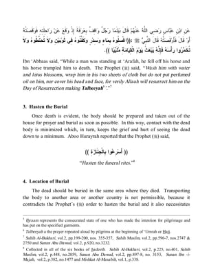 ‫َ ﺒ ﻤ ﺭﺠل ﻭ ﻗﻑ ﺒﻌﺭ ﹶ ﺇ ﻭ ﻊ ﻋ ﺭ ﺤﻠﺘ ﻓﻭﻗﺼ ﻪ‬
 ‫ﺘﹾ‬ ‫ ﹶ‬ ‫ﺍ ِﹶ ِﻪِ ﹶ‬ ‫ﻥ‬  ‫ﻗﹶ‬ ‫ﻓﹶﺔ ِﺫﹾ‬  ِ ‫ﺍ ِ ﹲ‬ ٌ   ‫ﺎ‬ ‫ﻨﹶ‬‫ﻴ‬ ‫ ﻗﹶﺎل‬‫ﻡ‬ ‫ﻨﹾ‬  ‫ ِﻲ ﺍﻟﱠ‬ ٍ ‫ﺎ‬  ِ ‫ ِ ﺍﺒ‬
                                                                          ‫ﻋﻥ ﻥ ﻋﺒ ﺱ ﺭﻀ ﻠﻪ ﻋ ﻬ‬
‫ ﻻﹶ‬  ‫ ﱢ ﹸﻭ‬ ‫ ﹶ ﹸ‬ ِ ‫ﻴ‬ ‫ ِﻲ ﺜﹶﻭ‬ ‫ﻜﹶ ﱢ ﹸﻭ‬ ٍ ‫ ِﺩ‬ ٍ ‫ﺎ‬ ِ  ‫ :))ﺍﻏﹾ ِ ﹸﻭ‬r  ِ ‫ ﻗﹶﺎلَ ﺍﻟ ﱠ‬ ‫ﺘﹾ‬ ‫ﻗﹶ‬‫ ﻗﹶﺎلَ ﻓﹶﺄَﻭ‬‫ﺃَﻭ‬
   ‫ﺒ ﻥ ﻭﻻ ﺘﺤﻨﻁ ﻩ ﻭ‬              ‫ﺴﻠ ﻩ ﺒﻤ ﺀ ﻭﺴ ﺭ ﻭ ﻔﻨ ﻩ ﻓ‬                     ‫ﻨﺒﻲ‬            ‫ﺼﻪ‬
                                                        .(( ‫ﺎ‬  ‫ﻠﹶ‬ ِ  ‫ﺎ‬ ِ ‫ ﺍﻟﹾ‬ ‫ﻭ‬ ‫ ﹸ‬ ‫ﺒ‬  ‫ ﻓﹶ ِ ﱠ‬  ْ‫ﺃ‬ ‫ﻭﺍ‬  ‫ﹸﺨﹶ‬
                                                             ‫ﺘ ﻤﺭ ﺭ ﺴﻪ ﺈﻨﻪ ﻴ ﻌﺙ ﻴ ﻡ ﻘﻴ ﻤﺔ ﻤ ﺒﻴ‬
Ibn ‘Abbaas said, “While a man was standing at ‘Arafah, he fell off his horse and
his horse trampled him to death. The Prophet (r) said, “ Wash him with water
and lotus blossoms, wrap him in his two sheets of cloth but do not put perfumed
oil on him, nor cover his head and face, for verily Allaah will resurrect him on the
Day of Resurrection making Talbeeyah6’.”7


3. Hasten the Burial
    Once death is evident, the body should be prepared and taken out of the
house for prayer and burial as soon as possible. In this way, contact with the dead
body is minimized which, in turn, keeps the grief and hurt of seeing the dead
down to a minimum. Aboo Hurayrah reported that the Prophet (r) said,


                                           (( ِ  ‫ﻭﺍ ِﺎﻟﹾ ِﻨﹶﺎ‬ ِ ‫)) ﺃَﺴ‬
                                              ‫ﺭﻋ ﺒ ﺠ ﺯﺓ‬
                                       “ Hasten the funeral rites.”8


4. Location of Burial
    The dead should be buried in the same area where they died. Transporting
the body to another area or another country is not permissible, because it
contradicts the Prophet’s (r) order to hasten the burial and it also necessitates

5
 Ihraam represents the consecrated state of one who has made the intention for pilgrimage and
has put on the specified garments.
6
  Talbeeyah a the prayer repeated aloud by pilgrims at the beginning of ‘Umrah or Hajj.
7
  Sahih Al-Bukhari, vol.2, pp.199-200, nos. 355-357, Sahih Muslim, vol.2, pp.596-7, nos.2747 &
2750 and Sunan Abu Dawud, vol.2, p.920, no.3232.
8
  Collected in all of the six books of hadeeth. Sahih Al-Bukhari, vol.2, p.225, no.401, Sahih
Muslim, vol.2, p.448, no.2059, Sunan Abu Dawud, vol.2, pp.897-8, no. 3153, Sunan Ibn -i-
Majah, vol.2, p.382, no.1477 and Mishkat Al-Masabih, vol.1, p.338.
 