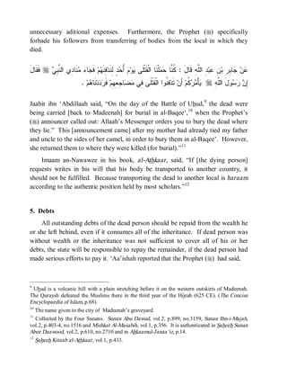 unnecessary aditional expenses. Furthermore, the Prophet (r) specifically
forbade his followers from transferring of bodies from the local in which they
died.


َ‫ ﹶ ﹶﺎل‬r  ِ ‫ﻨﹶﺎ ِﻱ ﺍﻟ ﱠ‬  ‫ﺎ‬ ‫ ﻓﹶ‬‫ﻡ‬ ‫ ِﻨﹶ‬‫ ٍ ِﻨﹶﺩ‬ ُ  ‫ﻭ‬ ‫ﻠﹾﻨﹶﺎ ﺍﻟﹾﻘﹶﺘﹾﻠﹶﻰ‬  ‫ ِ ﺍﻟﱠﻪِ ﻗﹶﺎلَ : ﹸ ﱠﺎ‬‫ﺒ‬ ِ ‫ﺎ ِ ِ ﺒ‬ ‫ﻥ‬
   ‫ﻓﻘ‬    ‫ﻴ ﻡ ﺃﺤﺩ ﻟ ﻓ ﻬ ﺠ ﺀ ﻤ ﺩ ﻨﺒﻲ‬                                          ‫ﻜ ﻨ ﺤﻤ‬             ‫ﻋ ﺠ ﺒﺭ ﻥ ﻋ ﺩ ﻠ‬
                            . ‫ﻡ‬ ‫ﻨﹶﺎ‬‫ﺩ‬  ‫ ﻓﹶ‬‫ﺎ ِ ِ ِﻡ‬  ‫ ِ ﹸﻭﺍ ﺍﻟﹾﻘﹶﺘﹾﻠﹶﻰ ِﻲ‬‫ ﺘﹶﺩ‬‫ ﺃَﻥ‬‫ ﹸﻡ‬  ْ‫ﺄ‬ r ِ‫ﻭلَ ﺍﻟﱠﻪ‬   ِ
                                ‫ﻓ ﻤ ﻀ ﺠ ﻌﻬ ﺭ ﺩ ﻫ‬                           ‫ﻓﻨ‬              ‫ﻴ ﻤﺭﻜ‬         ‫ﻠ‬      ‫ﺇ ﻥ ﺭﺴ‬

Jaabir ibn ‘Abdillaah said, “On the day of the Battle of Uhud, 9 the dead were
being carried [back to Madeenah] for burial in al-Baqee‘, 10 when the Prophet’s
(r) announcer called out: Allaah’s Messenger orders you to bury the dead where
they lie.” This [announcement came] after my mother had already tied my father
and uncle to the sides of her camel, in order to bury them in al-Baqee’. However,
she returned them to where they were killed (for burial).”11
    Imaam an-Nawawee in his book, al-Athkaar , said, “If [the dying person]
requests writes in his will that his body be transported to another country, it
should not be fulfilled. Because transporting the dead to another local is haraam
according to the authentic position held by most scholars.”12


5. Debts
     All outstanding debts of the dead person should be repaid from the wealth he
or she left behind, even if it consumes all of the inheritance. If dead person was
without wealth or the inheritance was not sufficient to cover all of his or her
debts, the state will be responsible to repay the remainder, if the dead person had
made serious efforts to pay it. ‘Aa’ishah reported that the Prophet (r) had said,



9
 Uhud is a volcanic hill with a plain stretching before it on the western outskirts of Madeenah.
The Quraysh defeated the Muslims there in the third year of the Hijrah (625 CE). (The Concise
Encyclopaedia of Islam, p.68).
10
     The name given to the city of Madeenah’s graveyard.
11
  Collected by the Four Sunans. Sunan Abu Dawud, vol.2, p.899, no.3159, Sunan Ibn-i-Majah,
vol.2, p.403-4, no.1516 and Mishkat Al-Masabih, vol.1, p.356. It is authenticated in Saheeh Sunan
Abee Daawood, vol.2, p.610, no.2710 and in Ahkaamul-Janaa’iz, p.14.
12
     Saheeh Kitaab al-Athkaar, vol.1, p.433.
 