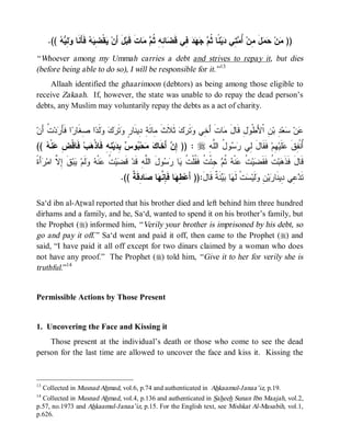 .((   ِ  ‫ ﹶ َ ﹶﺎ‬  ِ ‫ﻘﹾ‬ ‫لَ ﺃَﻥ‬‫ﺎﺕﹶ ﻗﹶﺒ‬  ‫ﺎ ِ ِ ﹸ‬ ‫ ِﻲ ﻗﹶ‬    ‫ ﹰﺎ ﹸ‬‫ﻴ‬ ‫ ِﻲ‬ ُ ‫ل ِﻥ‬  ‫ﻥ‬ ))
          ‫ﻴ ﻀ ﻴ ﻪ ﻓ ﺄ ﻨ ﻭ ﻟ ﻴﻪ‬                    ‫ﻤ ﺤﻤ َ ﻤ ﺃﻤﺘ ﺩ ﻨ ﺜﻡ ﺠﻬﺩ ﻓ ﻀ ﺌﻪ ﺜﻡ ﻤ‬
“ Whoever among my Ummah carries a debt and strives to repay it, but dies
(before being able to do so), I will be responsible for it.” 13
    Allaah identified the ghaarimoon (debtors) as being among those eligible to
receive Zakaah. If, however, the state was unable to do repay the dead person’s
debts, any Muslim may voluntarily repay the debts as a act of charity.


‫ ﹸ َﻥ‬‫ﺩ‬ َ‫ﺍ ﹶ‬ ‫ﺍ ِ ﹶﺎ‬ ‫ﻟﹶ‬   ‫ﺘﹶ‬ ٍ ‫ ﺜﹶﻼﹶﺙ ِﺎﺌَ ِ ِﻴﻨﹶﺎ‬‫ﻙ‬ ‫ﺘﹶ‬ ‫ﺎﺕﹶ ﺃَ ِﻲ‬ ‫لِ ﻗﹶﺎل‬ ‫ ِ ﺍﹾﻷَﻁﹾ‬‫ ِ ﺒ‬‫ﻌ‬ ‫ﻥ‬
  ‫ﹶ ﻤ ﺔ ﺩ ﺭ ﻭ ﺭﻙ ﻭ ﺩ ﺼﻐ ﺭ ﻓﺄﺭ ﺕ ﺃ‬                          ‫ﺨ ﻭﺭ‬           ‫َﻤ‬       ‫ﻭ‬        ‫ﻋ ﺴ ﺩ ﻥ‬
((  ‫ﻨﹾ‬ ِ ‫ ﹶﺎﻗﹾ‬‫ﺏ‬ ‫ ِ ِ ﻓﹶﺎﺫﹾ‬‫ﻴ‬ ِ  ‫ﻭ‬ ‫ﺤ‬  ‫ ﺃَﺨﹶﺎ‬ ِ )) : r ِ ‫ﻭ ُ ﺍﻟﱠ‬  ‫ ﻓﹶﻘﹶﺎل ِﻲ‬‫ ِﻡ‬‫ﻠﹶﻴ‬ ‫ُﻨﹾ ِﻕ‬
   ‫ﺇ ﻥ ﻙ ﻤ ﺒ ﺱ ﺒ ﺩ ﻨﻪ ﻫ ﻓ ﺽ ﻋ ﻪ‬                                 ‫َ ﻟ ﺭﺴ ل ﻠ ﻪ‬             ‫ﺃﻔ ﹶ ﻋ ﻬ‬
‫ﺃَﺓﹰ‬ ‫ﻕ ِ ﱠ ﺍﻤ‬‫ﺒ‬ ‫ﹶﻡ‬  ‫ﻨﹾ‬ ‫ ﹸ‬‫ﻴ‬ ‫ ﻗﹶ‬‫ﻭلَ ﺍﻟﱠ ِ ﻗﹶﺩ‬  ‫ﺎ‬ ‫ ِﺌْ ﹸ ﻓﹶ ﹸﻠﹾ ﹸ‬ ‫ﻨﹾﻪ ﹸ‬ ‫ ﹸ‬‫ﻴ‬ ‫ ﹸ ﻓﹶﻘﹶ‬‫ﺒ‬ ‫ﻗﹶﺎلَ ﻓﹶﺫﹶ‬
    ‫ﻀ ﺕ ﻋ ﻪ ﻭﻟ ﻴ ﹶ ﺇﻻ ﺭ‬                     ‫ﻠﻪ‬       ‫ ﺜ ﻡ ﺠ ﺕ ﻘ ﺕ ﻴ ﺭﺴ‬ ‫ﻫ ﺕ ﻀ ﺕ ﻋ‬
                                    .(( ‫ﺎ ِﻗﹶ ﹲ‬ ‫ﺎ‬ ‫ﺎ ﻓﹶ ِ ﱠ‬ ِ ‫ﻨﹶ ﹲ ﻗﹶﺎلَ:)) ﺃَﻋ‬  ‫ﺎ‬ ‫ﺕﹾ ﻟﹶ‬ ‫ﻟﹶﻴ‬ ِ ‫ﻴ‬ ‫ ِﻲ ِﻴﻨﹶﺎ‬ ‫ﺘﹶ‬
                                        ‫ﻁﻬ ﺈﻨﻬ ﺼ ﺩ ﺔ‬                          ‫ﺩﻋ ﺩ ﺭ ﻥ ﻭ ﺴ ﻬ ﺒﻴ ﺔ‬

Sa‘d ibn al-Atwal reported that his brother died and left behind him three hundred
dirhams and a family, and he, Sa‘d, wanted to spend it on his brother’s family, but
the Prophet (r) informed him, “ Verily your brother is imprisoned by his debt, so
go and pay it off.” Sa‘d went and paid it off, then came to the Prophet (r) and
said, “I have paid it all off except for two dinars claimed by a woman who does
not have any proof.” The Prophet (r) told him, “ Give it to her for verily she is
truthful.”14


Permissible Actions by Those Present


1. Uncovering the Face and Kissing it
    Those present at the individual’s death or those who come to see the dead
person for the last time are allowed to uncover the face and kiss it. Kissing the


13
     Collected in Musnad Ahmad, vol.6, p.74 and authenticated in Ahkaamul-Janaa’iz, p.19.
14
  Collected in Musnad Ahmad, vol.4, p.136 and authenticated in Saheeh Sunan Ibn Maajah, vol.2,
p.57, no.1973 and Ahkaamul-Janaa’iz, p.15. For the English text, see Mishkat Al-Masabih, vol.1,
p.626.
 