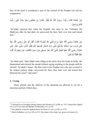 face of the dead is considered a part of the sunnah of the Prophet (r) and his
companions.


‫ﻴ ﺒل ﻋ ﻤ ﻥ ﻥ ﻤ ﻌ ﻥ ﻭﻫﻭ ﻤﻴﺕ ﺤﺘ ﺭﺃ ﺕ‬
‫ ﹸ‬‫َﻴ‬ ‫ ﱠﻰ‬ ‫ ﹲ‬     ٍ ‫ﻭ‬ ‫ﻅﹾ‬  ‫ ﺒ‬ ‫ﺎ‬ ‫ﺜﹾ‬ ُ  ‫ﻘﹶ‬ r ِ ‫ﻭلَ ﺍﻟﱠ‬  ‫ ﹸ‬‫ﺃَﻴ‬ ‫ﺎ ِﺸﹶﺔﹶ ﻗﹶﺎﻟﹶﺕﹾ‬ ‫ﻥ‬
                                                         ‫ﻠﻪ‬       ‫ﺭ ﺕ ﺭﺴ‬                  ‫ﻋ ﻋﺌ‬
                                                                                           .ُ ‫ ﺘﹶ ِﻴ‬‫ﻭﻉ‬  ‫ﺍﻟ‬
                                                                                            ‫ﺴل‬         ‫ﺩﻤ‬
‘Aa’ishah reported that when the Prophet (r) came to see ‘Uthmaan ibn
Math‘oon after he had died, he uncovered his face, bent over him and kissed
him.15


‫ﺒ ﺒ ﺒ ﺭ ﺭ ﻀ ﻠﻪ ﻋ ﻪ‬
 ‫ﻨﹾ‬  ‫ ِﻲ ﺍﻟﱠ‬ ٍ ‫ﻜﹾ‬ ‫ﻭ‬ َ‫لَ ﺃ‬ ‫ ﻗﹶﺎﻟﹶﺕﹾ: ﺃَﻗﹾ‬ ‫ﺘﹾ‬  ‫ ﺃَﺨﹾ‬r  ِ ‫ ﺍﻟ ﱠ‬ ‫ﻭ‬ ‫ﺎ‬ ‫ﻨﹾ‬  ‫ ِﻲ ﺍﻟﱠ‬ ‫ﺎ ِﺸﹶﺔ‬ ‫ﻥ‬
                                               ‫ﺒﺭ ﻪ‬           ‫ﻋ ﻋ ﺌ ﹶ ﺭﻀ ﻠﻪ ﻋ ﻬ ﺯ ﺝ ﻨﺒﻲ‬
‫ﹶﻰ‬ ‫ ﹶل‬ ‫ ﱠﻰ‬  ‫ﻜﹶﱢﻡِ ﺍﻟ ﱠﺎ‬ ‫ ﻓﹶﻠﹶﻡ‬ ِ ‫ﺴ‬ ‫ﺨﹶلَ ﺍﻟﹾ‬ ‫لَ ﻓﹶ‬ ‫ ﱠﻰ ﻨﹶ‬ ِ ‫ﻨﹾ‬ ‫ﻜﹶ ِ ِ ِﺎﻟ‬‫ﺴ‬ ‫ ِ ِ ِﻥ‬ ‫ﻠﹶﻰ ﻓﹶ‬
 ‫ﻴ ﻠ ﻨ ﺱ ﺤﺘ ﺩﺨ َ ﻋﻠ‬                 ‫ﻤ ﺠﺩ‬            ‫ﺭﺴﻪ ﻤ ﻤ ﻨﻪ ﺒ ﺴ ﺢ ﺤﺘ ﺯ ﺩ‬                              ‫ﻋ‬
‫ﹶ ﻋ ﻭ ﻬ ﻪ ﺜ ﻡ ﺃﻜ ﺏ‬
 ‫ َ ﹶ‬ ‫ ِ ِ ﹸ‬‫ﺠ‬ ‫ﻥ‬ ‫ﺓٍ ﻓﹶﻜﹶﺸﹶﻑ‬  ِ ِ ‫ﺭ‬ ِ ‫ﻰ‬      r  ِ ‫ ﺍﻟ ﱠ‬   ‫ﺎ ﻓﹶﺘﹶ‬ ‫ﻨﹾ‬  ‫ ِﻲ ﺍﻟﱠ‬ ‫ﺎ ِﺸﹶﺔ‬
                                ‫ﻭﻫﻭ ﻤﺴﺠ ﺒﺒ ﺩ ﺤﺒﺭ‬             ‫ﻋ ﺌ ﹶ ﺭﻀ ﻠﻪ ﻋ ﻬ ﻴﻤﻡ ﻨﺒﻲ‬
                                                                                    .‫ﻜﹶﻰ‬  ‫ﻠﹶﻪ ﹸ‬ ‫ﻪِ ﻓﹶﻘﹶ‬‫ﻠﹶﻴ‬
                                                                                        ‫ ﺜﻡ ﺒ‬ ‫ﺒ‬              ‫ﻋ‬

‘Aa’ishah said, “Aboo Bakr came riding on his horse from his home in Sunh. He
dismounted and entered the masjid without saying anything to the people until he
entered ‘Aa’ishah’s house. He then went to the Prophet (r), who was covered in
his striped yemeni cloak, uncovered his face, then bent over and kissed him
[between his eyes]16 and cried. 17


2. Crying
   Those present and the relatives of the deceased are allowed to cry for a
maximum period of three days.




15
   Collected by at-Tirmithee (Hasan) Sunan Abu Dawud vol.2, p.898, no. 3157, Sunan Ibn-i-Majah
vol.2, p.371 no.1456 and Mishkat Al-Masabih, vol.1, p.338.
16
   This addition is found in Saheeh Sunan an-Nasaa’ee, vol.2, p.396, no.1735.
17
     Sahih Al-Bukhari, vol.2, p.188, no.333. The colour of the cloak was green see footnote.16.
 