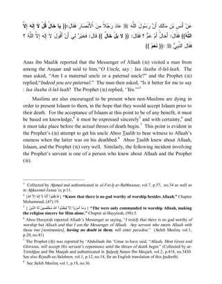 ‫ﻋ ﺩ ﺭﺠﻼ ﻤﻥ ﺼ ﺭ َ ﻴ ﺨ ل ﻗ ﹶ ﺇﻟﻪ ﺇﻻ‬
‫ ِ ﱠ‬ ‫ﺎ ﹶﺎ ُ ﹸلْ ﻻ ِ ﹶ‬ )):‫ﺎ ِ ﻓﹶﻘﹶﺎل‬ ‫ ﺍﹾﻷَﻨﹾ‬ ِ ‫ ﹰ‬   ‫ﺎ‬ r ِ ‫ﻭلَ ﺍﻟﱠ‬   َ‫ﺎِﻙٍ ﺃ‬ ِ ‫ ﺃَﻨﹶ ٍ ﺒ‬‫ﻥ‬
                                                               ‫ﻠﻪ‬       ‫ﻋ ﺱ ﻥ ﻤ ﻟ ﻥ ﺭﺴ‬
‫ ؟‬ ‫ ِ ﱠ ﺍﻟﱠ‬ ‫ ﺃَ ﹸﻭل ﻻ ِﹶ‬‫ ِﻲ ﺃَﻥ‬ ‫لْ ﺨﹶﺎ ٌ (( ﻗﹶﺎلَ: ﻓﹶﺨﹶﻴ‬ ‫ ؟ ﻓﹶﻘﹶﺎلَ: )) ﻻﹶ‬  ‫(( ﻓﹶﻘﹶﺎلَ: ﺃَﺨﹶﺎ ٌ ﺃَﻡ‬ ‫ﺍﻟ ﱠ‬
  ‫ﻗ َ ﹶ ﺇﻟﻪ ﺇﻻ ﻠﻪ‬               ‫ﺭﻟ‬                   ‫ل‬       ‫ﺒ‬                  ‫ل ﻋﻡ‬                        ‫ﻠﻪ‬
                                                                                  (( ‫ﻡ‬ ‫ :)) ﻨﹶ‬r  ِ ‫ﻓﹶﻘﹶﺎلَ ﺍﻟ ﱠ‬
                                                                                       ‫ﻌ‬          ‫ﻨﺒﻲ‬

Anas ibn Maalik reported that the Messenger of Allaah (r) visited a man from
among the Ansaar and said to him,“ O Uncle, say : laa ilaaha il-lal-laah. The
man asked, “Am I a maternal uncle or a paternal uncle?” and the Prophet (r)
replied,“Indeed you are paternal.” The man then asked, “Is it better for me to say
: laa ilaaha il-lal-laah? The Prophet (r) replied, ‘Yes. ’”3
     Muslims are also encouraged to be present when non-Muslims are dying in
order to present Islaam to them, in the hope that they would accept Islaam prior to
their death. For the acceptance of Islaam at this point to be of any benefit, it must
be based on knowledge,4 it must be expressed sincerely5 and with certainty, 6 and
it must take place before the actual throes of death begin.7 This point is evident in
the Prophet’s (r) attempt to get his uncle Aboo Taalib to bear witness to Allaah’s
oneness when the latter was on his deathbed. 8 Aboo Taalib knew about Allaah,
Islaam, and the Prophet (r) very well. Similarly, the following incident involving
the Prophet’s servant is one of a person who knew about Allaah and the Prophet
(r).



3
   Collected by Ahmad and authenticated in al-Fat-h ar-Rabbaanee, vol.7, p.57, no.34 as well as
in Ahkaamul-Janaa’iz, p.11.
4
 {ُ ‫“ } َﺎﻋَْ ُﻮاْ َﱠ ُ ﻵ َِ َ إ ﱠ ا‬Know that there is no god worthy of worship besides Allaah.” Chapter
  ‫ﻓ ﻠﻤ أﻧﮫ إﻟﮫ ﻻ ﷲ‬
Muhammad, (47):19.
5
  { َ ‫“ } َ َﺎ ُ ِ ُواْ إ ﱠ َِﻌُْ ُواْ ا َ ُﺨِْ ِﯿ َ َ ُ اﻟ ﱢﯾ‬The were only commanded to worship Allaah, making
    ‫وﻣ أﻣﺮ ﻻ ﻟﯿ ﺒﺪ ﷲ ﻣ ﻠﺼ ﻦ ﻟﮫ ﺪ ﻦ‬
the religion sincere for Him alone.” Chapter al-Bayyinah, (98):5.
6
  Aboo Hurayrah reported Allaah’s Messenger as saying, “I testify that there is no god worthy of
worship but Allaah and that I am the Messenger of Allaah. Any servant who meets Allaah with
those two [testimonies], having no doubt in them, will enter paradise.” (Sahih Muslim, vol.1,
p.20, no.41)
7
  The Prophet (r) was reported by ‘Abdullaah ibn ‘Umar to have said, “Allaah, Most Great and
Glorious, will accept His servant’s repentance until the throes of death begin.” (Collected by at-
Tirmithee and Ibn Maajah and authenticated in Saheeh Sunan Ibn Maajah, vol.2, p.418, no.3430.
See also Riyadh-us-Saleheen, vol.1, p.12, no.18, for an English translation of this hadeeth).
8
  See Sahih Muslim, vol.1, p.18, no.36.
 