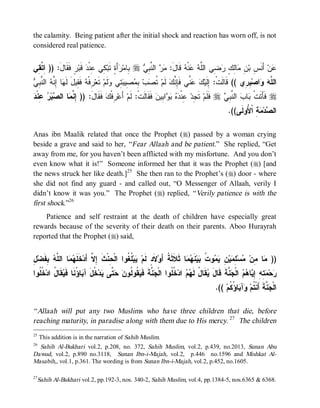 the calamity. Being patient after the initial shock and reaction has worn off, is not
considered real patience.


‫ﺭٍ ﹶ ﹶﺎل: )) ِ ﱠ ِﻲ‬‫ ﻗﹶﺒ‬ ‫ ِﻲ ِﻨﹾ‬‫ﺃَ ٍ ﺘﹶﺒ‬ ‫ ِﺎﻤ‬r  ِ ‫ ﺍﻟ ﱠ‬  :َ‫ ﻗﹶﺎل‬ ‫ﻨﹾ‬  ‫ ِﻲ ﺍﻟﱠ‬ ٍ ِ‫ﺎ‬ ِ ‫ ﺃَﻨﹶ ِ ﺒ‬‫ﻥ‬
 ‫ﺍ ﺘﻘ‬      َ ‫ﻓﻘ‬         ‫ﺒ ﺭﺓ ﻜ ﻋﺩ‬                  ‫ﻤﺭ ﻨﺒﻲ‬              ‫ﻋ ﺱ ﻥ ﻤ ﻟﻙ ﺭﻀ ﻠﻪ ﻋ ﻪ‬
‫ﺭ ﻪ ﻘ ل ﻟﻬ ﺇﻨﻪ ﻨﺒ ﻲ‬
 ِ ‫ ﺍﻟ ﱠ‬ ‫ﺎ ِ ﱠ‬ ‫ ﻓﹶ ِﻴ َ ﹶ‬ ‫ ِﻓﹾ‬‫ ﺘﹶﻌ‬‫ﻟﹶﻡ‬ ‫ ِﻲ‬ ‫ ِﻴ‬ ِ ‫ﺏ‬ ‫ ﹸ‬‫ ﻟﹶﻡ‬‫ ﱢﻲ ﻓﹶِ ﱠﻙ‬  ‫ ِ ِﻱ (( ﻗﹶﺎﻟﹶﺕﹾ: ِﻟﹶﻴ‬‫ﺍﺼ‬  ‫ﺍﻟ ﱠ‬
                                           ‫ﺘﺼ ﺒﻤﺼ ﺒﺘ ﻭ‬                ‫ﺇ ﻙ ﻋﻨ ﺈﻨ‬                       ‫ﻠﻪ ﻭ ﺒﺭ‬
‫ﺇ ﻨﻤ ﺼ ﺭ ﻋ ﺩ‬
 ‫ ِﻨﹾ‬ ‫ﺒ‬ ‫ﺎ ﺍﻟ‬ ‫ ﻓﹶﻘﹶﺎلَ: )) ِ ﱠ‬ ‫ ِﻓﹾ‬‫ ﺃَﻋ‬‫ ﻓﹶﻘﹶﺎﻟﹶﺕﹾ: ﻟﹶﻡ‬ ‫ﺍ ِﻴ‬    ‫ ِﻨﹾ‬‫ ﺘﹶ ِﺩ‬‫ ﻓﹶﻠﹶﻡ‬r  ِ ‫ ﺍﻟ ﱠ‬ ‫ﺎ‬ ‫ ﻓﹶﺄَﺘﹶﺕﹾ‬r
                                  ‫ﺭﻙ‬                         ‫ﺠ ﻋ ﺩﻩ ﺒﻭ ﺒ ﻥ‬                     ‫ﺒ ﺏ ﻨﺒﻲ‬
                                                                                                   .((‫ ِ ﺍﹾ ُﻭﻟﹶﻰ‬ ‫ﺩ‬ ‫ﺍﻟ‬
                                                                                                          ‫ﺼ ﻤﺔ ﻷ‬

Anas ibn Maalik related that once the Prophet (r) passed by a woman crying
beside a grave and said to her, “ Fear Allaah and be patient.” She replied, “Get
away from me, for you haven’t been afflicted with my misfortune. And you don’t
even know what it is!” Someone informed her that it was the Prophet (r) [and
the news struck her like death.]25 She then ran to the Prophet’s (r) door - where
she did not find any guard - and called out, “O Messenger of Allaah, verily I
didn’t know it was you.” The Prophet (r) replied, “ Verily patience is with the
first shock.”26
    Patience and self restraint at the death of children have especially great
rewards because of the severity of their death on their parents. Aboo Hurayrah
reported that the Prophet (r) said,


‫ﺤ ﹶ ﺇﻻ ﺨﻠﻬﻤ ﻠﻪ ﺒﻔ ل‬
ِ ‫ ِ ﹶﻀ‬ ‫ﺎ ﺍﻟ ﱠ‬  ‫ ﹶ ﹶ‬‫ ﹸ ﹸﻭﺍ ﺍﻟﹾ ِﻨﹾﺙ ِ ﱠ ﺃَﺩ‬‫ﺒ‬ ‫ﻻﹶ ٍ ﻟﹶﻡ‬‫ﺎ ﺜﹶﻼﹶﺜﹶ ﹸ ﺃَﻭ‬  ‫ﻨﹶ‬‫ﻴ‬ ‫ﻭ ﹸ‬  ِ ‫ﻴ‬ ِ ‫ﺴ‬ ‫ﺎ ِﻥ‬ ))
                                            ‫ﻴ ﻠﻐ‬         ‫ﺩ‬        ‫ﺔ‬         ‫ﻤ ﻤ ﻤ ﻠﻤ ﻥ ﻴﻤ ﺕ ﺒ ﻬﻤ‬
‫ ﹸ ﹸﻭﺍ‬‫ ﹶﺎ ُ ﺍﺩ‬ ‫ﺎ ُ ﹶﺎ ﹶ‬ ‫ ﹸلَ ﺁ‬‫ﺩ‬ ‫ ﱠﻰ‬  ‫ ﹸﻭ ﹸﻭ‬ ‫ ﱠﺔﹶ ﻓﹶ‬ ‫ ﹸ ﹸﻭﺍ ﺍﻟﹾ‬‫ ﺍﺩ‬  ‫ﻘﹶﺎ ُ ﻟﹶ‬ َ‫ ﱠﺔﹶ ﻗﹶﺎل‬ ‫ ﺍﻟﹾ‬  ‫ﺎ‬ ِ ِ ِ  ‫ﺤ‬
  ‫ﺠ ﻨ ﻴﻘ ﻟ ﻥ ﺤ ﺘ ﻴ ﺨ ﺒ ﺅ ﻨ ﻓ ﻴﻘ ل ﺨ ﻠ‬                              ‫ﻴ ل ﻬﻡ ﺨ ﻠ‬                    ‫ﺭ ﻤﺘﻪ ﺇﻴ ﻫﻡ ﺠﻨ‬
                                                                                            .(( ‫ﺎ ُ ﹸﻡ‬ ‫ﺁ‬ ‫ ﱠﺔﹶ ﺃَﻨﹾ ﹸﻡ‬ ‫ﺍﻟﹾ‬
                                                                                                  ‫ﺠ ﻨ ﺘ ﻭ ﺒ ﺅﻜ‬

“ Allaah will put any two Muslims who have three children that die, before
reaching maturity, in paradise along with them due to His mercy. 27 The children
25
     This addition is in the narration of Sahih Muslim.
26
  Sahih Al-Bukhari vol.2, p.208, no. 372, Sahih Muslim, vol.2, p.439, no.2013, Sunan Abu
Dawud, vol.2, p.890 no.3118, Sunan Ibn-i-Majah, vol.2, p.446 no.1596 and Mishkat Al-
Masabih,, vol.1, p.361. The wording is from Sunan Ibn-i-Majah, vol.2, p.452, no.1605.

27
     Sahih Al-Bukhari vol.2, pp.192-3, nos. 340-2, Sahih Muslim, vol.4, pp.1384-5, nos.6365 & 6368.
 