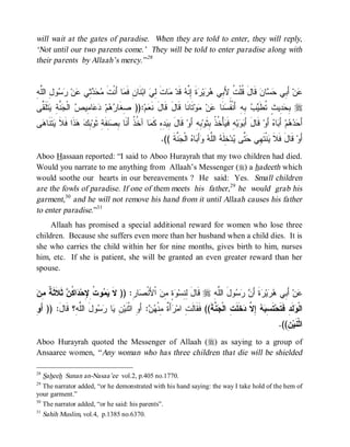 will wait at the gates of paradise. When they are told to enter, they will reply,
‘Not until our two parents come.’ They will be told to enter paradise along with
their parents by Allaah’s mercy.” 28


‫ﻤﺤ ﺩ ﺜ ﻋ ﺭ ﺴ ل ﻠ ﻪ‬
ِ ‫ﻭ ِ ﺍﻟﱠ‬  ‫ﻥ‬ ‫ ِﻲ‬   ‫ﺎ ﺃَﻨﹾﺕﹶ‬ ‫ﻨﹶﺎ ِ ﻓﹶ‬‫ ﺍﺒ‬ ِ ‫ﺎﺕ‬ ‫ ﻗﹶﺩ‬ ‫ﺓ ِ ﱠ‬ ‫ﻴ‬  ‫ ﻗﹶﺎلَ ﹸﻠﹾ ﹸ ِﻷَ ِﻲ‬‫ﺎﻥ‬  ‫ ﺃَ ِﻲ‬‫ﻥ‬
                                  ‫ﻗ ﺕ ﺒ ﻫﺭ ﺭ ﹶ ﺇﻨﻪ ﻤ ﹶ ﻟﻲ ﻥ ﻤ‬                                     ‫ﻋ ﺒ ﺤﺴ‬
‫ ﹶﹶ ﱠﻰ‬ ِ ‫ ﱠ‬ ‫ ﺍﻟﹾ‬ ‫ﺎ ِﻴ‬  ‫ﻡ‬  ‫:)) ِﻐﹶﺎ‬‫ﻡ‬ ‫ﺘﹶﺎﻨﹶﺎ ﻗﹶﺎلَ ﻗﹶﺎلَ ﻨﹶ‬‫ﻭ‬ ‫ﻥ‬ ‫ﻨﹶﺎ‬ ‫ ِﻪِ ﺃَﻨﹾ ﹸ‬  ‫ ِﻴ ٍ ﹸﻁﹶ‬ ِ r
 ‫ﺼ ﺭﻫ ﺩﻋ ﻤ ﺹ ﺠﻨﺔ ﻴﺘﻠﻘ‬                       ‫ﻌ‬                        ‫ﺒﺤﺩ ﺙ ﺘ ﻴﺏ ﺒ ﻔﺴ ﻋ ﻤ‬
‫ﻰ‬ ‫ ﹶ ﹶﺎ‬ ‫ ﹶﺍ ﹶﻼ‬  ِ ‫ ِﻔﹶ ِ ﺜﹶﻭ‬ ِ ‫ﺎ ﺁ ﹸ ﹸ ﺃَﻨﹶﺎ‬ ‫ ِ ِ ﻜﹶ‬ ِ ‫ ﻗﹶﺎل‬‫ ِﻪِ ﺃَﻭ‬‫ﺄْ ﹸ ﹸ ِﺜﹶﻭ‬ ‫ﻪِ ﻓﹶ‬‫ﻴ‬  َ‫ ﻗﹶﺎلَ ﺃ‬‫ ﺃَﻭ‬ ‫ﺎ‬ َ‫ ﺃ‬‫ﻡ‬   َ‫ﺃ‬
 ‫َ ﺒﻴﺩﻩ ﻤ ﺨﺫ ﺒﺼﻨ ﺔ ﺒﻙ ﻫﺫ ﻓ ﹶ ﻴﺘﻨ ﻫ‬                                         ‫ﺒﻭ ﻴ ﺨﺫ ﺒ ﺒ‬                              ‫ﺤﺩﻫ ﺒ ﻩ‬
                                                              .(( ‫ ﱠﺔﹶ‬ ‫ ﺍﻟﹾ‬ ‫ﺎ‬ َ‫ﺃ‬  ‫ ﺍﻟﱠ‬ ‫ ِﻠﹶ‬‫ﺩ‬ ‫ ﱠﻰ‬ ‫ﻨﹾﺘﹶ ِﻲ‬ ‫ ﻗﹶﺎلَ ﻓﹶﻼ‬‫ﺃَﻭ‬
                                                                    ‫ﹶ ﻴ ﻬ ﺤﺘ ﻴ ﺨ ﻪ ﻠﻪ ﻭ ﺒ ﻩ ﺠﻨ‬
Aboo Hassaan reported: “I said to Aboo Hurayrah that my two children had died.
Would you narrate to me anything from Allaah’s Messenger (r) a hadeeth which
would soothe our hearts in our bereavements ? He said: Yes. Small children
are the fowls of paradise. If one of them meets his father,29 he would grab his
garment,30 and he will not remove his hand from it until Allaah causes his father
to enter paradise.”31
     Allaah has promised a special additional reward for women who lose three
children. Because she suffers even more than her husband when a child dies. It is
she who carries the child within her for nine months, gives birth to him, nurses
him, etc. If she is patient, she will be granted an even greater reward than her
spouse.


‫ﹶ ﻴﻤ ﺕ ﻹ ﺩ ﻜﻥ ﺜﻼﺜﺔ ﻤﻥ‬
 ِ ‫ ﹶ ﹶ ﹶ ﹲ‬ ‫ﺍ ﹸ‬ ‫ﻭ ﹸ ِ ِﺤ‬  ‫ﺎ ِ: )) ﻻ‬ ‫ ﺍﹾﻷَﻨﹾ‬ ِ ٍ  ‫ ﻗﹶﺎل ِ ِﺴ‬r ِ ‫ﻭلَ ﺍﻟﱠ‬   َ‫ﺓﹶ ﺃ‬ ‫ﻴ‬  ‫ ﺃَ ِﻲ‬‫ﻥ‬
                                      ‫َ ﻟﻨ ﻭﺓ ﻤﻥ ﺼ ﺭ‬                   ‫ﻠﻪ‬       ‫ﻋ ﺒ ﻫﺭ ﺭ ﻥ ﺭﺴ‬
‫ﻭ‬
ِ َ‫ﻭلَ ﺍﻟﱠ ِ؟ ﹶﺎ َ: )) ﺃ‬  ‫ﺎ‬ ِ ‫: ﺃَ ِ ﺍﺜﹾﻨﹶﻴ‬  ‫ﺃَ ﹲ ِﻨﹾ‬ ‫ ﱠﺔ(( ﻓﹶﻘﹶﺎﻟﹶ ِ ﺍﻤ‬ ‫ﺨﹶﻠﹶ ِ ﺍﻟﹾ‬ ‫ ِ ﱠ‬  ِ ‫ﺘﹶ‬‫ﻟﹶﺩِ ﻓﹶﺘﹶﺤ‬ ‫ﺍﻟﹾ‬
         ‫ﻠﻪ ﻗ ل‬         ‫ﺕ ﺭ ﺓ ﻤ ﻬ ﻥ ﻭ ﻥ ﻴ ﺭﺴ‬                                 ‫ﺴﺒﻪ ﺇﻻ ﺩ ﺕ ﺠﻨ ﹶ‬                         ‫ﻭ‬
                                                                                                                          .((ِ‫ﻥ‬‫ﺍﺜﹾﻨﹶﻴ‬
Aboo Hurayrah quoted the Messenger of Allaah (r) as saying to a group of
Ansaaree women, “ Any woman who has three children that die will be shielded

28
   Saheeh Sunan an-Nasaa’ee vol.2, p.405 no.1770.
29
   The narrator added, “or he demonstrated with his hand saying: the way I take hold of the hem of
your garment.”
30
   The narrator added, “or he said: his parents”.
31
   Sahih Muslim, vol.4, p.1385 no.6370.
 