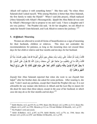 Allaah will replace it with something better .” She then said, “So when Aboo
Salamah died I asked myself, ‘Who among Muslims is better than Aboo Salamah,
the first family to make the Hijrah?’ When I said [the prayer], Allaah replaced
[Aboo Salamah] with Allaah’s Messenger(r). Haatib ibn Abee Balta‘ah was sent
by Allaah’s Messenger (r) to propose to me and I said, ‘I have a daughter and I
am very jealous.’ The Prophet (r) said, ‘As for her daughter, we ask Allaah to
make her benefit Umm Salamah, and I ask Allaah to remove her jealousy. ”34


5. Al-Hidaad : Mourning
    Women are allowed to avoid all forms of beautification as a sign of mourning
for their husbands, children or relatives.        This does not contradict the
recommendations for patience, as long as the mourning does not exceed three
days for her child or relative and four months and ten days for her husband.


‫ ﺜﻡ‬ ‫ ﺜﻡ ﺩ ﺕ ﻋ ﺯ ﺏ ﺒ ﺕ ﺠ ﺵ ﺤ ﻥ ﺘﻭﻓﻲ ﺨ ﻫ ﺩﻋ ﺒﻁ ﻓﻤﺴ ﻤ‬ ‫ﺯ‬
 ‫ﺕﹾ ِﻨﹾﻪ ﹸ‬  ‫ﺕﹾ ِ ِﻴﺏٍ ﹶ‬  ‫ﺎ ﻓﹶ‬ ‫ ﺃَ ﹸﻭ‬ ‫ ﱢ‬ ‫ ﹸ‬ ‫ ٍ ِﻴ‬‫ﺤ‬ ِ ‫ ِﻨﹾ‬ ‫ﻨﹶ‬‫ﻴ‬ ‫ﻠﹶﻰ‬ ‫ﺨﹶﻠﹾ ﹸ‬  ‫ﻨﹶﺏ ﹸ‬‫ﻴ‬ ‫ﻗﹶﺎﻟﹶﺕﹾ‬
)) :ِ  ‫ﹶﻰ ﺍﻟﹾ ِﻨﹾ‬ ُ ‫ ﹸﻭ‬ r ِ ‫ﻭلَ ﺍﻟﱠ‬  ‫ ﹸ‬‫ ِﻌ‬ ‫ ﺃَ ﱢﻲ‬‫ﺭ‬‫ﺔٍ ﻏﹶﻴ‬ ‫ﺎ‬ ‫ﺎ ِﻲ ِﺎﻟ ﱢﻴ ِ ِﻥ‬ ِ ‫ﺍﻟﱠ‬ ‫ﻗﹶﺎﻟﹶﺕﹾ‬
    ‫ﻴﻘ ل ﻋﻠ ﻤ ﺒﺭ‬             ‫ﻠﻪ‬       ‫ﻨ ﺴﻤ ﺕ ﺭ ﺴ‬                 ‫ﻭ ﻠﻪ ﻤ ﻟ ﺒ ﻁ ﺏ ﻤ ﺤ ﺠ‬
‫ ﺔ‬  ‫ﺝٍ َﺭ‬‫ﻭ‬ ‫ ﹶﻰ‬ ‫ﻕﹶ ﺜﹶﻼﹶ ٍ ِ ﱠ‬‫ﺕٍ ﻓﹶﻭ‬  ‫ﻠﹶﻰ‬  ِ ‫ ِ ﺍﹾﻵ ِ ِ ﹸ‬‫ﻭ‬ ‫ﺍﻟﹾ‬ ِ ‫ ِﺎﻟ ﱠ‬ ِ ْ‫ﺃَ ٍ ﹸﺅ‬ ‫ ِ ﱡ ِﻻﻤ‬ ‫ﻻ‬
‫ﺙ ﺇﻻ ﻋﻠ ﺯ ﺃ ﺒﻌ ﹶ‬                         ‫ﹶ ﻴﺤل ﺭ ﺓ ﺘ ﻤﻥ ﺒ ﻠﻪ ﻭ ﻴ ﻡ ﺨﺭ ﺘﺤﺩ ﻋ ﻤﻴ‬
                                                                                       .(( ‫ﺍ‬ ‫ﺸﹾ‬  ٍ  ‫ﺃَﺸﹾ‬
                                                                                            ‫ﻬﺭ ﻭﻋ ﺭ‬

Zaynab bint Abee Salamah reported that when she went to see Zaynab bint
Jahsh35 after her brother died, she asked for some perfume. After wearing it, she
said, “I don’t need any perfume, except that I heard the Prophet (r) say: It is not
allowable for any woman who believes in Allaah and the Last Day to mourn for
the dead for more than three (days), except in the case of her husband, in which
case she may do so for four months and ten days.”36




34
   Sahih Muslim, vol.2, pp.435-36, no.1999, Sunan Abu Dawud, vol.2, p.888, no.3113, Sunan Ibn-
i-Majah, vol.2, p.447, no.1598, Muwatta , p.112, no. 554 and Mishkat Al-Masabih,, vol.1, p.337.
35
   The Prophet’s wife and cousin.
36
   Sahih Al-Bukhari, vol.2, p.207, no.370, Sahih Muslim, vol.2, p.776, no. 3540, Sunan Abu
Dawud, vol.2, p.624, no.2292 and Mishkat Al-Masabih,, vol.1, p.709.
 