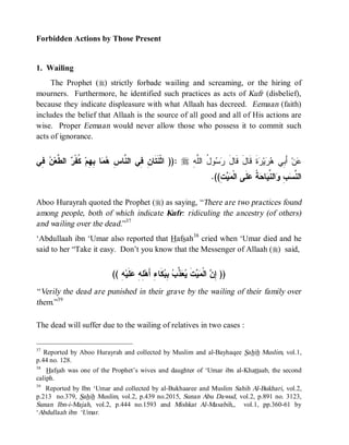 Forbidden Actions by Those Present


1. Wailing
     The Prophet (r) strictly forbade wailing and screaming, or the hiring of
mourners. Furthermore, he identified such practices as acts of Kufr (disbelief),
because they indicate displeasure with what Allaah has decreed. Eemaan (faith)
includes the belief that Allaah is the source of all good and all of His actions are
wise. Proper Eemaan would never allow those who possess it to commit such
acts of ignorance.


‫ ِﻲ‬ ‫ ﺍﻟ ﱠﻌ‬ ‫ ﹸﻔﹾ‬‫ﺎ ِ ِﻡ‬  ِ ‫ :)) ﺍﺜﹾﻨﹶﺘﹶﺎ ِ ِﻲ ﺍﻟ ﱠﺎ‬r ِ ‫ﻭ ُ ﺍﻟﱠ‬  ‫ﺓﹶ ﻗﹶﺎلَ ﻗﹶﺎل‬ ‫ﻴ‬  ‫ ﺃَ ِﻲ‬‫ﻥ‬
 ‫ﻥ ﻓ ﻨ ﺱ ﻫﻤ ﺒﻬ ﻜ ﺭ ﻁ ﻥ ﻓ‬                                 ‫َ ﺭﺴ ل ﻠﻪ‬                 ‫ﻋ ﺒ ﻫﺭ ﺭ‬
                                                                          .((ِ   ‫ﻠﹶﻰ ﺍﻟﹾ‬ ‫ ﹸ‬ ‫ﺎ‬ ‫ﺍﻟ ﱢ‬ ِ  ‫ﺍﻟ ﱠ‬
                                                                             ‫ﻤﻴﺕ‬          ‫ﻨﺴﺏ ﻭ ﻨﻴ ﺤﺔ ﻋ‬

Aboo Hurayrah quoted the Prophet (r) as saying, “There are two practices found
among people, both of which indicate Kufr: ridiculing the ancestry (of others)
and wailing over the dead.”37
‘Abdullaah ibn ‘Umar also reported that Hafsah38 cried when ‘Umar died and he
said to her “Take it easy. Don’t you know that the Messenger of Allaah (r) said,


                            (( ِ ‫ﻠﹶﻴ‬ ِ ِ ‫ﻜﹶﺎ ِ ﺃَﻫ‬ ِ  ‫ ﱠ‬  ‫ﺕﹶ‬  ‫ ﺍﻟﹾ‬ ِ ))
                               ‫ﺇﻥ ﻤﻴ ﻴﻌﺫﺏ ﺒﺒ ﺀ ﻠﻪ ﻋ ﻪ‬
“ Verily the dead are punished in their grave by the wailing of their family over
them.”39

The dead will suffer due to the wailing of relatives in two cases :

37
   Reported by Aboo Hurayrah and collected by Muslim and al-Bayhaqee Sahih Muslim, vol.1,
p.44 no. 128.
38
    Hafsah was one of the Prophet’s wives and daughter of ‘Umar ibn al-Khattaab, the second
caliph.
39
   Reported by Ibn ‘Umar and collected by al-Bukhaaree and Muslim Sahih Al-Bukhari, vol.2,
p.213 no.379, Sahih Muslim, vol.2, p.439 no.2015, Sunan Abu Dawud, vol.2, p.891 no. 3123,
Sunan Ibn-i-Majah, vol.2, p.444 no.1593 and Mishkat Al-Masabih,, vol.1, pp.360-61 by
‘Abdullaah ibn ‘Umar.
 