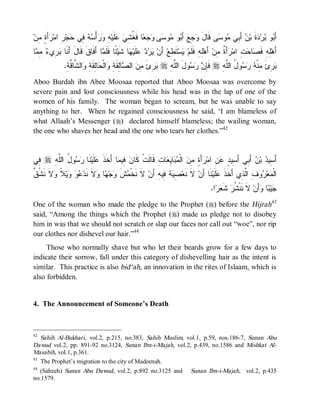 ‫َ ٍ ِﻥ‬ ‫ ِ ﺍﻤ‬‫ﺠ‬ ‫ ِﻲ‬  ْ‫ﺃ‬  ِ ‫ﻠﹶﻴ‬  ِ ‫ﺎ ﻓﹶ ﹸ‬   ‫ﻰ‬ ‫ﻭ‬ ‫ﻭ‬ َ‫ ﺃ‬‫ ِﻊ‬ ‫ﻰ ﻗﹶﺎل‬ ‫ﻭ‬ ‫ ﺃَ ِﻲ‬ ‫ﺓﹶ ﺒ‬ ‫ﺭ‬ ‫ﻭ‬ َ‫ﺃ‬
  ‫َ ﻭﺠ ﺒ ﻤ ﺴ ﻭﺠﻌ ﻐﺸﻲ ﻋ ﻪ ﻭﺭ ﺴﻪ ﻓ ﺤ ﺭ ﺭﺃﺓ ﻤ‬                                      ‫ﺒ ﺒ ﺩ ﻥ ﺒ ﻤ ﺴ‬
‫ﺎ‬ ِ  ‫ ِﻱ‬ ‫ﺎ ﺃَﻓﹶﺎﻕﹶ ﻗﹶﺎ َ َ ﹶﺎ‬ ‫ ًﺎ ﻓﹶﻠﹶ‬‫ﺎ ﺸﹶﻴ‬ ‫ﻠﹶﻴ‬    ‫ ﺃَﻥ‬‫ﺘﹶ ِﻊ‬‫ﺴ‬ ‫ِﻪِ ﻓﹶﻠﹶﻡ‬‫ ﺃَﻫ‬‫ﺃَ ﹲ ِﻥ‬ ‫ ِ ﺍﻤ‬ ‫ﺎ‬ ‫ِﻪِ ﻓﹶ‬‫ﺃَﻫ‬
 ‫ل ﺃ ﻨ ﺒ ﺭ ﺀ ﻤﻤ‬                 ‫ﻴﺭﺩ ﻋ ﻬ ﺌ ﻤ‬                          ‫ﻴ ﻁ‬              ‫ﻠ‬       ‫ﻠ ﺼ ﺤﺕ ﺭ ﺓ ﻤ‬
               .ِ‫ﺍﻟ ﱠﺎ ﱠﺔ‬ ِ ‫ﺎِﻘﹶ‬ ‫ﺍﻟﹾ‬ ِ ‫ﺎِﻘﹶ‬ ‫ ﺍﻟ‬ ِ ‫ ِﺉ‬ r ِ ‫ﻭلَ ﺍﻟﱠ‬   ِ‫ ﻓﹶ‬r ِ‫ﻭ ُ ﺍﻟﱠﻪ‬   ‫ ِﺉ ِﻨﹾ‬
                  ‫ﻠﻪ ﺒﺭ َ ﻤﻥ ﺼ ﻟ ﺔ ﻭ ﺤ ﻟ ﺔ ﻭ ﺸ ﻗ‬                       ‫ﺈ ﻥ ﺭﺴ‬        ‫ﺒﺭ َ ﻤ ﻪ ﺭﺴ ل ﻠ‬
Aboo Burdah ibn Abee Moosaa reported that Aboo Moosaa was overcome by
severe pain and lost consciousness while his head was in the lap of one of the
women of his family. The woman began to scream, but he was unable to say
anything to her. When he regained consciousness he said, ‘I am blameless of
what Allaah’s Messenger (r) declared himself blameless; the wailing woman,
the one who shaves her head and the one who tears her clothes.”42


‫ ِﻲ‬r ِ‫ﻭ ُ ﺍﻟﱠﻪ‬  ‫ﻨﹶﺎ‬‫ﻠﹶﻴ‬ ‫ﺎ ﺃَﺨﹶﺫ‬ ‫ ِﻴ‬ ‫ﺎﺕِ ﻗﹶﺎﻟﹶﺕﹾ ﻜﹶﺎ‬ ِ ‫ﺎ‬  ‫ ﺍﻟﹾ‬ ِ ٍ َ‫ﺃ‬ ‫ ِ ﺍﻤ‬ ٍ ‫ ﺃَ ِﻲ ﺃَ ِﻴ‬ ‫ ﺒ‬ ‫ﺃَ ِﻴ‬
 ‫ﻓ‬     ‫ﹶ ﻋ ﺭﺴ ل ﻠ‬                 ‫ﻥ ﻓﻤ‬                  ‫ﺴ ﺩ ﻥ ﺒ ﺴ ﺩ ﻋﻥ ﺭ ﺓ ﻤﻥ ﻤﺒ ﻴﻌ‬
‫ﻋﻭ ﻭ ﻼ ﻭﻻ ﻨﺸﻕ‬
‫ ﹶ ﹶ ﹸ ﱠ‬ ‫ ﹰ‬‫ﻴ‬   ‫ﻻﹶ ﻨﹶﺩ‬ ‫ﺎ‬ ‫ﺠ‬ ‫ﺵ‬ ‫ ﻻﹶ ﻨﹶﺨﹾ‬‫ ِﻴﻪِ ﺃَﻥ‬  ِ ‫ ﻻﹶ ﻨﹶﻌ‬‫ﻨﹶﺎ ﺃَﻥ‬‫ﻠﹶﻴ‬ ‫ﻭ ِ ﺍﱠ ِﻱ ﺃَﺨﹶﺫ‬ ‫ﻌ‬ ‫ﺍﻟﹾ‬
                           ‫ﻤ ﹶﻭ ﻬ ﻭ‬                    ‫ﺼﻴﻪ ﻓ‬                       ‫ﹶﻋ‬       ‫ﻤ ﺭ ﻑ ﻟﺫ‬
                                                                                         .‫ﺍ‬  ‫ ﺸﹶ‬‫ ﻻﹶ ﻨﹶﻨﹾ ﹸﺭ‬‫ﺃَﻥ‬ ‫ﺎ‬ ‫ﻴ‬
                                                                                           ‫ﺸ ﻌﺭ‬                   ‫ﺠﺒ ﻭ‬
One of the woman who made the pledge to the Prophet (r) before the Hijrah43
said, “Among the things which the Prophet (r) made us pledge not to disobey
him in was that we should not scratch or slap our faces nor call out “woe”, nor rip
our clothes nor dishevel our hair.”44
     Those who normally shave but who let their beards grow for a few days to
indicate their sorrow, fall under this category of dishevelling hair as the intent is
similar. This practice is also bid‘ah, an innovation in the rites of Islaam, which is
also forbidden.


4. The Announcement of Someone’s Death



42
   Sahih Al-Bukhari, vol.2, p.215, no.383, Sahih Muslim, vol.1, p.59, nos.186-7, Sunan Abu
Dawud vol.2, pp. 891-92 no.3124, Sunan Ibn-i-Majah, vol.2, p.439, no.1586 and Mishkat Al-
Masabih, vol.1, p.361.
43
   The Prophet’s migration to the city of Madeenah.
44
   (Saheeh) Sunan Abu Dawud, vol.2, p.892 no.3125 and Sunan Ibn-i-Majah, vol.2, p.435
no.1579.
 