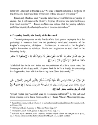 Jareer ibn ‘Abdillaah al-Bajalee said, “We used to regard gathering at the home of
the deceased’s family and their preparation of food an aspect of wailing.”47
     Imaam ash-Shaafi‘ee said, “I dislike gatherings, even if there is no wailing or
crying. For it only renews the [family’s feelings of] sorrow and puts burdens on
their food supplies.”48 Imaam an-Nawawee related that the leading scholars
prohibited organized gatherings based on it being an innovation. 49


6. Preparing Food by the Family of the Deceased
    The obligation placed on the family of the dead person to prepare food for
gatherings is incorrect based on the previously mentioned statement of the
Prophet’s companion, al-Bajalee. Furthermore, it contradicts the Prophet’s
explicit instruction to relatives, friends and neighbours to send food to the
bereaving family.

‫لﺠ ﺭ‬
ٍ ‫ﻔﹶ‬‫ﻌ‬ ِ ‫ﻭﺍ ِﻵ‬ ‫ ﹶ‬‫ : ))ﺍﺼ‬r ِ ‫ﻭ ُ ﺍﻟﱠ‬  َ‫ﻔﹶ ٍ ﻗﹶﺎل‬‫ﻌ‬  ‫ ﻨﹶﻌ‬‫ﺎﺀ‬ ‫ﺎ‬ ‫ﻔﹶﺭٍ ﻗﹶﺎلَ ﻟﹶ‬‫ﻌ‬ ِ ‫ ِ ﺍﻟﱠ ِ ﺒ‬‫ﺒ‬ ‫ﻥ‬
               ‫ﻨﻌ‬            ‫ﺭﺴ ل ﻠﻪ‬            ‫ﻲﺠ ﺭ‬              ‫ﻤ ﺠ‬                 ‫ﻋ ﻋ ﺩ ﻠﻪ ﻥ ﺠ‬
                                                       .(( ‫ﻡ‬ ‫ﺸﹾﻐﹶﹸ‬  ‫ ﺃَﻤ‬‫ ﺃَﻭ‬‫ﻡ‬ ‫ﺸﹾﻐﹶﹸ‬ ‫ﺎ‬ ‫ﻡ‬ ‫ ﺃَﺘﹶﺎ‬‫ﺎ ﻓﹶﻘﹶﺩ‬ ‫ﺎ‬ ‫ﻁﹶ‬
                                                             ‫ﺭ ﻴ ﻠﻬ‬                 ‫ﻫ ﻤ ﻴ ﻠﻬ‬                      ‫ﻌﻤ‬
‘Abdullaah ibn Ja‘far said: When the announcement of Ja‘far’s death came, the
Messenger of Allaah (r) said, “Prepare food for Ja‘far’s family, for something
has happened to them which is distracting them [from their needs].”50


‫ﹶﻰ‬ ِ ‫ﻭ‬ ‫ﺤ‬ ‫ِﻠﹾ‬ ِ ‫ ِﻴ‬ ‫ ِﺎﻟ ﱠﻠﹾ ِﻴ ِ ِﻠﹾ‬  ْ‫ﺎ ﻜﹶﺎﻨﹶﺕﹾ ﺘﹶﺄ‬ ‫ﺎ ﺃَ ﱠ‬ ‫ﻨﹾ‬  ‫ ِﻲ ﺍﻟﱠ‬ ‫ﺎ ِﺸﹶﺔ‬ ‫ﻥ‬ ‫ﺓ‬ ‫ﺭ‬ ‫ﻥ‬
 ‫ﻤﺭ ﺒ ﺘ ﺒ ﻥ ﻟ ﻤﺭ ﺽ ﻭﻟ ﻤ ﺯ ﻥ ﻋﻠ‬                              ‫ﻋ ﻋ ﻭ ﹶ ﻋ ﻋ ﺌ ﹶ ﺭﻀ ﻠ ﻪ ﻋ ﻬ ﻨﻬ‬
‫ﺇﻥ ﺘ ﺒ ﻨﺔ ﺘﺠﻡ‬
 ِ ‫ ﺍﻟ ﱠﻠﹾ ِﻴ ﹶ ﹶ ﹸ‬ ِ )) :ُ ‫ ﹸﻭ‬  ‫ﱠ‬  ِ ‫ﻠﹶﻴ‬  ‫ﱠﻰ ﺍﻟﱠ‬ ِ ‫ﻭلَ ﺍﻟﱠ‬  ‫ ﹸ‬‫ ِﻌ‬ ‫ﻜﹶﺎﻨﹶﺕﹾ ﺘﹶ ﹸﻭ ُ ِ ﱢﻲ‬ ِ ِ‫ﺎ‬ ‫ﺍﻟﹾ‬
                            ‫ﻠﻪ ﺼﻠ ﻠﻪ ﻋ ﻪ ﻭﺴﻠﻡ ﻴﻘ ل‬                   ‫ﻘ ل ﺇ ﻨ ﺴﻤ ﺕ ﺭ ﺴ‬                ‫ﻬ ﻟﻙ ﻭ‬
                                                                .((ِ ‫ﺯ‬ ‫ ِ ﺍﻟﹾ‬‫ﻌ‬ ِ   ‫ﺘﹶﺫﹾ‬ ِ ‫ ِﻴ‬ ‫ ﺍﻟﹾ‬ ‫ﹸﺅَﺍ‬
                                                                   ‫ﻓ ﺩ ﻤﺭ ﺽ ﻭ ﻫﺏ ﺒﺒ ﺽ ﺤ ﻥ‬
‘Urwah related that ‘Aa’ishah used to recommend talbeenah51 for the sick and
those grieving over a death. She used to say: I heard Allaah’s Messenger (r) say,

47
  Sunan Ibn-i-Majah, vol.2, p.456, no.1612 and authenticated in Saheeh Sunan Ibn Maajah, vol.1,
p.269, no.1308.
48
   Al-Umm, vol.1, p.248, quoted in Ahkaamul-Janaa’iz, p.167.
49
   Al-Majmoo‘, vol.5, p.306, quoted in Ahkaamul-Janaa’iz, p.167.
50
   Collected by at-Tirmithee, Aboo Daawood and Ibn Maajah (Sunan Ibn-i-Majah, vol.2, p.455,
no.1610) and authenticated in Saheeh Sunan Ibn Maajah, vol.1, p.268, no.1306.
 