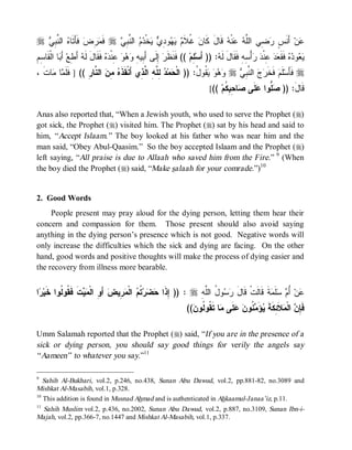 r ‫ ﺍﻟﻨﱠﺒِﻲ‬‫ ﻓﹶﺄَﺘﹶﺎﻩ‬‫ﺭِﺽ‬‫ ﻓﹶﻤ‬r ‫ ﺍﻟﻨﱠﺒِﻲ‬‫ﻡ‬‫ﺨﹾﺩ‬‫ ﻴ‬‫ﻭﺩِﻱ‬‫ﻬ‬‫ ﻴ‬ ‫ ﻏﹸﻼﹶ‬‫ ﻗﹶﺎلَ ﻜﹶﺎﻥ‬‫ﻨﹾﻪ‬‫ ﻋ‬‫ﻀِﻲ ﺍﻟﻠﱠﻪ‬‫ ﺃَﻨﹶﺱٍ ﺭ‬‫ﻥ‬‫ﻋ‬
                                                            ‫ﻡ‬
ِ‫ﺎ ﺍﻟﹾ ﹶﺎ ِﻡ‬ َ ‫ َ ِﻊ‬ ‫ ﻓﹶﻘﹶﺎلَ ﹶ‬  ‫ ِﻨﹾ‬   ِ ‫ ِﻟﹶﻰ ﺃَ ِﻴ‬ ‫ (( ﻓﹶﻨﹶﻅﹶ‬‫ ِﻡ‬‫: )) ﺃَﺴ‬ ‫ﺃْ ِﻪِ ﻓﹶﻘﹶﺎلَ ﻟﹶ‬  ‫ ِﻨﹾ‬  ‫ ﻓﹶﻘﹶ‬  ‫ﻭ‬ 
  ‫ﻟﻪ ﺃﻁ ﺃﺒ ﻘ ﺴ‬                    ‫ﺭ ﺇ ﺒ ﻪ ﻭ ﻫ ﻭ ﻋ ﺩﻩ‬                       ‫ﻠ‬          ‫ﻪ‬              ‫ﻴﻌ ﺩ ﻩ ﻌ ﺩ ﻋ ﺩ ﺭ ﺴ‬
، ‫ﺎ ﹶ‬ ‫ﺎ‬ ‫ ﺍﻟ ﱠﺎ ِ (( ] ﹶﹶ‬ ِ  ‫ ِ ﱠ ِ ﺍ ﱠ ِﻱ ﺃَﻨﹾﻘﹶﺫﹶ‬ ‫ﻤ‬ ‫ ﹸﻭ ُ: )) ﺍﻟﹾ‬    r  ِ ‫ ﺍﻟ ﱠ‬  ‫ ﻓﹶﺨﹶ‬‫ﻠﹶﻡ‬‫ ﻓﹶﺄَﺴ‬r
  ‫ﻓﻠﻤ ﻤ ﺕ‬         ‫ﻩ ﻤﻥ ﻨ ﺭ‬                ‫ﺤ ﺩ ﻟ ﻠ ﻪ ﻟﺫ‬              ‫ﻭﻫﻭ ﻴﻘ ل‬       ‫ﺭﺝ ﻨﺒﻲ‬
                                                                                   [(( ‫ﺎ ِ ِ ﹸﻡ‬ ‫ ﹶﻰ‬ ‫ ﱡﻭﺍ‬ )) :َ ‫ﹶﺎ‬
                                                                                         ‫ﺼ ﻠ ﻋ ﻠ ﺼ ﺤ ﺒﻜ‬          ‫ﻗل‬

Anas also reported that, “When a Jewish youth, who used to serve the Prophet (r)
got sick, the Prophet (r) visited him. The Prophet (r) sat by his head and said to
him, “ Accept Islaam.” The boy looked at his father who was near him and the
man said, “Obey Abul-Qaasim.” So the boy accepted Islaam and the Prophet (r)
left saying, “All praise is due to Allaah who saved him from the Fire.” 9 (When
the boy died the Prophet (r) said, “Make salaah for your comrade.”)10


2. Good Words
     People present may pray aloud for the dying person, letting them hear their
concern and compassion for them. Those present should also avoid saying
anything in the dying person’s presence which is not good. Negative words will
only increase the difficulties which the sick and dying are facing. On the other
hand, good words and positive thoughts will make the process of dying easier and
the recovery from illness more bearable.


‫ﺍ‬ ‫ ﹶ ﹶ ﹸﻭ ﹸﻭﺍ ﹶﻴ‬  ‫ ﺃَ ِ ﺍﻟﹾ‬‫ ِﻴﺽ‬ ‫ ﺍﻟﹾ‬ ‫ ﹸ‬‫ﺭ‬  ‫ : )) ِﺫﹶﺍ‬r ِ ‫ﻭ ُ ﺍﻟﱠ‬  ‫ﺔﹶ ﻗﹶﺎﻟﹶﺕﹾ ﻗﹶﺎل‬ ‫ﻠﹶ‬  ُ ‫ﻥ‬
 ‫ﻭ ﻤ ﻴ ﺕ ﻓﻘ ﻟ ﺨ ﺭ‬                 ‫ﺇ ﺤﻀ ﺘﻡ ﻤﺭ‬                    ‫َ ﺭﺴ ل ﻠﻪ‬                   ‫ﻋ ﺃﻡ ﺴ ﻤ‬
                                                                        (( ‫ﺎ ﺘﹶ ﹸﻭ ﹸﻭ‬ ‫ﻠﹶﻰ‬  ‫ ﹸﻭ‬ َ‫ﺅ‬ ‫ﻼﹶ ِﻜﹶﺔﹶ‬ ‫ ﺍﻟﹾ‬ ِ ‫ﻓﹶ‬
                                                                          ‫ﺈﻥ ﻤ ﺌ ﻴ ﻤﻨ ﻥ ﻋ ﻤ ﻘ ﻟ ﻥ‬

Umm Salamah reported that the Prophet (r) said, “If you are in the presence of a
sick or dying person, you should say good things for verily the angels say
“ Aameen” to whatever you say.”11

9
   Sahih Al-Bukhari, vol.2, p.246, no.438, Sunan Abu Dawud, vol.2, pp.881-82, no.3089 and
Mishkat Al-Masabih, vol.1, p.328.
10
   This addition is found in Musnad Ahmad and is authenticated in Ahkaamul-Janaa’iz, p.11.
11
   Sahih Muslim vol.2, p.436, no.2002, Sunan Abu Dawud, vol.2, p.887, no.3109, Sunan Ibn-i-
Majah, vol.2, pp.366-7, no.1447 and Mishkat Al-Masabih, vol.1, p.337.
 