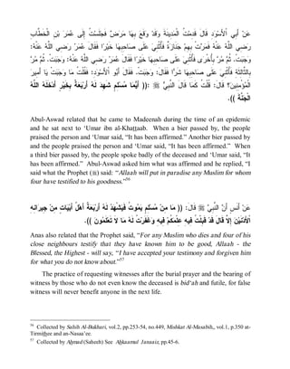 ‫ﺩ ﺕ ﻤﺩ ﹶ ﻭ ﻭ ﻊ ﺒﻬ ﻤﺭﺽ ﺠ ﺕ ﺇ ﻋﻤﺭ ﻥ ﺨﻁ ﺏ‬
ِ ‫ ِ ﺍﻟﹾ ﹶ ﱠﺎ‬‫ ﺒ‬   ‫ ﹸ ِﻟﹶﻰ‬‫ﻠﹶﺴ‬ ‫ ﻓﹶ‬   ‫ﺎ‬ ِ  ‫ﻗﹶ‬ ‫ﻗﹶﺩ‬ ‫ ِﻴﻨﹶﺔ‬ ‫ ﹸ ﺍﻟﹾ‬‫ﺩِ ﻗﹶﺎلَ ﻗﹶ ِﻤ‬ ‫ ﺃَ ِﻲ ﺍﹾﻷَﺴ‬‫ﻥ‬
                                                                                          ‫ﻭ‬         ‫ﻋ ﺒ‬
: ‫ﻨﹾ‬  ‫ ِﻲ ﺍﻟﱠ‬    َ‫ﺍ ﻓﹶﻘﹶﺎل‬ ‫ﺎ ﺨﹶﻴ‬ ِ ِ ‫ﺎ‬ ‫ﻠﹶﻰ‬  ِ ‫ ﹲ ﻓﹶُﺜﹾ‬ ‫ﻨﹶﺎ‬ ‫ﺕﹾ ِ ِﻡ‬  ‫ ﻓﹶ‬ ‫ﻨﹾ‬  ‫ ِﻲ ﺍﻟﱠ‬
 ‫ﻋﻤﺭ ﺭﻀ ﻠﻪ ﻋ ﻪ‬                   ‫ﺭﻀ ﻠﻪ ﻋ ﻪ ﻤﺭ ﺒﻬ ﺠ ﺯﺓ ﺄ ﻨﻲ ﻋ ﺼ ﺤﺒﻬ ﺭ‬
‫ﻋﻤﺭ ﺭﻀ ﻠﻪ ﻋ ﻪ ﻭﺠﺒ ﺜﻡ ﻤﺭ‬
   ‫ﺕﹾ. ﹸ‬   : ‫ﻨﹾ‬  ‫ ِﻲ ﺍﻟﱠ‬    َ‫ﺍ ﻓﹶﻘﹶﺎل‬ ‫ﺎ ﺨﹶﻴ‬ ِ ِ ‫ﺎ‬ ‫ﻠﹶﻰ‬  ِ ‫ﻯ ﻓﹶُﺜﹾ‬ ‫ ُِﺨﹾ‬   ‫ﺕﹾ. ﹸ‬  
                                                  ‫ﻭﺠﺒ ﺜﻡ ﻤﺭ ﺒﺄ ﺭ ﺄ ﻨﻲ ﻋ ﺼ ﺤﺒﻬ ﺭ‬
‫ﺎ َ ِﻴﺭ‬ ‫ﺕﹾ‬   ‫ﺎ‬ ‫ ِ: ﻓﹶ ﹸﻠﹾ ﹸ‬ ‫ﻭ ﺍﹾﻷَﺴ‬ َ‫ﺕﹾ. ﻓﹶﻘﹶﺎلَ ﺃ‬   :َ‫ﺍ ﻓﹶﻘﹶﺎل‬ ‫ﺎ ﺸﹶ‬ ِ ِ ‫ﺎ‬ ‫ﻠﹶﻰ‬  ِ ‫ِﺎﻟ ﱠﺎِﺜﹶﺔِ ﻓﹶُﺜﹾ‬
   ‫ﻭﺩ ﻘ ﺕ ﻤ ﻭﺠﺒ ﻴ ﺃﻤ‬                       ‫ﺒ‬               ‫ﻭﺠ ﺒ‬            ‫ﺒ ﺜ ﻟ ﺄ ﻨﻲ ﻋ ﺼ ﺤﺒﻬ ﺭ‬
‫ﻴﻤ ﻤ ﻠﻡ ﻬ ﻪ ﺒﻌﺔ ﺒﺨ ﺃ ﺨﻠﻪ ﻠﻪ‬
 ‫ ﺍﻟ ﱠ‬ ‫ ﹶ ﹶ‬‫ﺭٍ َﺩ‬‫ ﹲ ِ ﹶﻴ‬  ‫ ﺃَﺭ‬ ‫ ﻟﹶ‬‫ ِ ٍ ﺸﹶ ِﺩ‬‫ﺴ‬ ‫ﺎ‬  َ‫ :)) ﺃ‬r  ِ ‫ﺎ ﻗﹶﺎلَ ﺍﻟ ﱠ‬ ‫؟ ﻗﹶﺎل: ﹸﻠﹾ ﹸ ﻜﹶ‬ ‫ﺅْ ِ ِﻴ‬ ‫ﺍﻟﹾ‬
                                                                      ‫ﻨﺒﻲ‬             ‫َ ﻗﺕ ﻤ‬            ‫ﻤ ﻤﻨ ﻥ‬
                                                                                                            .(( ‫ ﱠﺔﹶ‬ ‫ﺍﻟﹾ‬
                                                                                                                  ‫ﺠﻨ‬

Abul-Aswad related that he came to Madeenah during the time of an epidemic
and he sat next to ‘Umar ibn al-Khattaab. When a bier passed by, the people
praised the person and ‘Umar said, “It has been affirmed.” Another bier passed by
and the people praised the person and ‘Umar said, “It has been affirmed.” When
a third bier passed by, the people spoke badly of the deceased and ‘Umar said, “It
has been affirmed.” Abul-Aswad asked him what was affirmed and he replied, “I
said what the Prophet (r) said: “ Allaah will put in paradise any Muslim for whom
four have testified to his goodness.”56


‫ﻤ ﻤ ﻤ ﻠﻡ ﻴﻤ ﺕ ﻴ ﻬﺩ ﻪ ﺒﻌﺔ ل ﺃ ﻴ ﺕ ﻤ ﺠ ﺭ ﻨﻪ‬
ِ ِ ‫ﺍ‬ ‫ ِﻴ‬‫ﺎ ٍ ِﻥ‬ ‫ ُ َﺒ‬‫ ﹲ ﺃَﻫ‬  ‫ ﺃَﺭ‬ ‫ ﻟﹶ‬  ‫ﺸﹾ‬ ‫ﻭ ﹸ ﻓﹶ‬  ٍ ِ ‫ﺴ‬ ‫ﺎ ِﻥ‬ )) :َ‫ ﻗﹶﺎل‬r  ِ ‫ ﺍﻟ ﱠ‬ َ‫ ﺃَﻨﹶﺱٍ ﺃ‬‫ﻥ‬
                                                                                           ‫ﻥ ﻨﺒﻲ‬                  ‫ﻋ‬
                            .((  ‫ﻭ‬ ‫ﻠﹶ‬‫ﺎ ﻻﹶ ﺘﹶﻌ‬  ‫ ﹸ ﻟﹶ‬‫ﻏﹶﻔﹶﺭ‬ ِ ‫ ِﻴ‬‫ ﹸﻡ‬ ‫ ﻗﹶ ِﻠﹾ ﹸ ِﻴ ِ ِﻠﹾ‬‫ ِ ﱠ ﻗﹶﺎلَ ﻗﹶﺩ‬ ‫ﻨﹶﻴ‬‫ﺍﹾﻷَﺩ‬
                                ‫ﻤ ﻥ‬             ‫ﺒ ﺕ ﻓ ﻪ ﻋ ﻤﻜ ﻓ ﻪ ﻭ ﺕ ﻪ ﻤ‬                                 ‫ﻥ ﺇﻻ‬
Anas also related that the Prophet said, “For any Muslim who dies and four of his
close neighbours testify that they have known him to be good, Allaah - the
Blessed, the Highest - will say, “ I have accepted your testimony and forgiven him
for what you do not know about.”57
    The practice of requesting witnesses after the burial prayer and the bearing of
witness by those who do not even know the deceased is bid‘ah and futile, for false
witness will never benefit anyone in the next life.



56
   Collected by Sahih Al-Bukhari, vol.2, pp.253-54, no.449, Mishkat Al-Masabih,, vol.1, p.350 at-
Tirmithee and an-Nasaa’ee.
57
     Collected by Ahmad (Saheeh) See Ahkaamul Janaaiz, pp.45-6.
 