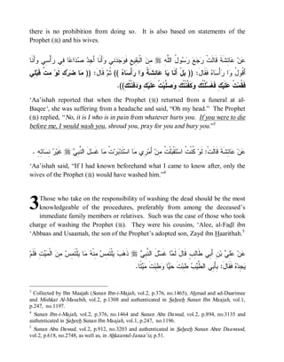 there is no prohibition from doing so. It is also based on statements of the
Prophet (r) and his wives.


‫ﺃَﻨﹶﺎ‬ ‫ﺃْ ِﻲ‬ ‫ﺎ ِﻲ‬ ‫ﺍ‬   ِ َ‫ﺃَﻨﹶﺎ ﺃ‬ ‫ ِﻲ‬   ‫ ِﻴ ِ ﻓﹶ‬ ‫ ﺍﻟﹾ‬ ِ r ِ ‫ﻭ ُ ﺍﻟﱠ‬     ‫ﺎ ِﺸﹶﺔﹶ ﻗﹶﺎﻟﹶﺕﹾ‬ ‫ﻥ‬
     ‫ﻤﻥ ﺒﻘ ﻊ ﻭﺠﺩﻨ ﻭ ﺠﺩ ﺼﺩ ﻋ ﻓ ﺭ ﺴ ﻭ‬                                 ‫ﺭﺠ ﻊ ﺭﺴ ل ﻠ ﻪ‬                  ‫ﻋ ﻋﺌ‬
‫ ِﻲ‬‫ ِ ﱢ ﹶﺒ‬‫ﻙِ ﹶﻭ‬  ‫ﺎ‬ )) :َ‫ ﻗﹶﺎل‬ ‫ (( ﹸ‬ ‫ﺎ‬ ْ‫ﺃ‬ ‫ﺍ‬ ‫ﺎ ِﺸﹶ ﹸ‬ ‫ﺎ‬ ‫لْ ﺃَﻨﹶﺎ‬ )) :َ‫ ﻓﹶﻘﹶﺎل‬ ‫ﺎ‬ ْ‫ﺃ‬ ‫ﺍ‬ ُ ‫ﺃَ ﹸﻭ‬
 ‫ﻤ ﻀﺭ ﻟ ﻤ ﺕ ﻗ ﻠ‬                   ‫ﻴ ﻋ ﺌ ﺔ ﻭ ﺭ ﺴ ﻩ ﺜﻡ‬                     ‫ﺒ‬             ‫ﻗ ل ﻭ ﺭﺴﻩ‬
                                                .((ِ ‫ﻓﹶﻨﹾ ﹸ‬  ِ ‫ﻠﹶﻴ‬ ‫ ﹸ‬‫ ﱠﻴ‬  ِ ‫ﻜﹶ ﱠﻨﹾ ﹸ‬ ِ ‫ﻠﹾ ﹸ‬ ‫ﻙِ ﻓﹶﻐﹶ‬‫ﻠﹶﻴ‬ ‫ ﹸ‬‫ﻓﹶ ﹸﻤ‬
                                                   ‫ﺴ ﺘﻙ ﻭ ﻔ ﺘﻙ ﻭﺼﻠ ﺕ ﻋ ﻙ ﻭﺩ ﺘﻙ‬                                  ‫ﻘ ﺕﻋ‬
‘Aa’ishah reported that when the Prophet (r) returned from a funeral at al-
Baqee‘, she was suffering from a headache and said, “Oh my head.” The Prophet
(r) replied, “ No, it is I who is in pain from whatever hurts you. If you were to die
before me, I would wash you, shroud you, pray for you and bury you.”3


    . ِ ِ ‫ﺎ‬ ِ  ‫ ﹶﻴ‬r  ِ ‫لَ ﺍﻟ ﱠ‬ ‫ﺎ ﻏﹶ‬ ‫ ﹸ‬‫ﺭ‬ ‫ﺘﹶﺩ‬‫ﺎ ﺍﺴ‬ ‫ ِﻱ‬‫ ﺃَﻤ‬‫ﻠﹾ ﹸ ِﻥ‬ ‫ﺘﹶﻘﹾ‬‫ ﹸﻨﹾ ﹸ ﺍﺴ‬‫ﺎ ِﺸﹶﺔﹶ ﻗﹶﺎﻟﹶﺕﹾ: ﻟﹶﻭ‬ ‫ﻥ‬
      ‫ﺒ ﺕ ﻤ ﺴ ﻨﺒﻲ ﻏ ﺭ ﻨﺴ ﺌﻪ‬                              ‫ﺒﺕ ﻤ ﺭ ﻤ‬                    ‫ﻜﺕ‬                      ‫ﻋ ﻋﺌ‬
‘Aa’ishah said, “If I had known beforehand what I came to know after, only the
wives of the Prophet (r) would have washed him.”4



3  Those who take on the responsibility of washing the dead should be the most
   knowledgeable of the procedures, preferably from among the deceased’s
   immediate family members or relatives. Such was the case of those who took
charge of washing the Prophet (r). They were his cousins, ‘Alee, al-Fadl ibn
‘Abbaas and Usaamah, the son of the Prophet’s adopted son, Zayd ibn Haarithah.5


‫ ِ ﹶﻠﹶﻡ‬  ‫ ﺍﻟﹾ‬ ِ  ِ ‫ﻠﹾﺘﹶ‬ ‫ﺎ‬  ‫ ِﻨﹾ‬ ِ ‫ﻠﹾﺘﹶ‬   ‫ ﺫﹶ‬r  ِ ‫لَ ﺍﻟ ﱠ‬ ‫ﺎ ﻏﹶ‬ ‫ﻥِ ﺃَ ِﻲ ﻁﹶﺎِﺏٍ ﻗﹶﺎلَ ﻟﹶ‬‫ ﺒ‬ ِ ‫ﻥ‬
    ‫ﻫﺏ ﻴ ﻤﺱ ﻤ ﻪ ﻤ ﻴ ﻤﺱ ﻤﻥ ﻤﻴﺕ ﻓ‬                           ‫ﻤ ﺴ ﻨﺒﻲ‬                       ‫ﻟ‬     ‫ﺒ‬         ‫ﻋ ﻋﻠﻲ‬
                                                          .‫ ﹰﺎ‬  ‫ﺕ‬‫ ِﺒ‬ ‫ﺎ‬  ‫ﺕ‬‫ ِﺒ‬  ‫ ﻓﹶﻘﹶﺎل: ِﺄَ ِﻲ ﺍﻟ ﱠ‬ ‫ ِﺩ‬
                                                            ‫ﻴﺠ ﻩ َ ﺒ ﺒ ﻁﻴﺏ ﻁ ﹶ ﺤﻴ ﻭﻁ ﹶ ﻤﻴﺘ‬


3
  Collected by Ibn Maajah (Sunan Ibn-i-Majah, vol.2, p.376, no.1465), Ahmad and ad-Daarimee
and Mishkat Al-Masabih, vol.2, p.1308 and authenticated in Saheeh Sunan Ibn Maajah, vol.1,
p.247, no.1197.
4
  Sunan Ibn-i-Majah, vol.2, p.376, no.1464 and Sunan Abu Dawud, vol.2, p.894, no.3135 and
authenticated in Saheeh Sunan Ibn Maajah, vol.1, p.247, no.1196.
5
 Sunan Abu Dawud, vol.2, p.912, no.3203 and authenticated in Saheeh Sunan Abee Daawood,
vol.2, p.618, no.2748, as well as, in Ahkaamul-Janaa’iz, p.51.
 