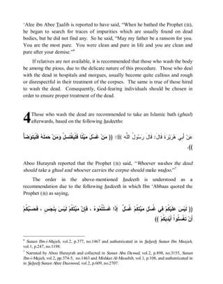 ‘Alee ibn Abee Taalib is reported to have said, “When he bathed the Prophet (r),
he began to search for traces of impurities which are usually found on dead
bodies, but he did not find any. So he said, “May my father be a ransom for you.
You are the most pure. You were clean and pure in life and you are clean and
pure after your demise.”6
     If relatives are not available, it is recommended that those who wash the body
be among the pious, due to the delicate nature of this procedure. Those who deal
with the dead in hospitals and morgues, usually become quite callous and rough
or disrespectful in their treatment of the corpses. The same is true of those hired
to wash the dead. Consequently, God-fearing individuals should be chosen in
order to ensure proper treatment of the dead.



4    Those who wash the dead are recommended to take an Islamic bath (ghusl)
     afterwards, based on the following hadeeths:


ْ‫ﺄ‬  ‫ ﹶ‬ ‫ ﹶﻠﹾ‬ ‫ ﹶ‬  ‫ﻥ‬  ْ‫ﻐﹾﺘﹶ ِل‬ ‫ ﹰﺎ ﻓﹶﻠﹾ‬  ‫ل‬ ‫ ﻏﹶ‬‫ﻥ‬ )) :r ِ‫ﻭ ُ ﺍﻟﱠﻪ‬  ‫ﺓﹶ ﻗﹶﺎلَ: ﻗﹶﺎل‬ ‫ﻴ‬  ‫ ﺃَ ِﻲ‬‫ﻥ‬
  ‫ﻤ ﺴ َ ﻤﻴﺘ ﻴ ﺴ ﻭﻤ ﺤﻤﻠﻪ ﻓ ﻴﺘﻭﻀ‬                                      ‫َ ﺭﺴ ل ﻠ‬                 ‫ﻋ ﺒ ﻫﺭ ﺭ‬
                                                                                                                  .((

Aboo Hurayrah reported that the Prophet (r) said, “ Whoever washes the dead
should take a ghusl and whoever carries the corpse should make wudoo.”7
    The order in the above-mentioned hadeeth is understood as a
recommendation due to the following hadeeth in which Ibn ‘Abbaas quoted the
Prophet (r) as saying,


‫ ﹸ ﻡ‬ ‫ﺴ‬ ‫ ٍ ، ﹶ‬ ‫ ِ ﹶ‬ ‫ ﻟﹶﻴ‬‫ﺘﹶ ﹸﻡ‬   ِ ‫ ، ﻓﹶ‬ ‫ﻭ‬ ‫ﻠﹾ ﹸ‬ ‫ ٌ ﺇَﺫﹶﺍ ﻏﹶ‬‫ ﹸﺴ‬‫ ِ ﹸﻡ‬  ِ ‫ ِﻲ ﹸﺴ‬‫ ﹸﻡ‬‫ﻠﹶﻴ‬  ‫)) ﻟﹶﻴ‬
   ‫ﺴ ﺘﻤ ﻩ ﺈﻥ ﻤﻴ ﻜ ﺱ ﺒﻨﺠﺱ ﻓﺤ ﺒﻜ‬                                       ‫ﺱ ﻋ ﻜ ﻓ ﻏ ل ﻤ ﻴ ﺘﻜ ﻏ ل‬
                                                                                       (( ‫ ﹸﻡ‬ ِ ‫ ﺘﹶﻐﹾ ِ ﹸﻭﺍﹾ ﺃَﻴ‬‫ﺃَﻥ‬
                                                                                            ‫ﺴ ﻠ ﺩ ﻴﻜ‬


6
  Sunan Ibn-i-Majah, vol.2, p.377, no.1467 and authenticated in in Saheeh Sunan Ibn Maajah,
vol.1, p.247, no.1198.
7
  Narrated by Aboo Hurayrah and collected in Sunan Abu Dawud, vol.2, p.898, no.3155, Sunan
Ibn-i-Majah, vol.2, pp.374-5, no.1463 and Mishkat Al-Masabih, vol.1, p.108, and authenticated in
in Saheeh Sunan Abee Daawood, vol.2, p.609, no.2707.
 