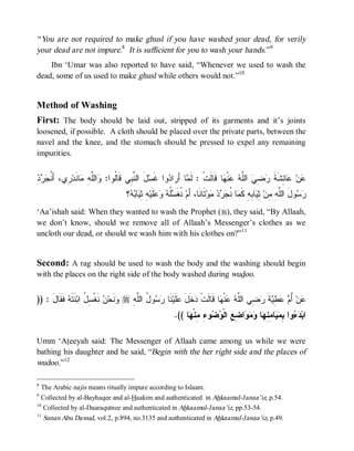 “ You are not required to make ghusl if you have washed your dead, for verily
your dead are not impure.8 It is sufficient for you to wash your hands.”9
    Ibn ‘Umar was also reported to have said, “Whenever we used to wash the
dead, some of us used to make ghusl while others would not.”10


Method of Washing
First: The body should be laid out, stripped of its garments and it’s joints
loosened, if possible. A cloth should be placed over the private parts, between the
navel and the knee, and the stomach should be pressed to expel any remaining
impurities.


‫ﻟ ﻭ ﻠﻪ ﻤ ﻨ ﺭ ﺃﻨﺠﺭﺩ‬
   ‫ ِﻱ، َ ﹸ‬‫ﺎ ﹶﺩ‬ ِ ‫ﺍﻟﱠ‬ :‫لَ ﺍﻟ ﱠ ِﻲ ﻗﹶﺎﹸﻭﺍ‬‫ﻭﺍ ﻏﹶﺴ‬ ‫ﺎ ﺃَﺭﺍ‬ ‫ﺎ ﻗﹶﺎﻟﹶﺕﹾ : ﻟﹶ‬ ‫ﻨﹾ‬  ‫ ﺍﻟﱠ‬ ِ  ‫ﺎ ِﺸﹶﺔ‬ ‫ﻥ‬
                                     ‫ﻨﺒ‬              ‫ﺩ‬       ‫ﻤ‬               ‫ﻋ ﻋ ﺌ ﹶ ﺭﻀﻲ ﻠﻪ ﻋ ﻬ‬
                                   ‫؟‬  ‫ﺎ‬ ِ ِ ‫ﻠﹶﻴ‬   ‫ﹸ‬ ‫ ﹸﻐﹶ‬‫ﺘﹶﺎﻨﹶﺎ، ﺃَﻡ‬‫ﻭ‬    ‫ﺎ ﹸ‬ ‫ﺎ ِﻪِ ﻜﹶ‬ ِ ‫ﻭلَ ﺍﻟﱠ ِ ِﻥ‬ 
                                    ‫ﻨ ﺴﻠﻪ ﻭﻋ ﻪ ﺜﻴ ﺒﻪ‬                          ‫ﻠﻪ ﻤ ﺜﻴ ﺒ ﻤ ﻨﺠﺭﺩ ﻤ‬                    ‫ﺭﺴ‬
‘Aa’ishah said: When they wanted to wash the Prophet (r), they said, “By Allaah,
we don’t know, should we remove all of Allaah’s Messenger’s clothes as we
uncloth our dead, or should we wash him with his clothes on?”11


Second: A rag should be used to wash the body and the washing should begin
with the places on the right side of the body washed during wudoo.


)) : ‫ ﹶ ﹶﺎل‬ ‫ ﹶ ﹶ‬‫ ﻨﹶﻐﹾ ِ ُ ﺍﺒ‬ ‫ﻨﹶﺤ‬ r ِ ‫ﻭ ُ ﺍﻟﱠ‬  ‫ﻨﹶﺎ‬‫ﻠﹶﻴ‬ ‫ﺨﹶل‬ ‫ﺎ ﻗﹶﺎﻟﹶﺕﹾ‬ ‫ﻨﹾ‬  ‫ ِﻲ ﺍﻟﱠ‬ ‫ﺔ‬ ِ   ُ ‫ﻥ‬
     َ ‫ﺩ َ ﻋ ﺭﺴ ل ﻠﻪ ﻭ ﻥ ﺴل ﻨﺘﻪ ﻓﻘ‬                                          ‫ﻋ ﺃﻡ ﻋﻁﻴ ﹶ ﺭﻀ ﻠﻪ ﻋ ﻬ‬
                                                         .(( ‫ﺎ‬ ‫ﻭ ِ ِﻨﹾ‬  ‫ﺍ ِ ِ ﺍﻟﹾ‬   ‫ﺎ‬ ِ ِ ‫ﺎ‬  ِ ‫ﻭﺍ‬  ‫ﺍﺒ‬
                                                              ‫ﺩﺀ ﺒﻤﻴ ﻤﻨﻬ ﻭﻤﻭ ﻀﻊ ﻭﻀ ﺀ ﻤ ﻬ‬

Umm ‘Ateeyah said: The Messenger of Allaah came among us while we were
bathing his daughter and he said, “Begin with the her right side and the places of
wudoo.”12

8
    The Arabic najis means ritually impure according to Islaam.
9
    Collected by al-Bayhaqee and al-Haakim and authenticated in Ahkaamul-Janaa’iz, p.54.
10
    Collected by al-Daaraqutnee and authenticated in Ahkaamul-Janaa’iz, pp.53-54.
11
     Sunan Abu Dawud, vol.2, p.894, no.3135 and authenticated in Ahkaamul-Janaa’iz, p.49.
 