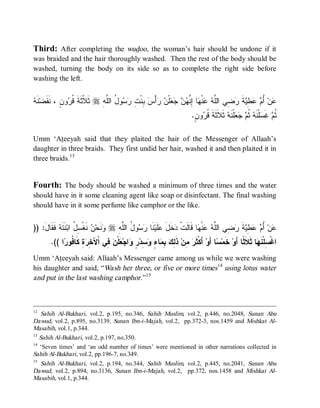 Third: After completing the wudoo, the woman’s hair should be undone if it
was braided and the hair thoroughly washed. Then the rest of the body should be
washed, turning the body on its side so as to complete the right side before
washing the left.


‫ﻨﻘ ﻪ‬
 ‫ﻨﹶ‬‫ﻭﻥٍ ، ﹶ ﹶﻀ‬ ‫ ﺜﹶ ﹼﺜﹶ ﹶ ﹸ‬r ِ ‫ﻭ ُ ﺍﻟﱠ‬  ِ ‫ ِﻨﹾ‬ ْ‫ﺃ‬  ‫ﻠﹾ‬    ‫ﺎ ِ ﱠ‬ ‫ﻨﹾ‬  ‫ ِﻲ ﺍﻟﱠ‬ ‫ﺔ‬ ِ   ُ ‫ﻥ‬
               ‫ﻼ ﺔ ﻗﺭ‬         ‫ﻋ ﺃﻡ ﻋﻁﻴ ﹶ ﺭﻀ ﻠﻪ ﻋ ﻬ ﺇﻨﻬﻥ ﺠﻌ ﻥ ﺭ ﺱ ﺒ ﺕ ﺭﺴ ل ﻠﻪ‬
                                                                           .ٍ‫ﻭﻥ‬ ‫ ﺜﹶﻼﹶﺜﹶﺔﹶ ﹸ‬ ‫ﻠﹾﻨﹶ‬   ‫ﻠﹾﻨﹶﻪ ﹸ‬ ‫ ﻏﹶ‬ ‫ﹸ‬
                                                                               ‫ﻗﺭ‬           ‫ ﺜ ﻡ ﺠﻌ ﻪ‬ ‫ﺜ ﻡ ﺴ‬

Umm ‘Ateeyah said that they plaited the hair of the Messenger of Allaah’s
daughter in three braids. They first undid her hair, washed it and then plaited it in
three braids.13


Fourth: The body should be washed a minimum of three times and the water
should have in it some cleaning agent like soap or disinfectant. The final washing
should have in it some perfume like camphor or the like.


)) :‫ ﹶ ﹶﺎل‬ ‫ ﹶ ﹶ‬‫ ﻨﹶﻐﹾ ِ ُ ﺍﺒ‬ ‫ﻨﹶﺤ‬ r ِ ‫ﻭ ُ ﺍﻟﱠ‬  ‫ﻨﹶﺎ‬‫ﻠﹶﻴ‬ ‫ﺨﹶل‬ ‫ﺎ ﻗﹶﺎﻟﹶﺕﹾ‬ ‫ﻨﹾ‬  ‫ ِﻲ ﺍﻟﱠ‬ ‫ﺔ‬ ِ   ُ ‫ﻥ‬
    َ ‫ﻭ ﻥ ﺴل ﻨﺘﻪ ﻓﻘ‬                    ‫ﺩ َ ﻋ ﺭﺴ ل ﻠﻪ‬                       ‫ﻋ ﺃﻡ ﻋﻁﻴ ﹶ ﺭﻀ ﻠﻪ ﻋ ﻬ‬
       .(( ‫ﺍ‬ ‫ﺓِ ﹶﺎ ﹸﻭ‬ ِ ‫ ِﻲ ﺍﹾﻵ‬ ‫ﻠﹾ‬ ‫ﺍﺠ‬ ٍ ‫ ِﺩ‬ ٍ ‫ﺎ‬ ِ  ِ ‫ ﺫﹶ‬‫ ِﻥ‬ ‫ ﺃَﻜﹾﺜﹶ‬‫ﺎ ﺃَﻭ‬ ‫ ﺨﹶﻤ‬‫ﺎ ﺜﹶﻼﹶ ﹰﺎ ﺃَﻭ‬ ‫ﺍﻏﹾ ِﻠﹾﻨﹶ‬
            ‫ﺨﺭ ﻜ ﻓ ﺭ‬           ‫ﺭ ﻤ ﻟﻙ ﺒﻤ ﺀ ﻭﺴ ﺭ ﻭ ﻌ ﻥ ﻓ‬                              ‫ﺴ‬            ‫ﺴ ﻬ ﺜ‬
Umm ‘Ateeyah said: Allaah’s Messenger came among us while we were washing
his daughter and said, “Wash her three, or five or more times14 using lotus water
and put in the last washing camphor.”15



12
    Sahih Al-Bukhari, vol.2, p.195, no.346, Sahih Muslim, vol.2, p.446, no.2048, Sunan Abu
Dawud, vol.2, p.895, no.3139, Sunan Ibn-i-Majah, vol.2, pp.372-3, nos.1459 and Mishkat Al-
Masabih, vol.1, p.344.
13
   Sahih Al-Bukhari, vol.2, p.197, no.350.
14
   ‘Seven times’ and ‘an odd number of times’ were mentioned in other narrations collected in
Sahih Al-Bukhari, vol.2, pp.196-7, no.349.
15
    Sahih Al-Bukhari, vol.2, p.194, no.344, Sahih Muslim, vol.2, p.445, no.2041, Sunan Abu
Dawud, vol.2, p.894, no.3136, Sunan Ibn-i-Majah, vol.2, pp.372, nos.1458 and Mishkat Al-
Masabih, vol.1, p.344.
 