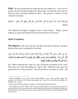 Fifth: The body should then be dried and the hair combed out. In the case of
women, the hair should be plaited into three braids one from the front and two
from the sides and placed behind her head. This practice is based on Umm
‘Ateeyah’s statement,


‫ﺎ‬ ‫ ﹸ‬ ِ ‫ : ﹶﺎ‬ ‫ﺎ‬ ‫ﻔﹾ‬ َ‫: ﻗﹶﺎل‬ ‫ ِﻴ‬ ‫ﻗﹶﺎل‬ (( ‫ﻭﻥ‬ ‫ ِﻲ ﺜﹶﻼﹶﺜﹶﺔﹶ ﹸ‬‫ ﺘﹶﻌ‬r  ِ ‫ ِﻨﹾ ِ ﺍﻟ ﱠ‬  ‫ﻨﹶﺎ ﺸﹶ‬‫ﻔﹶﺭ‬ ))
 ‫ﺴ ﻴ ﻥ ﻨ ﺼﻴﺘﻬ‬                 ‫ﻭ َ ﻭﻜ ﻊ‬          ‫ﻗﺭ‬            ‫ﻨ‬        ‫ﻌﺭ ﺒ ﺕ ﻨﺒﻲ‬                   ‫ﻀ‬
                                                                                                          .‫ﺎ‬ ‫ﻨﹶﻴ‬‫ﻗﹶﺭ‬
                                                                                                            ‫ﻭ ﻬ‬

“We braided the Prophet’s daughter’s hair in three braids.” Wakee‘ quoted
Sufyaan as saying: One [braid] from the forelock and two at the sides.16


Sixth: Exceptions


The Pilgrim: In the case of person who died in the state of Ihraam,17 perfume
should not be used in washing his or her body.


‫ﻭﻫﻭ ﻤ ﺭﻡ‬
 ِ ‫ﺤ‬    r  ِ ‫ ﺍﻟ ﱠ‬   ‫ﻨﹶﺤ‬   ‫ ِﻴ‬   ‫ﻗﹶ‬ ‫ ﹰ‬   َ‫ ﺃ‬‫ﻡ‬ ‫ﻨﹾ‬  ‫ ِﻲ ﺍﻟﱠ‬ ٍ ‫ﺎ‬  ِ ‫ ِ ﺍﺒ‬
                ‫ﻋﻥ ﻥ ﻋﺒ ﺱ ﺭﻀ ﻠﻪ ﻋ ﻬ ﻥ ﺭﺠﻼ ﻭ ﺼﻪ ﺒﻌ ﺭﻩ ﻭ ﻥ ﻤﻊ ﻨﺒﻲ‬
‫ﻭﺍ‬  ‫ ﹶ ﹸ ﹶ‬ ‫ﺎ‬ ‫ ِﻴ‬ ‫ﻭ‬ ِ ‫ﻻﹶ ﹸ‬ ِ ‫ﻴ‬ ‫ ِﻲ ﺜﹶﻭ‬ ‫ﻜﹶ ﱢ ﹸﻭ‬ ٍ ‫ ِﺩ‬ ٍ ‫ﺎ‬ ِ  ‫ : ))ﺍﻏﹾ ِ ﹸﻭ‬r  ِ ‫ﻓﹶﻘﹶﺎلَ ﺍﻟ ﱠ‬
  ‫ﺒ ﻥ ﻭ ﺘﻤﺴ ﻩ ﻁ ﺒ ﻭﻻ ﺘﺨﻤﺭ‬                    ‫ﺴﻠ ﻩ ﺒﻤ ﺀ ﻭﺴ ﺭ ﻭ ﻔﻨ ﻩ ﻓ‬                      ‫ﻨﺒﻲ‬
                                                         .((‫ﺎ‬  ‫ﻠﹶ‬ ِ  ‫ﺎ‬ ِ ‫ ﺍﻟﹾ‬ ‫ﻭ‬  ‫ ﹸ‬ ‫ﺒ‬  ‫ ﺍﻟ ﱠ‬ ِ ‫ ﻓﹶ‬  ْ‫ﺃ‬
                                                             ‫ﺭ ﺴﻪ ﺈﻥ ﻠﻪ ﻴ ﻌﺜﻪ ﻴ ﻡ ﻘﻴ ﻤﺔ ﻤ ﺒﻴ‬
Ibn ‘Abbaas reported that a man in a state of ihraam was thrown by his camel
while they were with the Prophet (r) and he said, “Wash him with water and
[ground leaves of the] lote-tree,18 and shroud him in two pieces of cloth. But



16
   Sahih Al-Bukhari, vol.2, p.198, no.352, Sahih Muslim, vol.2, p.446, no.2047, Sunan Abu
Dawud, vol.2, p.895, no.3138, Sunan Ibn-i-Majah, vol.2, pp.372-3, nos.1458-9 and Mishkat Al-
Masabih, vol.1, p.344.
17
   One who has made the intention for Hajj or ‘Umrah and donned the garments.
18
   The Arabic term ‘sidr ’ refers to the lote-tree of which there are two species; one grows in
cultivated lands and its ground leaves are used in bathing (ghusl) and its fruit (nabq) is sweet; and
the other grows in the desert, its leaves are not used and its fruit juicy. (Arabic-English Lexicon,
vol.1, p.1331).
 
