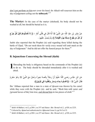 don’t put perfume on him nor cover his head, for Allaah will resurrect him on the
day of judgement calling out the talbeeyah.” 19


The Martyr: In the case of the martyr (shaheed), his body should not be
washed at all, but should be buried as it is.



‫ﺘ ﺴﻠ ﻫ ﻓﺈ ﻥ ﻜ ل ﺠ ﺡ‬
ٍ ‫ﺭ‬ ‫ ﹸ ﱠ‬ ِ ‫ ﹶ‬‫ﻡ‬ ‫ ﹸﻭ‬ ‫ﺩٍ : )) ﻻﹶ ﹸﻐﹶ‬ ُ ‫ ﻗﹶﺎل ِﻲ ﻗﹶﺘﹾﻠﹶﻰ‬ ‫ ﺃَ ﱠ‬r  ِ ‫ ِ ﺍﻟ ﱠ‬ ِ ‫ ِ ﺍﻟﱠ‬‫ﺒ‬ ِ ‫ﺎ ِ ِ ﺒ‬ ‫ﻥ‬
                                       ‫ﺃﺤ‬           ‫ﻨﻪ َ ﻓ‬          ‫ﻋ ﺠ ﺒﺭ ﻥ ﻋ ﺩ ﻠ ﻪ ﻋﻥ ﻨ ﺒ ﻲ‬
                                          . ‫ ِﻡ‬‫ﻠﹶﻴ‬ ‫ ﱢ‬  ‫ﻟﹶﻡ‬ ((.ِ‫ﺔ‬ ‫ﺎ‬ ِ ‫ ﺍﻟﹾ‬ ‫ﻭ‬ ‫ ﹰﺎ‬‫ ِﺴ‬ ‫ ﹸﻭ‬ ٍ  ‫ ﹸ ﱠ‬‫ﺃَﻭ‬
                                              ‫ﻭ ﻴﺼل ﻋ ﻬ‬                ‫ﻜل ﺩﻡ ﻴﻔ ﺡ ﻤ ﻜ ﻴ ﻡ ﻘﻴ ﻤ‬
Jaabir also reported that the Prophet (r) said regarding those killed during the
battle of Uhud, “Do not wash them for verily every wound will emit musk on the
day of Judgement.” And he did not offer the funeral prayer for them.20


B. Injunctions Concerning the Shroud (Kafn)



1    Shrouding the body is obligatory based on the commands of the Prophet (r)
     to do so. The body should be shrouded immediately after it is washed and
     dried.


‫ﻭﻫﻭ ﻤ ﺭﻡ‬
 ِ ‫ﺤ‬    r  ِ ‫ ﺍﻟ ﱠ‬   ‫ﻨﹶﺤ‬   ‫ ِﻴ‬   ‫ﻗﹶ‬ ‫ ﹰ‬   َ‫ ﺃ‬‫ﻡ‬ ‫ﻨﹾ‬  ‫ ِﻲ ﺍﻟﱠ‬ ٍ ‫ﺎ‬  ِ ‫ ِ ﺍﺒ‬
                ‫ﻋﻥ ﻥ ﻋﺒ ﺱ ﺭﻀ ﻠﻪ ﻋ ﻬ ﻥ ﺭﺠﻼ ﻭ ﺼﻪ ﺒﻌ ﺭﻩ ﻭ ﻥ ﻤﻊ ﻨﺒﻲ‬
                                    .((ِ ‫ﻴ‬ ‫ ِﻲ ﺜﹶﻭ‬ ‫ﻜﹶ ﱢ ﹸﻭ‬ ٍ ‫ ِﺩ‬ ٍ ‫ﺎ‬ ِ  ‫ : ))ﺍﻏﹾ ِ ﹸﻭ‬r  ِ ‫ﻓﹶﻘﹶﺎلَ ﺍﻟ ﱠ‬
                                       ‫ﺒﻥ‬          ‫ﺴﻠ ﻩ ﺒﻤ ﺀ ﻭﺴ ﺭ ﻭ ﻔﻨ ﻩ ﻓ‬                      ‫ﻨﺒﻲ‬
Ibn ‘Abbaas reported that a man in a state of ihraam was thrown by his camel
while they were with the Prophet (r) and he said, “Wash him with water and
[ground leaves of the] lote-tree, and shroud him in two pieces of cloth.” 21




19
   Sahih Al-Bukhari, vol.2, p.200-1, no.357 and Sunan Abu Dawud vol.2, p.920, no.3235.
20
   Collected by Ahmad and authenticated in Ahkaamul-Janaa’iz, pp.54-5 nt.32.
21
   Sahih Al-Bukhari, vol.2, p.200-1, no.357 and Sunan Abu Dawud vol.2, p.920, no.3235.
 