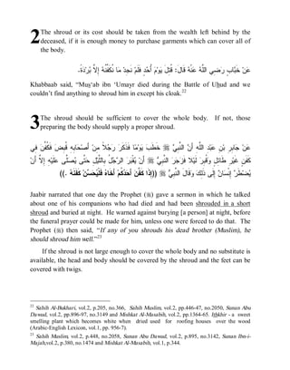 2    The shroud or its cost should be taken from the wealth left behind by the
     deceased, if it is enough money to purchase garments which can cover all of
     the body.


                        .‫ ﹰ‬ ‫ﺭ‬ ‫ ِ ﱠ‬ ‫ﺎ ﹸﻜﹶ ﱢ ﹸ‬ ‫ ﻨﹶ ِﺩ‬‫ﺩٍ ﻓﹶﻠﹶﻡ‬ ُ  ‫ﻭ‬ ‫ ﻗﹶﺎلَ: ﹸ ِل‬ ‫ﻨﹾ‬  ‫ ِﻲ ﺍﻟﱠ‬ ٍ ‫ﺎ‬ ‫ ﺨﹶ‬‫ﻥ‬
                         ‫ﺠ ﻤ ﻨ ﻔﻨﻪ ﺇﻻ ﺒ ﺩﺓ‬                        ‫ﻗﺘ َ ﻴ ﻡ ﺃﺤ‬           ‫ﻋ ﺒ ﺏ ﺭﻀ ﻠ ﻪ ﻋ ﻪ‬
Khabbaab said, “Mus‘ab ibn ‘Umayr died during the Battle of Uhud and we
couldn’t find anything to shroud him in except his cloak.22



3    The shroud should be sufficient to cover the whole body.
     preparing the body should supply a proper shroud.
                                                                                                   If not, those



‫ ِﻲ‬ ‫ ﹶ ﹸ ﱢ‬‫ﺎ ِ ِ ﹸ ِﺽ‬ ‫ ﺃَﺼ‬‫ ﹰ ِﻥ‬   ‫ﺎ ﻓﹶﺫﹶﻜﹶ‬ ‫ﻭ‬  ‫ ﺨﹶﻁﹶ‬r  ِ ‫ ﺍﻟ ﱠ‬ َ‫ ِ ﺍﻟﱠﻪِ ﺃ‬‫ﺒ‬ ِ ‫ﺎ ِ ِ ﺒ‬ ‫ﻥ‬
 ‫ﻓﻜﻔﻥ ﻓ‬      ‫ﺤ ﺒﻪ ﻗﺒ‬           ‫ﺭ ﺭ ﺠﻼ ﻤ‬          ‫ﺏﻴ ﻤ‬           ‫ﻋ ﺠ ﺒﺭ ﻥ ﻋ ﺩ ﻠ ﻥ ﻨﺒﻲ‬
‫ﻪِ ﺇِ ﱠ َﻥ‬‫ﹶﻴ‬ ‫ﱠﻰ‬  ‫ ﱠﻰ‬ ِ ‫ ُ ِﺎﻟﱠﻴ‬  ‫ ﺍﻟ‬  ‫ﻘﹾ‬ ‫ ﺃَﻥ‬r  ِ ‫ ﺍﻟ ﱠ‬   ‫ﻼ ﻓﹶ‬‫ ﻟﹶﻴ‬‫ ﹸ ِﺭ‬ ٍ ِ ‫ﺭِ ﻁﹶﺎ‬‫ﻜﹶﻔﹶﻥٍ ﻏﹶﻴ‬
  ‫ﻴ ﺒﺭ ﺭﺠل ﺒ ﻠ ل ﺤﺘ ﻴﺼﻠ ﻋﻠ ﻻ ﺃ‬                              ‫ﺯﺠﺭ ﻨﺒﻲ‬                   ‫ﺌل ﻭﻗﺒ‬
               ((.  ‫ ﻜﹶﻔﹶﻨﹶ‬‫ﻥ‬   ‫ ﻓﹶﻠﹾ‬ ‫ ﺃَﺨﹶﺎ‬‫ ﹸﻡ‬  َ‫ ﺃ‬ ‫ ))ِﺫﹶﺍ ﻜﹶ ﱠ‬r  ِ ‫ﻗﹶﺎلَ ﺍﻟ ﱠ‬  ِ‫ ِﻟﹶﻰ ﺫﹶ‬ ‫ﺎ‬ ‫ ِﻨﹾ‬ ‫ﻁﹶ‬‫ﻀ‬
                   ‫ﻪ‬          ‫ﻩ ﻴﺤﺴ‬                ‫ﺇ ﻔﻥ ﺤﺩﻜ‬                 ‫ﻨﺒﻲ‬           ‫ﻴ ﺭ ﺇ ﺴ ﻥ ﺇ ﻟﻙ ﻭ‬

Jaabir narrated that one day the Prophet (r) gave a sermon in which he talked
about one of his companions who had died and had been shrouded in a short
shroud and buried at night. He warned against burying [a person] at night, before
the funeral prayer could be made for him, unless one were forced to do that. The
Prophet (r) then said, “ If any of you shrouds his dead brother (Muslim), he
should shroud him well.”23
    If the shroud is not large enough to cover the whole body and no substitute is
available, the head and body should be covered by the shroud and the feet can be
covered with twigs.




22
   Sahih Al-Bukhari, vol.2, p.205, no.366, Sahih Muslim, vol.2, pp.446-47, no.2050, Sunan Abu
Dawud, vol.2, pp.896-97, no.3149 and Mishkat Al-Masabih, vol.2, pp.1364-65. Ithkhir - a sweet
smelling plant which becomes white when dried used for roofing houses over the wood
(Arabic-English Lexicon, vol.1, pp. 956-7).
23
   Sahih Muslim, vol.2, p.448, no.2058, Sunan Abu Dawud, vol.2, p.895, no.3142, Sunan Ibn-i-
Majah,vol.2, p.380, no.1474 and Mishkat Al-Masabih, vol.1, p.344.
 