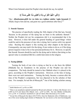 When Umm Salamah asked the Prophet what should she say, he replied:


                (( ‫ﻨﹶ ﹰ‬  ‫ﻰ‬ ‫ﻘﹾ‬  ‫ ِﻲ ِﻨﹾ‬‫ ِﺒ‬‫ﺃَﻋ‬  ‫ﻟﹶ‬ ‫ ِﻲ‬‫ ﺍﻏﹾ ِﺭ‬  ‫)) ﹸ ِﻲ: ﺍﻟ ﱠ‬
                   ‫ﻠﻬﻡ ﻔ ﻟ ﻭ ﻪ ﻭ ﻘ ﻨ ﻤ ﻪ ﻋ ﺒ ﺤﺴ ﺔ‬                                ‫ﻗﻠ‬
“Say: Allaahumma-ghfir lee wa lahu wa a‘qibnee minhu ‘uqba hasanah [O
Allaah, forgive him and me, and grant me a good substitute after him.]”12


3. Soorah Yaaseen
     The practice of specifically reading the 36th chapter of the Qur’aan, Soorah
Yaaseen, in the presence of the dying has no basis in the authentic Sunnah.13
Neither the Prophet (r) nor his companions did it or recommended that it be
done. However, it does fall under the general heading of ‘good things’ which
could be said in the presence of one who is dying, but it carries with it no special
value. Reciting this chapter is like reciting any other chapter in the Qur’aan.
Consequently, one may read it for the dying, if one wishes to do so, or if the dying
person requests it due to his or her personal preference for it. However, to specify
that Soorah Yaaseen should be read for the dying and to believe that doing so has
special value is considered Bid’ah; a sinful innovation in the religion.


4. Facing Qiblah
    Turning the body of one who is dying so that he or she faces the Qiblah
[Makkah] has no foundation in the practise of the Prophet (r) and his
companions. The body should be turned to face Makkah when it is placed in the
grave, according to the Prophet’s instructions. However, at the time of dying,
there were not such instructions. Turning the body, became a custom after the
time of the Prophet’s companions, but was objected to by the scholars of that
time. For example, Sa‘eed ibn al-Musayyib, 14 one of the leading scholars among


12
   Sahih Muslim vol.2, p.436, no.2002.
13
   There is an unauthentic hadeeth narrated by Ma‘qil and collected in Sunan Abu Dawud, vol.2,
p.889 no.3115 and Sunan Ibn-i-Majah, vol.2, p.367 no.1448. See also Mishkat Al-Masabih,
vol.1, p.338. It is declared unauthentic in Da‘eef Sunan Abee Daawood, p.316, no.683.
14
   Sa‘eed ibn al-Musayyib ibn Hazn (634-713CE), from the Madeenite tribe of Makhzoom, was
one of the seven leading legal scholars of Madeenah. He was known as the most knowledgeable
 