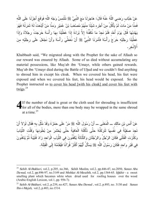 ‫ﻤﺱ ﻭ ﻪ ﻠﻪ ﻭ ﺃ ﺭﻨ ﻋﻠ ﻠﻪ‬
ِ ‫ﹶﻰ ﺍﻟﱠ‬ ‫ ﹶﺎ‬ ‫ َﺠ‬‫ﻗﹶﻊ‬ ‫ ﺍﻟﱠ ِ ﻓﹶ‬ ‫ﺠ‬  ِ ‫ ﻨﹶﻠﹾﺘﹶ‬r  ِ ‫ ﺍﻟ ﱠ‬  ‫ﻨﹶﺎ‬‫ﺭ‬ ‫ﺎ‬ :‫ ﻗﹶﺎل‬ ‫ﻨﹾ‬  ‫ ِﻲ ﺍﻟﱠ‬ ٍ ‫ﺎ‬ ‫ ﺨﹶ‬‫ﻥ‬
                                                     ‫ﻋ ﺒ ﺏ ﺭﻀ ﻠﻪ ﻋ ﻪ َ ﻫ ﺠ ﻤﻊ ﻨﺒﻲ‬
‫ﻭ‬ ‫ ﹶ‬ ‫ ﹸ‬  ‫ ﹶ‬ ‫ﺕﹾ ﹶ‬ ‫ﻨﹶ‬‫ ﺃَﻴ‬‫ﻥ‬ ‫ ِ ﱠﺎ‬ ٍ ‫ﻴ‬   ‫ ﺒ‬  ‫ﺼ‬ ‫ﻡ‬ ‫ ًﺎ ِﻨﹾ‬‫ ِﻩِ ﺸﹶﻴ‬‫ ﺃَﺠ‬‫ﺄْ ﹸلْ ِﻥ‬ ‫ﺎﺕﹶ ﻟﹶﻡ‬ ‫ﻥ‬ ‫ﻓﹶ ِ ﱠﺎ‬
  ‫ﻌ ﻟﻪ ﺜﻤﺭﺘﻪ ﻓﻬ‬                  ‫ﺭ ﺌ ﻤ ﻬ ﻤ ﻌ ﺏ ﻥ ﻋﻤ ﺭ ﻭﻤ ﻨ ﻤ‬                              ‫ﻴﻜ ﻤ‬              ‫ﻤﻨ ﻤ ﻤ‬
‫ِﺫﹶﺍ‬  ‫ ﹶ‬‫ﺕﹾ ِﺠ‬  ‫ ﺨﹶ‬  ْ‫ﺃ‬ ‫ﺎ‬ ِ ‫ﻨﹶﺎ‬‫ ﹰ ِﺫﹶﺍ ﻏﹶ ﱠﻴ‬ ‫ﺭ‬ ‫ ِ ﱠ‬ ‫ﺎ ﹸﻜﹶ ﱢ ﹸ‬ ‫ ﻨﹶ ِﺩ‬‫ﺩٍ ﻓﹶﻠﹶﻡ‬ ُ  ‫ﻭ‬ ‫ﺎ ﹸ ِل‬  ِ ‫ﻬ‬
   ‫ﻁ ﺒﻬ ﺭ ﺴﻪ ﺭﺠ ﺭ ﻼﻩ ﻭﺇ‬                          ‫ﺠ ﻤ ﻨ ﻔﻨﻪ ﺇﻻ ﺒ ﺩﺓ ﺇ‬                        ‫ﻴ ﺩﺒﻬ ﻗﺘ َ ﻴ ﻡ ﺃﺤ‬
‫ ِ ِﻥ‬‫ﹶﻴ‬‫ﹶﻰ ِﺠ‬ ‫ل‬ ‫ ﻨﹶﺠ‬‫ﺃَﻥ‬   ْ‫ﺃ‬  ‫ ﹸﻐﹶ ﱢ‬‫ ﺃَﻥ‬r  ِ ‫ﻨﹶﺎ ﺍﻟ ﱠ‬  َ‫ ﻓﹶﺄ‬  ْ‫ﺃ‬   ‫ﻪِ ﺨﹶ‬‫ﻠﹶﻴ‬‫ﻨﹶﺎ ِﺠ‬‫ﻏﹶ ﱠﻴ‬
  ‫ﻌ َ ﻋﻠ ﺭ ﻠ ﻪ ﻤ‬             ‫ﻨ ﻁﻲ ﺭ ﺴﻪ ﻭ‬              ‫ﺭ ﺝ ﺭ ﺴ ﻪ ﻤﺭ ﻨ ﺒ ﻲ‬                          ‫ﻁ ﺭ‬
                                                                                                                    .ِ‫ﺍﹾ ِﺫﹾ ِﺭ‬
                                                                                                                       ‫ﻹﺨ‬
Khabbaab said, “We migrated along with the Prophet for the sake of Allaah so
our reward was ensured by Allaah. Some of us died without accumulating any
material possessions, like Mus‘ab ibn ‘Umayr, while others gained rewards.
Mus‘ab ibn ‘Umayr died during the Battle of Uhud and we couldn’t find anything
to shroud him in except his cloak. When we covered his head, his feet were
exposed and when we covered his feet, his head would be exposed. So the
Prophet instructed us to cover his head [with his cloak] and cover his feet with
twigs. 24




4     If the number of dead is great or the cloth used for shrouding is insufficient
      for all of the bodies, more than one body may be wrapped in the same shroud
      at a time. 25


‫ ﹶ َﻥ‬‫ ﱢل ِﻪِ ﹶ ﹶﺎ َ ﹶﻭ‬ ‫ﻗﹶﺩ‬ ‫ﺓ‬ ‫ﻤ‬ ‫ﻠﹶﻰ‬   r ِ ‫ﻭلَ ﺍﻟﱠ‬   َ‫ﻨﹶﻰ ـ ﺃ‬‫ﻌ‬ ‫ﺎِ ٍ ـ ﺍﻟﹾ‬ ِ ‫ ﺃَﻨﹶ ِ ﺒ‬‫ﻥ‬
  ‫ﻠﻪ ﻤﺭ ﻋ ﺤ ﺯ ﹶ ﻭ ﻤﺜ َ ﺒ ﻓﻘ ل ﻟ ﻻ ﺃ‬                        ‫ﻥ ﺭﺴ‬            ‫ﻤ‬       ‫ﻋ ﺱ ﻥ ﻤ ﻟﻙ‬
‫ﻜ ﻪ ﻌ ﻓﻴﺔ ﺤﺘ ﻴ ﺭ ﻤ ﺒﻁ ﻨﻬ ﻭﻗﻠﺕ ﺜﻴ ﺏ‬
 ‫ﺎ‬ ‫ ﹶﱠ ِ ﺍﻟ ﱢ‬ ‫ﺎ‬ ِ ‫ ﹸﻭ‬ ‫ ِﻥ‬ ‫ﺸﹶ‬‫ﺤ‬ ‫ ﱠﻰ‬ ‫ ﹸ‬ ِ ‫ﺎ‬ ‫ ﺍﻟﹾ‬ ‫ ﱠﻰ ﺘﹶﺄْ ﹸﻠﹶ‬  ‫ﻜﹾ ﹸ‬ ‫ﺎ ﻟﹶﺘﹶ‬ ِ ‫ ﹸ ِﻲ ﻨﹶﻔﹾ‬ ِ   ِ ‫ﺘﹶ‬
                                                                     ‫ﺴﻬ ﺭ ﺘﻪ ﺤﺘ‬                  ‫ﺠﺩ ﺼﻔﻴﺔ ﻓ‬
‫ﻥ ﺭﺠل ﻭ ﺭﺠ ﻥ ﻭ ﺜ ﺔ ﻴ ﻔﻨ ﻥ ﻓ ﺜ ﺏ ﻭ ﺤﺩ ﺯ ﺩ ﻗﺘ ﺒﺔ ﺜﻡ ﻴ ﻓﻨ ﻥ‬
 ‫ ﹶ ﹸﻭ‬‫ﺩ‬  ‫ ﹸ ﹸ‬ ‫ ﹸ ﹶﻴ‬ ‫ﺍ‬ ِ ِ ‫ﺍ‬ ‫ ِ ﺍﻟﹾ‬‫ ِﻲ ﺍﻟ ﱠﻭ‬ ‫ﻜﹶ ﱠ ﹸﻭ‬ ‫ﺍﻟ ﱠﻠﹶﺎﺜﹶ ﹸ‬ ِ ‫ﻠﹶﺎ‬  ‫ﺍﻟ‬ ُ   ‫ ﺍﻟ‬ ‫ ِ ﺍﻟﹾﻘﹶﺘﹾﻠﹶﻰ ﻓﹶﻜﹶﺎ‬ ‫ﻜﹶ ﹸ‬
                                                                                                                      ‫ﻭ ﺜﺭﺕ‬
                        .ِ ‫ﻠﹶ‬‫ ِﻟﹶﻰ ﺍﻟﹾ ِﺒ‬   ‫ﻘﹶ‬ ‫ﺁ ﹰﺎ ﻓﹶ‬‫ ﺃَﻜﹾﺜﹶﺭ ﹸﺭ‬‫ﻡ‬  َ‫ﺄَ ُ ﺃ‬‫ﺴ‬ r ِ‫ﻭ ُ ﺍﻟﱠﻪ‬   ‫ﺍ ِﺩٍ ﻓﹶﻜﹶﺎ‬ ٍ ‫ِﻲ ﻗﹶﺒ‬
                         ‫ﻘ ﺔ‬            ‫ ﻗ ﻨ ﻴ ﺩﻤ ﻪ ﺇ‬                   ‫ﻴ ل ﻴﻬ‬             ‫ﻥ ﺭﺴ ل ﻠ‬             ‫ﻓ ﺭ ﻭﺤ‬




24
   Sahih Al-Bukhari, vol.2, p.205, no.366, Sahih Muslim, vol.2, pp.446-47, no.2050, Sunan Abu
Dawud, vol.2, pp.896-97, no.3149 and Mishkat Al-Masabih, vol.2, pp.1364-65. Ithkhir - a sweet
smelling plant which becomes white when dried used for roofing houses over the wood
(Arabic-English Lexicon, vol.1, pp. 956-7).
25
   Sahih Al-Bukhari, vol.2, p.239, no.427, Sunan Abu Dawud , vol.2, p.893, no. 3130 and Sunan
Ibn-i-Majah, vol.2, p.403, no.1514.
 