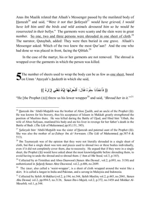 Anas ibn Maalik related that Allaah’s Messenger passed by the mutilated body of
Hamzah26 and said, “Were it not that Safeeyah27 would have grieved, I would
have left him until the birds and wild animals devoured him so he would be
resurrected in their bellys.” The garments were scanty and the slain were in great
number. So one, two and three persons were shrouded in one sheet of cloth.28
The narrator, Qutaybah, added: They were then buried in one grave. Allaah’s
Messenger asked: Which of the two knew the most Qur’aan? And the one who
had done so was placed in front, facing the Qiblah.29
    In the case of the martyr, his or her garments are not removed. The shroud is
wrapped over the garments in which the person was killed.



5    The number of sheets used to wrap the body can be as few as one sheet, based
     on Umm ‘Ateeyah’s hadeeth in which she said,


                    ((   ‫ﺍ‬ ِ ‫ ِﻲ‬‫ ﺘﹶﻌ‬ ‫ﺎ‬ ِ ‫ﺎ‬ ‫ﻨﹶ‬‫ ﻓﹶﻘﹶﺎلَ: ﺃَﺸﹾ ِﺭ‬  ‫ﻁﹶﺎﻨﹶﺎ ِﻘﹾ‬‫)) ﻓﹶﺄَﻋ‬
                       ‫ﻌ ﻬ ﺇﻴ ﻩ ﻨ ﺇﺯ ﺭﻩ‬                               ‫ﺤ ﻭﻩ‬
“He [the Prophet (r)] threw us his lower wrapper30 and said, ‘Shroud her in it.’”31


26
  Hamzah ibn ‘Abdil-Muttalib was the brother of Aboo Taalib, and an uncle of the Prophet (r).
He was known for his bravery, thus his acceptance of Islaam in Makkah greatly strengthened the
position of Muslims there. He was killed during the Battle of Uhud, and Hind bint ‘Utbah, the
wife of Aboo Sufyaan, mutilated his body and ate his liver in revenge for her father’s death in the
Battle of Badr. (The Life of Muhammad, pp.83,131, 385).
27
  Safeeyah bint ‘Abdil-Muttalib was the sister of Hamzah and paternal aunt of the Prophet (r).
She was also the mother of az-Zubayr ibn al-‘Awwaam. (The Life of Muhammad, pp.387-8 &
513).
28
   Ibn Taymeeyah was of the opinion that they were not literally shrouded in a single sheet of
cloth, but that a single sheet was torn and pieces used to shroud two or three bodies individually,
even if it did not completely cover them, due to necessity. He argued that if they were in a single
sheet, the Prophet (r) would have asked about the most knowledgeable before shrouding them, to
avoid having to undo the shroud and re-shroud them. (‘Awn al-Ma‘bood, vol.3, p.165).
29
  Collected by at-Tirmithee and Aboo Daawood (Sunan Abu Dawud , vol.2, p.893, no. 3130) and
authenticated in Saheeh Sunan Abee Daawood, vol.2, p.606, no.2689.
30
    The izaar, also called a ‘waist-wrapper’, is a sheet of cloth wrapped around the waist like a
skirt. It is called a lungee in India and Pakistan, and a sarong in Malaysia and Indonesia.
31
  Collected by Sahih Al-Bukhari,vol.2, p.194, no.344, Sahih Muslim, vol.2, p.445, no.2041, Sunan
Abu Dawud, vol.2, pp.894-5, no.3136, Sunan Ibn-i-Majah, vol.2, p.372, no.1458 and Mishkat Al-
Masabih, vol.1, p.344.
 