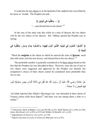 It could also be two sheets as in the hadeeth of the muhrim who was killed by
his horse at ‘Arafah. The Prophet (r) said,


                                      (( ِ ‫ﻴ‬ ‫ ِﻲ ﺜﹶﻭ‬ ‫ﻜﹶ ﱢ ﹸﻭ‬ ... ))
                                         ‫ﺒﻥ‬          ‫ﻭ ﻔﻨ ﻩ ﻓ‬
                               “... and shroud him in two sheets.”32

     In the case of the male who dies while in a state of ihraam, the two sheets
will be the two sheets of his ihraam. Ibn ‘Abbaas quoted the Prophet (r) as
saying,


‫ ِﻲ‬ ‫ ﹶ ﱢ ﹸﻭ‬ ،ٍ ‫ ِﺩ‬ ٍ ‫ﺎ‬ ِ  ‫ﺍﻏﹾ ِ ﹸﻭ‬ ،‫ﺎ‬ ِ ‫ ِﻴ‬  ‫ﻥِ ﺃَﺤ‬‫ ِ ﺍﻟ ﱠﺫﹶﻴ‬‫ﻴ‬ ‫ ِﻲ ﺜﹶﻭ‬ ِ ‫ﺤ‬ ‫)) ﺃَﻏﹾ ِ ﹸﻭﺍ ﺍﻟﹾ‬
 ‫ﺭﻡ ﻓ ﻬﻤ ﻭ ﺴﻠ ﻩ ﺒﻤ ﺀ ﻭﺴ ﺭ ﻭﻜﻔﻨ ﻩ ﻓ‬                                ‫ﺒﻪ ﻠ‬             ‫ﻤ ﺭﻡ ﻓ‬          ‫ﺴﻠ‬
                                                                                                   (( ِ ‫ﻴ‬ ‫ﺜﹶﻭ‬
                                                                                                      ‫ﺒﻪ‬
 “Wash the muhrim in the sheets in which he entered the state of ihraam; wash
him with water and lote-tree leaves; and shroud him in his two sheets.”33
     The preferable number is generally considered to be three sheets based on the
fact that the Prophet (r) was shrouded in three. However, since the use of one or
two sheets were suggested and approved by the Prophet (r) himself, the
companion’s choice of three sheets cannot be considered more preferable than
two or one.


‫ﺔ ﻭ ﺏ ﺒ ﺽ ﺴﺤ ﻟﻴ ﻟ ﺱ‬
 ‫ﺔٍ ﹶﻴ‬ ِ‫ﻭ‬  ٍ ‫ﺍ ٍ ِﻴ‬ ‫ ِﻲ ﺜﹶﻼﹶﺜﹶ ِ ﺃَﺜﹾ‬ ‫ ﹸ ﱢ‬r ِ ‫ﻭلَ ﺍﻟﱠ‬   َ‫ﺎ ﺃ‬ ‫ﻨﹾ‬  ‫ ِﻲ ﺍﻟﱠ‬ ‫ﺎ ِﺸﹶﺔ‬ ‫ﻥ‬
                                         ‫ﻜﻔﻥ ﻓ‬     ‫ﻠﻪ‬       ‫ﻋ ﻋ ﺌ ﹶ ﺭﻀ ﻠﻪ ﻋ ﻬ ﻥ ﺭﺴ‬
                                                                                . ‫ ﹲ‬ ‫ﺎ‬ ِ ‫ﻻ‬  ‫ﺎ ﻗﹶ ِﻴ‬ ‫ِﻴ‬
                                                                                  ‫ﻓ ﻬ ﻤ ﺹ ﻭ ﹶ ﻋﻤ ﻤ ﺔ‬

‘Aa’ishah reported that Allaah’s Messenger (r) was shrouded in three sheets of
Yemeni cotton cloth from Sahool34 and there was not among them a shirt or a
turban.35


32
   Collected by Sahih Al-Bukhari, vol.2, pp.199-200, no.355, Sahih Muslim vol.2, p.596, no.2746,
Sunan Abu Dawud, vol.2, p.920, no.3232 and Mishkat Al-Masabih, vol.1, p.344.
33
   Saheeh Sunan an-Nasaa’ee, vol.2, p.411, no.1796.
34
   Sahool is the name of a town in Yemen (an-Nihaayah, vol.2, p.347).
 