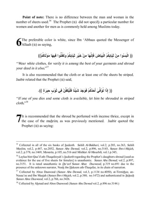 Point of note: There is no difference between the man and woman in the
number of sheets used. 36 The Prophet (r) did not specify a particular number for
women and another for men as is commonly held among Muslims today.




6    The preferable color is white, since Ibn ‘Abbaas quoted the Messenger of
     Allaah (r) as saying,


                  ((‫ﺘﹶﺎ ﹸﻡ‬‫ﻭ‬ ‫ﺎ‬ ‫ﻜﹶ ﱢ ﹸﻭﺍ ِﻴ‬ ‫ﺎ ِ ﹸﻡ‬ ِ ِ ‫ ﺨﹶﻴ‬‫ﺎ ِﻥ‬ ‫ ﻓﹶ ِ ﱠ‬‫ﺎﺽ‬  ‫ ﺍﻟﹾ‬ ‫ﺎ ِ ﹸ‬ ِ ‫ﻭﺍ ِﻥ‬  ‫)) ﺍﻟﹾ‬
                      ‫ﺭ ﺜ ﻴ ﺒﻜ ﻭ ﻔ ﻨ ﻓ ﻬ ﻤ ﻜ‬                       ‫ﺈﻨﻬ ﻤ‬          ‫ﺒﺴ ﻤ ﺜﻴ ﺒﻜﻡ ﺒﻴ‬
“ Wear white clothes, for verily it is among the best of your garments and shroud
your dead in it also.”37
    It is also recommended that the cloth or at least one of the sheets be striped.
Jaabir related that the Prophet (r) said,


                 .(( ٍ   ِ ٍ ‫ ِﻲ ﺜﹶﻭ‬‫ﻜﹶ ﱠﻥ‬ ‫ ًﺎ ﻓﹶﻠﹾ‬‫ ﺸﹶﻴ‬‫ﺩ‬  ‫ ﻓﹶ‬‫ ﹸﻡ‬  َ‫ ﺃ‬‫ ﱢﻲ‬ ‫)) ِﺫﹶﺍ ﹸ‬
                     ‫ﺏ ﺤﺒﺭﺓ‬          ‫ﺌ ﻴﻔ ﻓ‬                   ‫ﺇ ﺘﻭﻓ ﺤﺩﻜ ﻭﺠ‬
“ If one of you dies and some cloth is available, let him be shrouded in striped
cloth.”38



7    It is recommended that the shroud be perfumed with incense thrice, except in
     the case of the muhrim, as was previously mentioned. Jaabir quoted the
     Prophet (r) as saying:



35
   Collected in all of the six books of hadeeth. Sahih Al-Bukhari, vol.2, p.203, no.363, Sahih
Muslim, vol.2, p.447, no.2052, Sunan Abu Dawud, vol.2, p.896, no.3145, Sunan Ibn-i-Majah,
vol.2, p.378, no.1469, Muwatta , p.105, no.516 and Mishkat Al-Masabih, vol.1.p.345,
36
   Laylaa bint Qaa’if ath-Thaqafeeyah’s hadeeth regarding the Prophet’s daughters shroud [used as
evidence for the use of five sheets for females] is unauthentic. Sunan Abu Dawud, vol.2, p.897,
no.3151. It is rated unauthentic in Da‘eef Sunan Abee Daawood, p.319 no.691 due to the
presence of the unknown narrator, Nooh ibn Hakeem ath-Thaqafee, in its chain of narration.
37
   Collected by Aboo Daawood (Sunan Abu Dawud, vol.3, p.1134 no.4050), at-Tirmithee, an-
Nasaa’ee and Ibn Maajah (Sunan Ibn-i-Majah, vol.2, p.380, no.1472) and authenticated in Saheeh
Sunan Abee Daawood, vol.2, p.766, no.3426.
38
   Collected by Ahmad and Aboo Daawood (Sunan Abu Dawud vol.2, p.896 no.3144.)
 