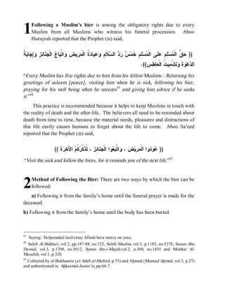 1     Following a Muslim’s bier is among the obligatory rights due to every
      Muslim from all Muslims who witness his funeral procession. Aboo
      Hurayrah reported that the Prophet (r) said,


‫ﺱ ﺭﺩ ﺴ ﻡ ﻭﻋﻴ ﺩﺓ ﻤﺭ ﺽ ﻭ ﺘﺒ ﻉ ﺠﻨ ﺌﺯ ﻭﺇﺠ ﺒﺔ‬
‫ ﹸ‬ ‫ﺎ‬ ِ ِ ِ ‫ ﹶﺎ‬ ‫ ﺍﻟﹾ‬ ‫ﺎ‬ ‫ﺍ ﱢ‬ ِ ‫ ِﻴ‬ ‫ ﹸ ﺍﻟﹾ‬ ‫ﺎ‬ ِ  ِ ‫ﻼﹶ‬ ‫ ﺍﻟ‬   ‫ ِﻡِ ﺨﹶﻤ‬‫ﺴ‬ ‫ﻠﹶﻰ ﺍﻟﹾ‬ ِ ِ ‫ﺴ‬ ‫ ﱡ ﺍﻟﹾ‬ ))
                                                                             ‫ﻤ ﻠ‬          ‫ﺤ ﻕ ﻤ ﻠﻡ ﻋ‬
                                                                              .((ِ ِ ‫ﺎ‬ ‫ﺘﹶﺸﹾ ِﻴ ﹸ ﺍﻟﹾ‬ ِ  ‫ﻋ‬ ‫ﺍﻟ‬
                                                                                 ‫ﺩ ﻭﺓ ﻭ ﻤ ﺕ ﻌ ﻁﺱ‬
“Every Muslim has five rights due to him from his fellow Muslims : Returning his
greetings of salaam [peace], visiting him when he is sick, following his bier,
praying for his well being when he sneezes43 and giving him advice if he seeks
it.”44
     This practice is recommended because it helps to keep Muslims in touch with
the reality of death and the after-life. The believers all need to be reminded about
death from time to time, because the material needs, pleasures and distractions of
this life easily causes humans to forget about the life to come. Aboo Sa‘eed
reported that the Prophet (r) said,


                    (( ‫ﺓﹶ‬ ِ َ‫ ﺍﻵ‬ ‫ ﹸ‬ ‫ ، ﹸﺫﹶ ﱢ‬ ِ ‫ﻨﹶﺎ‬ ‫ﻭﺍ ﺍﻟﹾ‬  ‫ﺍ ﱠ‬ ،  ‫ ِﻴ‬ ‫ﻭﺍ ﺍﻟﹾ‬ ‫ﻭ‬ ))
                         ‫ﻋ ﺩ ﻤﺭ ﺽ ﻭ ﺘﺒﻌ ﺠ ﺌﺯ ﺘ ﻜﺭﻜﻡ ﺨﺭ‬
“ Visit the sick and follow the biers, for it reminds you of the next life.”45



2     Method of Following the Bier: There are two ways by which the bier can be
      followed:
   a) Following it from the family’s home until the funeral prayer is made for the
deceased.
b) Following it from the family’s home until the body has been buried.



43
     Saying: Yarhamukal-laah (may Allaah have mercy on you).
44
   Sahih Al-Bukhari, vol.2, pp.187-88, no.332, Sahih Muslim, vol.3, p.1183, no.5378, Sunan Abu
Dawud, vol.3, p.1398, no.5012, Sunan Ibn-i-Majah,vol.2, p.360, no.1435 and Mishkat Al-
Masabih, vol.1, p.320.
45
   Collected by al-Bukhaaree (al-Adab al-Mufrad, p.75) and Ahmad (Musnad Ahmad, vol.3, p.27)
and authenticated in Ahkaamul-Janaa’iz, pp.66-7.
 