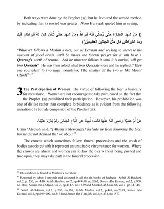Both ways were done by the Prophet (r), but he favoured the second method
by indicating that its reward was greater. Aboo Hurayrah quoted him as saying,


َ‫ﺍ ﹶﺎ ِ ِﻴل‬ ‫ ِﻴ‬ ‫ ﹶ‬‫ ﻜﹶﺎﻥ‬ ‫ﻓﹶ‬‫ ﱠﻰ ﹸﺩ‬  ِ ‫ ﺸﹶ‬‫ﻥ‬  ‫ﺍ ﹲ‬ ‫ ِﻴ‬ ‫ ﻓﹶﻠﹶ‬‫ ﱢﻲ‬  ‫ ﱠﻰ‬ ‫ﺓ‬ ‫ﻨﹶﺎ‬ ‫ ﺍﻟﹾ‬ ِ ‫ ﺸﹶ‬‫ﻥ‬ ))
   ‫ﻟﻪ ﻗ ﺭ ﻁ ﻥ ﻗ‬           ‫ﻬﺩ ﺤ ﺘ ﺘ ﻥ‬            ‫ﻪ ﻗ ﺭ ﻁ ﻭﻤ‬           ‫ﻬ ﺩ ﺠ ﺯ ﹶ ﺤﺘ ﻴﺼ ﻠ‬               ‫ﻤ‬
                                                           .((ِ ‫ﻴ‬ ‫ ِﻴ‬ ‫ ِ ﺍﻟﹾ‬‫ﻠﹶﻴ‬  ‫ﺍﻁﹶﺎﻥِ ﻗﹶﺎل ِﺜﹾ ُ ﺍﻟﹾ‬ ‫ﺎ ﺍﻟﹾ ِﻴ‬ 
                                                              ‫َ ﻤ ل ﺠﺒ ﻥ ﻌﻅ ﻤ ﻥ‬                             ‫ﻭﻤ ﻘ ﺭ‬
“Whoever follows a Muslim’s bier, out of Eemaan and seeking to increase his
account of good deeds, until he makes the funeral prayer for it will have a
Qeeraat’s worth of reward. And he whoever follows it until it is buried, will get
two Qeeraats” He was then asked what two Qeeraats were and he replied, “They
are equivalent to two huge mountains; [the smaller of the two is like Mount
Uhud] 46.”47



3   The Participation of Women: The virtue of following the bier is basically
    for men alone. Women are not encouraged to take part, based on the fact that
    the Prophet (r) prohibited their participation. However, his prohibition was
one of dislike rather than complete forbiddance as is evident from the following
narration of a female companion of the Prophet (r).


                  .‫ ﹶﺎ‬‫ﻠﹶﻴ‬ ‫ﻡ‬ ‫ﻌ‬ ‫ﻟﹶﻡ‬ ِ ِ ‫ﻨﹶﺎ‬ ‫ﺎ ِ ﺍﻟﹾ‬ ‫ ِ ﺍ ﱢ‬ ‫ﺎ ﻗﹶﺎﻟﹶﺕﹾ: ﹸ ِﻴﻨﹶﺎ‬ ‫ﻨﹾ‬  ‫ ِﻲ ﺍﻟﱠ‬ ‫ﺔ‬ ِ   ُ ‫ﻥ‬
                    ‫ﻨ ﻬ ﻋﻥ ﺘ ﺒ ﻉ ﺠ ﺌﺯ ﻭ ﻴ ﺯ ﻋ ﻨ‬                                       ‫ﻋ ﺃﻡ ﻋﻁﻴ ﹶ ﺭﻀ ﻠﻪ ﻋ ﻬ‬
Umm ‘Ateeyah said, “[Allaah’s Messenger] forbade us from following the bier,
but he did not demand that we obey.”48
     The crowds which sometimes follow funeral processions and the crush of
bodies associated with it represent an unsuitable circumstance for women. Where
the crowds are absent and women can follow the bier without being pushed and
trod upon, they may take part in the funeral procession.



46
     This addition is found in Muslim’s narration.
47
  Reported by Aboo Hurayrah and collected in all the six books of hadeeth. Sahih Al-Bukhari,
vol.2, p. 230, no. 410, Sahih Muslim, vol.2, pp.449-50, no.2067, Sunan Abu Dawud, vol.2, p.900,
no.3162, Sunan Ibn-i-Majah, vol.2, pp.414-5, no.1539 and Mishkat Al-Masabih, vol.1, pp.347-48.
48
  Sahih Al-Bukhari, vol.2, p.206, no.368, Sahih Muslim, vol.2, p.445, no.2039, Sunan Abu
Dawud, vol.2, pp.899-900, no.3161and Sunan Ibn-i-Majah, vol.2, p.434, no.1577.
 