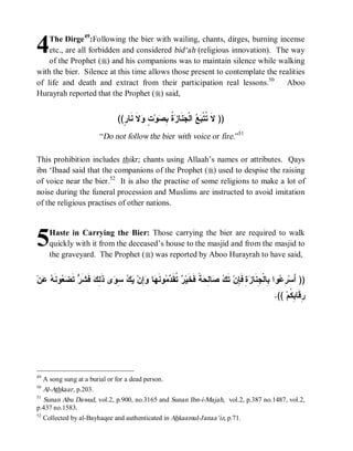 4   The Dirge49:Following the bier with wailing, chants, dirges, burning incense
    etc., are all forbidden and considered bid‘ah (religious innovation). The way
    of the Prophet (r) and his companions was to maintain silence while walking
with the bier. Silence at this time allows those present to contemplate the realities
of life and death and extract from their participation real lessons.50        Aboo
Hurayrah reported that the Prophet (r) said,


                                  ((ٍ ‫ﻻﹶ ﻨﹶﺎ‬ ٍ ‫ﻭ‬ ِ ‫ ﹸ‬ ‫ﻨﹶﺎ‬ ‫ ﺍﻟﹾ‬  ‫)) ﻻﹶ ﹸﺘﹾ‬
                                    ‫ﺘ ﺒﻊ ﺠ ﺯﺓ ﺒﺼ ﺕ ﻭ ﺭ‬
                          “Do not follow the bier with voice or fire.”51

This prohibition includes thikr; chants using Allaah’s names or attributes. Qays
ibn ‘Ibaad said that the companions of the Prophet (r) used to despise the raising
of voice near the bier.52 It is also the practise of some religions to make a lot of
noise during the funeral procession and Muslims are instructed to avoid imitation
of the religious practises of other nations.



5      Haste in Carrying the Bier: Those carrying the bier are required to walk
       quickly with it from the deceased’s house to the masjid and from the masjid to
       the graveyard. The Prophet (r) was reported by Aboo Hurayrah to have said,


‫ﻥ‬  ‫ﻭ ﹶ‬  ‫ ﹶ‬ ‫ ﻓﹶ ﹶ‬ ِ ‫ﻯ ﺫﹶ‬ ِ   ‫ِﻥ‬ ‫ﺎ‬ ‫ﻭﻨﹶ‬  ‫ ﹸﻘﹶ‬ ‫ﺔﹰ ﻓﹶﺨﹶﻴ‬ ِ ‫ﺎ‬  ‫ ﺘﹶ‬‫ ِ ﻓﹶ ِﻥ‬ ‫ﻭﺍ ِﺎﻟﹾ ِﻨﹶﺎ‬ ِ ‫)) ﺃَﺴ‬
  ‫ﺭ ﺘ ﺩﻤ ﻬ ﻭﺇ ﻴﻙ ﺴﻭ ﻟﻙ ﺸﺭ ﺘﻀﻌ ﻨﻪ ﻋ‬                                  ‫ﺭﻋ ﺒ ﺠ ﺯﺓ ﺈ ﻙ ﺼ ﻟﺤ‬
                                                                                                    .(( ‫ِﻗﹶﺎ ِ ﹸﻡ‬
                                                                                                          ‫ﺭ ﺒﻜ‬




49
     A song sung at a burial or for a dead person.
50
   Al-Athkaar, p.203.
51
   Sunan Abu Dawud, vol.2, p.900, no.3165 and Sunan Ibn-i-Majah, vol.2, p.387 no.1487, vol.2,
p.437 no.1583.
52
   Collected by al-Bayhaqee and authenticated in Ahkaamul-Janaa’iz, p.71.
 