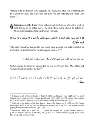 “Hasten with the bier for if the deceased was righteous, what you are taking him
to is good for him; and if he was not then you are removing evil from your
necks.”53



6    Accompanying the Bier: Those walking with the bier are allowed to walk in
     front, behind or on either side of it, while those riding should be behind it.
     Al-Mugheerah narrated that the Prophet (r) said,


‫ﺎ‬ ِ ‫ﺎ‬  ‫ﻥ‬  ‫ﺎ‬ ِ ‫ ِﻴ‬ ‫ﻥ‬  ‫ﺎ‬  ‫ﺎ‬ َ‫ﺃ‬ ‫ﺎ‬ ‫ ِﻲ ﺨﹶﻠﹾﻔﹶ‬‫ﻤ‬ ‫ﺎ ِﻲ‬ ‫ﺍﻟﹾ‬ ِ  ‫ﻨﹶﺎ‬ ‫ ﺨﹶﻠﹾﻑﹶ ﺍﻟﹾ‬ ‫ ِﻴ‬  ِ ‫ﺍ‬ ‫)) ﺍﻟ‬
 ‫ﻬ ﻭ ﻤ ﻤﻬ ﻭﻋ ﻴﻤ ﻨﻬ ﻭﻋ ﻴﺴ ﺭﻫ‬                            ‫ﺠ ﺯﺓ ﻭ ﻤ ﺸ ﻴ ﺸ‬                       ‫ﺭ ﻜﺏ ﻴﺴ ﺭ‬
                                                                                                .(( ‫ﺎ‬ ‫ﺎ ِﻨﹾ‬ ‫ﻗﹶ ِﻴ‬
                                                                                                     ‫ﺭﺒ ﻤﻬ‬
“The rider should go behind the bier while those on foot can walk behind it, in
front of it, on its right and on its left, keeping near to it.”54


                  .ِ  ‫ﻨﹶﺎ‬ ‫ ﺍﻟﹾ‬ ‫ﺎ‬ َ‫ ﺃ‬‫ ﹸﻭﻥ‬‫ﻤ‬     ٍ ‫ﻜﹾ‬ ‫ﺎ‬ َ‫ﺃ‬ r  ِ ‫ ﹸ ﺍﻟ ﱠ‬‫ﺃَﻴ‬ ‫ ﺃَ ِﻴﻪِ ﻗﹶﺎل‬‫ﻥ‬ ٍ ِ‫ﺎ‬ ‫ﻥ‬
                   ‫َ ﺭ ﺕ ﻨﺒﻲ ﻭ ﺒ ﺒ ﺭ ﻭﻋﻤﺭ ﻴ ﺸ ﻤ ﻡ ﺠ ﺯﺓ‬                                           ‫ﻋ ﺴ ﻟﻡ ﻋ ﺒ‬

Saalim quoted his father as saying that he saw the Prophet (r), Aboo Bakr and
‘Umar all walk in front of the bier.55


‫ﻨ ﻴ ﺸ ﺃﻤ ﻡ ﺠﻨ ﺯﺓ‬
ِ  ‫ ﹶﺎ‬ ‫ ﺍﻟﹾ‬ ‫ﺎ‬ َ ‫ ﹸﻭﻥ‬‫ﻤ‬ ‫ ﻜﹶﺎ ﹸﻭﺍ‬‫ﺭ‬   ٍ ‫ﻜﹾ‬ ‫ﺎ‬ َ‫ﺃ‬ r ِ ‫ﻭلَ ﺍﻟﱠ‬   ِ :َ‫ﺎِﻙٍ ﻗﹶﺎل‬ ِ ‫ ﺃَﻨﹶ ٍ ﺍﺒ‬‫ﻥ‬
                                       ‫ﻭ ﺒ ﺒ ﺭ ﻭ ﻋﻤ‬         ‫ﻠﻪ‬       ‫ﺇ ﻥ ﺭﺴ‬           ‫ﻋ ﺱ ﻥ ﻤﻟ‬
                                                                                                        .  ‫ﺨﹶﻠﹾﻔﹶ‬
                                                                                                          ‫ﻭ ﻪ‬



53
   Collected in all of the six books of hadeeth. Sahih Al-Bukhari, vol.2, p.225, no.401, Sahih
Muslim, vol.2, p.448, no.2059, Sunan Abu Dawud, vol.2, p.903, no.3175, Sunan Ibn-i-Majah,
vol.2, p.382, no.1477, Muwatta , p.115, no.570 and Mishkat Al-Masabih, vol.1, p.347.
54
   Collected by the authors of the four Sunans. Sunan Abu Dawud, vol.2, p.902, no.3174, Sunan
Ibn-i-Majah, vol.2, p.384, no.1481 and Mishkat Al-Masabih, vol.1, pp.350-1. It is authenticated in
Saheeh Sunan Abee Daawood, vol.2, p.612, no.2723.
55
   Sunan Abu Dawud, vol.2, p.902, no.3173, Sunan Ibn-i-Majah, vol.2, p.384, no.1482, Muwatta ,
p.106, no.520 and Mishkat Al-Masabih, vol.1, p.351. It is authenticated in Saheeh Sunan Abee
Daawood, vol.2, p.612, no.2722.
 