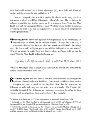 Anas ibn Maalik related that Allaah’s Messenger (r), Aboo Bakr and ‘Umar all
used to walk in front of the bier and behind it.56
     However, it is preferable to walk behind the bier based on the many prophetic
statements in which he told his followers to ‘follow’ the bier. The preference for
walking behind the bier is also supported by a statement from ‘Alee ibn Abee
Taalib in which he was reported to have said, “Walking behind the bier is superior
to walking in front of it, like the superiority of a man’s prayer in congregation
over his prayer alone.”57



7   Standing for the bier when it passes by was practiced by the Prophet (r) in
    the early days of Islaam, but he later abolished it. Waaqid ibn ‘Amr said, “I
    witnessed a bier of the Salamah tribe so I stood up until Naafi‘ ibn Jubayr
said, “Sit down and I will give you some reliable information on this matter.”
(When I sat down, he said) “Mas‘ood ibn al-Hakam az-Zarqee told me that he
heard ‘Alee ibn Abee Taalib in Koofah Square say,


         .((ِ‫ﹸﻭﺱ‬ ‫ﻨﹶﺎ ِﺎﻟﹾ‬  َ‫ﺃ‬  ِ‫ ﺫﹶ‬‫ﺩ‬‫ﻌ‬  ‫ﻠﹶ‬  ‫ ِ ﹸ‬ ‫ﺎ ِ ِﻲ ﺍﻟﹾ ِﻨﹶﺎ‬ ِ ‫ﻨﹶﺎ ِﺎﻟﹾ‬  َ‫ ﺃ‬r ِ ‫ﻭ ُ ﺍﻟﱠ‬   ‫)) ﻜﹶﺎ‬
               ‫ﻤﺭ ﺒ ﻘﻴ ﻡ ﻓ ﺠ ﺯﺓ ﺜﻡ ﺠ ﺱ ﺒ ﻟﻙ ﻭ ﻤﺭ ﺒ ﺠﻠ‬                                           ‫ﻥ ﺭﺴ ل ﻠ ﻪ‬

“Allaah’s Messenger used to order us to stand for the bier at first then later he
used to sit and ordered us to sit also.”58



8   Transporting the Bier in a funeral coach or vehicle (hearse) according to the
    traditions of non-Muslims is forbidden. Carts which could have been used to
    transport the dead existed in the Prophet’s time, but he instructed his
followers to walk and carry the bier with their own hands. The Prophet (r)
explicitly instructed his followers on numerous occasions to differ in their
religious and social customs from non-Muslims.59 For example:

56
     Collected by at-Tahaawee (1/278) and authenticated in Ahkaamul-Janaa’iz, pp.73-74.
57
  Collected by Ibn Abee Shaybah in al-Musannaf, vol.4, no.101, at-Tahaawee (1/279), al-
Bayhaqee (4/25), and Ahmad (754) and authenticated in Ahkaamul-Janaa’iz, p.74.
58
  Collected by Ahmad, al-Bayhaqee and Ibn Hibbaan. See also Sahih Muslim, vol.2, pp.455-6,
nos.2099 & 2100, Sunan Abu Dawud, vol.2, p.901 no.3169, Sunan Ibn-i-Majah, vol.2, p.417,
no.1544, Muwatta , p.110, no.545 and Mishkat Al-Masabih, vol.1, p.353.
 