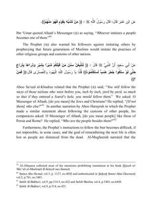 .((‫ﻡ‬ ‫ ِﻨﹾ‬  ‫ ٍ ﻓﹶ‬‫ ِﻘﹶﻭ‬  ‫ ﺘﹶﺸﹶ‬‫ﻥ‬ )) : r ِ ‫ﻭ ُ ﺍﻟﱠ‬  ‫ ﻗﹶﺎلَ: ﻗﹶﺎل‬‫ﺭ‬  ِ ‫ ِ ﺍﺒ‬
                           ‫ﺒﻪ ﺒ ﻡ ﻬﻭ ﻤ ﻬ‬                   ‫ﻤ‬        ‫َ ﺭﺴ ل ﻠﻪ‬                  ‫ﻋ ﻥ ﻥ ﻋﻤ‬

Ibn ‘Umar quoted Allaah’s Messenger (r) as saying, “Whoever imitates a people
becomes one of them.”60
    The Prophet (r) also warned his followers against imitating others by
prophesying that future generations of Muslims would imitate the practises of
other religious groups and customs of other nations.


‫ﻜ ﺸ ﺭ ﺒﺸ ﺭ ﻭﺫﺭ ﻋ ﺒﺫﺭ ﻉ‬
ٍ ‫ﺍ‬ ِ ِ ‫ﺎ‬ ‫ﺍ‬ ِ  ٍ ‫ﺍ ِ ِﺒ‬ ‫ ِﺒ‬‫ﻠﹶ ﹸﻡ‬‫ ﻗﹶﺒ‬‫ﻥ‬  ‫ﻨﹶ‬   ِ ‫ ﻗﹶﺎل : )) ﻟﹶﺘﹶ ﱠ‬r  ِ ‫ ﺍﻟ ﱠ‬ َ‫ ِﻴﺩٍ ﺃ‬ ‫ ﺃَ ِﻲ‬‫ﻥ‬
                                               ‫ﺘﺒﻌﻥ ﺴ ﻥ ﻤ‬                َ      ‫ﻋ ﺒ ﺴﻌ ﻥ ﻨﺒﻲ‬
‫ﻥ‬ ‫ﻯ ﹶﺎ َ:)) ﹶ‬ ‫ﺎ‬ ‫ﺍﻟ ﱠ‬  ‫ﻭ‬  ‫ﻭلَ ﺍﻟﱠ ِ ﺍﻟﹾ‬  ‫ﺎ‬ ‫(( ﹸﻠﹾﻨﹶﺎ‬ ‫ﻭ‬ ‫ﻠﹶﻜﹾ ﹸ‬ ‫ ﻟﹶ‬   ‫ﺤ‬ ‫ﻠﹶ ﹸﻭﺍ‬ ‫ ﱠﻰ ﻟﹶﻭ‬
  ‫ﻠﻪ ﻴﻬ ﺩ ﻭ ﻨﺼ ﺭ ﻗ ل ﻓﻤ‬                       ‫ﺴ ﻜ ﺠ ﺭ ﻀﺏ ﺴ ﺘﻤ ﻩ ﻗ ﻴ ﺭﺴ‬                                ‫ﺤﺘ‬
                                                                                                          ((‫؟‬
Aboo Sa‘eed al-Khudree related that the Prophet (r) said, “You will follow the
ways of those nations who were before you, inch by inch, yard by yard, so much
so that if they entered a lizard’s hole, you would follow them.” We asked: O
Messenger of Allaah, [do you mean] the Jews and Christians? He replied, “[If not
them] who else? ”61 In another narration by Aboo Hurayrah in which the Prophet
made a similar statement about following the customs of other people, his
companions asked: O Messenger of Allaah, [do you mean people] like those of
Persia and Rome? He replied, “Who are the people besides them? ”62
     Furthermore, the Prophet’s instructions to follow the bier becomes difficult, if
not impossible, in some cases, and the goal of remembering the next life is often
lost as people are distanced from the dead. Al-Mugheerah narrated that the




59
   Al-Albaanee collected most of the narrations prohibiting immitation in his book Hijaab al-
Mar’ah al-Muslimah fil-Kitaab was-Sunnah.
60
   Sunan Abu Dawud, vol.3, p. 1127, no.4020 and authenticated in Saheeh Sunan Abee Daawood,
vol.2, p.761, no.3401.
61
   Sahih Al-Bukhari, vol.9, pp.314-5, no.422 and Sahih Muslim, vol.4, p.1403, no.6448.
62
   Sahih Al-Bukhari, vol.9, p.314, no.421.
 