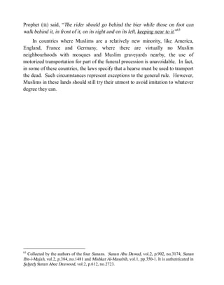 Prophet (r) said, “The rider should go behind the bier while those on foot can
walk behind it, in front of it, on its right and on its left, keeping near to it.”63
     In countries where Muslims are a relatively new minority, like America,
England, France and Germany, where there are virtually no Muslim
neighbourhoods with mosques and Muslim graveyards nearby, the use of
motorized transportation for part of the funeral procession is unavoidable. In fact,
in some of these countries, the laws specify that a hearse must be used to transport
the dead. Such circumstances represent exceptions to the general rule. However,
Muslims in these lands should still try their utmost to avoid imitation to whatever
degree they can.




63
  Collected by the authors of the four Sunans. Sunan Abu Dawud, vol.2, p.902, no.3174, Sunan
Ibn-i-Majah, vol.2, p.384, no.1481 and Mishkat Al-Masabih, vol.1, pp.350-1. It is authenticated in
Saheeh Sunan Abee Daawood, vol.2, p.612, no.2723.
 