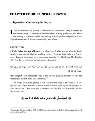CHAPTER FOUR: FUNERAL PRAYER

A. Injunctions Concerning the Prayer



1   The performance of Salaah al-Janaazah is considered Fard Kifaayah (a
    communal duty). If someone is buried without it being performed, the whole
    community is held responsible, but as long as some gather and perform it, the
obligation is removed from the community as a whole.


EXCEPTIONS
A Child Below the Age of Puberty: A child born dead or aborted after the fourth
month, or one that dies before reaching puberty, does not have to have a funeral
prayer because they have been guaranteed paradise by Allaah and His Prophet
(r). This fact is borne out by ‘Aaeshah’s statement,


‫ﺭ ﻓﻠ ﻴﺼل ﻋﻠ ﻪ‬
ِ ‫ﹶﻴ‬ ‫ ﱢ‬  ‫ﺍ ﹶﹶﻡ‬ ‫ ﺸﹶﻬ‬‫ﺸﹶﺭ‬ ‫ﺔ‬ ِ ‫ﺎ‬ ‫ ﺜﹶ‬ ‫ ﺍﺒ‬   r  ِ ‫ ﺍﻟ ﱠ‬ ‫ ﺒ‬ ‫ﺍ ِﻴ‬ ‫ﺎﺕ ِﺒ‬ )) :‫ﺎ ِﺸﹶﺔﹶ ﻗﹶﺎﻟﹶﺕﹾ‬ ‫ﻥ‬
                              ‫ﻭﻫﻭ ﻥ ﻤ ﻨﻴ ﹶ ﻋ‬             ‫ﻤ ﹶ ﺇ ﺭ ﻫ ﻡ ﻥ ﻨﺒﻲ‬                             ‫ﻋ ﻋﺌ‬
                                                                                           .(( r ِ ‫ﻭ ُ ﺍﻟﱠ‬ 
                                                                                                 ‫ﺭﺴ ل ﻠﻪ‬
“The Prophet’s son Ibraaheem died when he was eighteen months old and the
Prophet (r) did not make salaah for him.”1
    Although the funeral prayer is not fard (compulsory) in this case, it is still
legally a part of the Sharee‘ah, recommended and was done by the Prophet (r) on
other occasions. For example, al-Mugheerah ibn Shu‘bah reported that the
Prophet (r) said,


                 .(( ِ  ‫ﺤ‬ ‫ﺍﻟ‬ ِ  ِ ‫ﻐﹾ‬ ‫ ِ ِﺎﻟﹾ‬‫ﻴ‬ ِ ‫ﺍ‬ ِ ‫ﻰ‬ ‫ﺩ‬  ِ ‫ﻠﹶﻴ‬ ‫ ﱠﻰ‬  ‫ﻘﹾ ﹸ‬ ‫ﺍﻟ‬ ))
                     ‫ﻭ ﺴ ﻁ ﻴﺼﻠ ﻋ ﻪ ﻭﻴ ﻋ ﻟﻭ ﻟﺩ ﻪ ﺒ ﻤ ﻔﺭﺓ ﻭ ﺭ ﻤﺔ‬



1
 Sunan Abu Dawud, vol.2, p. 905, no.3181 and authenticated in Saheeh Sunan Abee Daawood,
vol.2, p.614, no.2730.
 