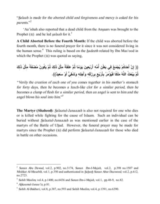 “Salaah is made for the aborted child and forgiveness and mercy is asked for his
parents.”2
    ‘Aa’ishah also reported that a dead child from the Ansaars was brought to the
Prophet (r) and he led salaah for it.3
A Child Aborted Before the Fourth Month: If the child was aborted before the
fourth month, there is no funeral prayer for it since it was not considered living in
the human sense.4 This ruling is based on the hadeeth related by Ibn Mas‘ood in
which the Prophet (r) was quoted as saying,


‫ﺇﻥ ﺤﺩﻜ ﻴ ﻤﻊ ﻓ ﺒ ﻥ ﺃﻤ ﺒﻌ ﻥ ﻴ ﻤ ﺜﻡ ﻋ ﺔ ﻤ ﻟﻙ ﺜﻡ ﻴﻜ ﻥ ﻤ ﻐﺔ ﻤ ل ﺫﻟﻙ‬
 ِ ‫ ﹶ ﹰ ِﺜﹾ َ ﹶ‬‫ﻀ‬  ‫ ﹸﻭ‬  ‫ ﹸ‬ ِ ‫ﻠﹶﻘﹶ ﹰ ِﺜﹾلَ ﺫﹶ‬  ‫ﺎ ﹸ‬ ‫ﻭ‬  ‫ ِﻴ‬ ‫ﻪِ ﺃَﺭ‬ ُ ِ ‫ﻁﹾ‬ ‫ ِﻲ‬  ‫ﺠ‬ ‫ ﹸﻡ‬  َ‫ ﺃ‬ ِ ))
                                 .(( ‫ ِﻴ‬ ‫ ﺃَﻭ‬ ِ ‫ﺸﹶ‬ ِ ِ  َ‫ﺃ‬ ِ ِ ‫ ٍ ِ ِﺯ‬ ‫ ِﺄَﺭ‬  ْ‫ﺅ‬ ‫ﻠﹶ ﹰﺎ ﻓﹶ‬  ‫ ﹸ ﺍﻟ ﱠ‬ ‫ﺒ‬  ‫ﹸ‬
                                    ‫ﺜﻡ ﻴ ﻌﺙ ﻠﻪ ﻤ ﻜ ﻴ ﻤﺭ ﺒ ﺒﻊ ﺒﺭ ﻗﻪ ﻭ ﺠﻠﻪ ﻭ ﻘﻲ ﺴﻌ ﺩ‬
“ Verily the creation of each one of you comes together in his mother’s stomach
for forty days, then he becomes a leach-like clot for a similar period, then he
becomes a clump of flesh for a similar period, then an angel is sent to him and the
angel blows his soul into him.”5


The Martyr (Shaheed): Salaatul-Janaazah is also not required for one who dies
or is killed while fighting for the cause of Islaam. Such an individual can be
buried without Salaatul-Janaazah as was mentioned earlier in the case of the
martyrs of the Battle of Uhud. However, the funeral prayer may be made for
martyrs since the Prophet (r) did perform Salaatul-Janaazah for those who died
in battle on other occasions.




2
  Sunan Abu Dawud, vol.2, p.902, no.3174, Sunan Ibn-I-Majah, vol.2, p.398 no.1507 and
Mishkat Al-Masabih, vol.1, p.350 and authenticated in Saheeh Sunan Abee Daawood, vol.2, p.612,
no.2723.
3
  Sahih Muslim, vol.4, p.1400, no.6436 and Sunan Ibn-i-Majah, vol.1, pp.48-9, no.82.
4
  Ahkaamul-Janaa’iz, p.81.
5
  Sahih Al-Bukhari, vol.8, p.387, no.593 and Sahih Muslim, vol.4, p.1391, no.6390.
 