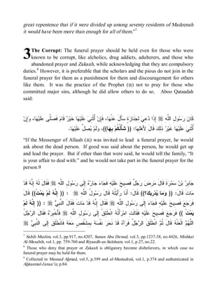 great repentence that if it were divided up among seventy residents of Madeenah
it would have been more than enough for all of them.”7



3   The Corrupt: The funeral prayer should be held even for those who were
    known to be corrupt, like alcholics, drug addicts, adulterers, and those who
    abandoned prayer and Zakaah, while acknowledging that they are compulsory
duties. 8 However, it is preferable that the scholars and the pious do not join in the
funeral prayer for them as a punishment for them and discouragement for others
like them. It was the practice of the Prophet (r) not to pray for those who
committed major sins, although he did allow others to do so. Aboo Qataadah
said:


‫ِﻥ‬ ،‫ﺎ‬ ‫ﹶﻴ‬ ‫ﱠﻰ‬ ‫ ﻓﹶ‬‫ ﻗﹶﺎﻡ‬ ‫ﺎ ﺨﹶﻴ‬ ‫ﻠﹶﻴ‬  ِ ‫ ُﺜﹾ‬‫ﺎ، ﻓﹶِﻥ‬ ‫ﻨﹾ‬ ‫ﺄَل‬ ٍ  ‫ﻨﹶﺎ‬ ِ  ِ  ‫ ِﺫﹶﺍ‬r ِ ‫ﻭ ِ ﺍﻟﱠ‬   ‫ﻜﹶﺎ‬
  ‫ﺼﻠ ﻋﻠ ﻬ ﻭﺇ‬               ‫ﻥ ﺭﺴ ل ﻠﻪ ﺇ ﺩﻋﻲ ﻟﺠ ﺯﺓ ﺴ َ ﻋ ﻬ ﺈ ﺃ ﻨﻲ ﻋ ﻬ ﺭ‬
                                .‫ﺎ‬ ‫ﻠﹶﻴ‬ ‫ ﱢ‬  ‫ﻟﹶﻡ‬ ،((‫ﺎ‬ ِ ‫ﺎ: )) ﺸﹶﺄْ ﹸ ﹸﻡ‬ ِ‫ ﻗﹶﺎلَ ِﻷَﻫ‬‫ ﺫﹶِﻙ‬ ‫ﺎ ﻏﹶﻴ‬ ‫ﻠﻴ‬  ِ ‫ُﺜﹾ‬
                                  ‫ﻭ ﻴﺼل ﻋ ﻬ‬               ‫ﻨﻜ ﺒﻬ‬               ‫ﻠﻬ‬               ‫ﺃ ﻨﻲ ﻋﹶ ﻬ ﺭ ﻟ‬
“If the Messenger of Allaah (r) was invited to lead a funeral prayer, he would
ask about the dead person. If good was said about the person, he would get up
and lead the prayer. But if other than that were said, he would tell the family, “It
is your affair to deal with.” and he would not take part in the funeral prayer for the
person.9


‫ ﻗﹶﺩ‬ ‫ ِ ﱠ‬ ‫ ﹶ ﹶﺎ َ ﹶ‬r ِ ‫ﻭ ِ ﺍﻟﱠ‬  ‫ ِﻟﹶﻰ‬  ‫ﺎ‬  ‫ﺎ‬ ‫ﻪِ ﻓﹶ‬‫ﻠﹶﻴ‬  ‫ ٌ ﻓﹶ ِﻴ‬   ِ  ‫ﺓﹶ ﻗﹶﺎل‬    ‫ ﺒ‬ ِ ‫ﺎ‬
     ‫ﻓﻘ ل ﻟﻪ ﺇﻨﻪ‬        ‫ﺠ ﺒﺭ ﻥ ﺴﻤﺭ َ ﻤﺭﺽ ﺭﺠل ﺼ ﺢ ﻋ ﺠ ﺀ ﺠ ﺭﻩ ﺇ ﺭﺴ ل ﻠﻪ‬
َ‫ﺕﹾ(( ﹶﺎل‬  ‫ ﹶﻡ‬ ‫ : )) ِ ﱠ‬r ِ ‫ﻭ ُ ﺍﻟﱠ‬  ‫ ﻗﹶﺎل‬ ‫ ﹸ‬‫ﺃَﻴ‬ ‫؟(( ﻗﹶﺎلَ: ﺃَﻨﹶﺎ‬ ‫ ِﻴ‬‫ﺩ‬ ‫ﺎ‬  )) :َ‫ﺎﺕﹶ ﻗﹶﺎل‬
   ‫ﻗ‬     ‫ﺇ ﻨ ﻪ ﻟ ﻴﻤ‬           ‫ﺭ ﺘﻪ َ ﺭﺴ ل ﻠ ﻪ‬                             ‫ﻭﻤ ﻴ ﺭ ﻙ‬                   ‫ﻤ‬
‫ ﻟﹶﻡ‬ ‫ : )) ِ ﱠ‬r  ِ ‫ﺎﺕﹶ ﻓﹶﻘﹶﺎلَ ﺍﻟ ﱠ‬ ‫ ﻗﹶﺩ‬ ‫ ﻓﹶﻘﹶﺎل ِ ﱠ‬r ِ‫ﻭ ِ ﺍﻟﱠﻪ‬  ‫ ِﻟﹶﻰ‬ ‫ﺎ‬ ‫ﻪِ ﻓﹶ‬‫ﻠﹶﻴ‬  ‫ ﻓﹶ ِﻴ‬‫ﻊ‬  ‫ﻓﹶ‬
     ‫ﺇﻨﻪ‬          ‫ﻨﺒﻲ‬                 ‫َ ﺇﻨﻪ ﻤ‬                 ‫ﺭﺠ ﺼ ﺢ ﻋ ﺠ ﺀ ﺇ ﺭﺴ ل ﻠ‬
‫ﺒ ﻩ ﻓﻘ ل ﺭﺠل‬
ُ   ‫ ﹶ ﹶﺎ َ ﺍﻟ‬ ‫ ﻓﹶﺄَﺨﹾ ِﺭ‬r ِ ‫ﻭ ِ ﺍﻟﱠ‬  ‫ ﺍﻨﹾﻁﹶِﻕﹾ ِﻟﹶﻰ‬ ‫ﺃَ ﹸ‬ ‫ﻪِ ﻓﹶﻘﹶﺎﻟﹶ ِ ﺍﻤ‬‫ﻠﹶﻴ‬  ‫ ﻓﹶ ِﻴ‬‫ﻊ‬  ‫ﺕﹾ (( ﻓﹶ‬ 
                               ‫ﺕ ﺭ ﺘ ﻪ ﻠ ﺇ ﺭﺴ ل ﻠﻪ‬                                    ‫ﺭﺠ ﺼ ﺢ ﻋ‬                ‫ﻴﻤ‬
r ‫ ﻓﹶﺎﻨﹾﻁﹶﻠﹶﻕ ﺇِﻟﹶﻰ ﺍﻟﻨﱠﺒِﻲ‬‫ﻪ‬‫ﻌ‬‫ ﺒِﻤِﺸﹾﻘﹶﺹٍ ﻤ‬‫ﻪ‬‫ ﻨﹶﻔﹾﺴ‬‫ﺭ‬‫ ﻨﹶﺤ‬‫ ﻗﹶﺩ‬‫ﺁﻩ‬‫لُ ﻓﹶﺭ‬‫ﺠ‬‫ ﺍﻨﹾﻁﹶﻠﹶﻕﹶ ﺍﻟﺭ‬‫ ﻗﹶﺎلَ ﺜﹸﻡ‬‫ﻨﹾﻪ‬‫ ﺍﻟﹾﻌ‬‫ﻡ‬‫ﺍﻟﻠﱠﻬ‬
                 ‫ﹶ‬
7
  Sahih Muslim, vol.3, pp.917, no.4207, Sunan Abu Dawud, vol.3, pp.1237-38, no.4426, Mishkat
Al-Masabih, vol.1, pp. 759-760 and Riyaadh-us-Saleheen, vol.1, p.27, no.22.
8
  Those who deny that prayer or Zakaah is obligatory become disbelievers, in which case no
funeral prayer may be held for them.
9
  Collected in Musnad Ahmad, vol.5, p.399 and al-Mustadrak, vol.1, p.374 and authenticated in
Ahkaamul-Janaa’iz, p.84.
 