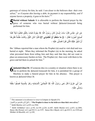 gateways of victory for him, he said: I am closer to the believers than their own
selves,11 so if anyone dies leaving a debt, its payment is my responsibility, and if
anyone leaves a property, it goes to his heirs.”12


5    Burial without Salaah: It is allowable to perform the funeral prayer by the
     grave of someone who was buried without Salaatul-Janaazah being
     performed for him.


‫ﺎ‬ ‫ﻼﹰ ﹶﹶ‬‫ ﹶﻴ‬ ‫ ﹶ ﹸﻭ‬ ‫لِ ﹶ‬‫ﺎﺕ ِﺎﻟﱠﻴ‬ ‫ ﻓﹶ‬  ‫ﻭ‬  r ِ ‫ﻭ ُ ﺍﻟﱠ‬   ‫ ﻜﹶﺎ‬ ‫ﺎ‬ ‫ﺎﺕ ِﻨﹾ‬ :َ‫ﺎﺱٍ ﻗﹶﺎل‬  ِ ‫ ِ ﺍﺒ‬
 ‫ﻴﻌ ﺩﻩ ﻤ ﹶ ﺒ ﻠ ﻓﺩﻓﻨ ﻩ ﻟ ﻓﻠﻤ‬                       ‫ﻤ ﹶ ﺇ ﺴ ﻥ ﻥ ﺭﺴ ل ﻠﻪ‬                       ‫ﻋﻥ ﻥ ﻋﺒ‬
‫ﻨﹶﺎ‬‫ ﹲ ﹶ ﹶ ِﻫ‬ ‫ﻜﹶﺎ ﹶﺕﹾ ﹸﻠﹾ‬ ُ ‫ ﺍﻟﱠﻴ‬ ‫ﻭ ِﻲ ؟(( ﻗﹶﺎﹸﻭﺍ ﻜﹶﺎ‬ ِ ‫ ﹸﻌ‬‫ ﺃَﻥ‬‫ ﹸﻡ‬ ‫ﻨﹶ‬ ‫ﺎ‬ )) : ‫ ﻓﹶﻘﹶﺎل‬ ‫ﻭ‬  ‫ ﺃَﺨﹾ‬‫ﺢ‬ ‫ﺃَﺼ‬
     ‫ﻥ ﻠ ل ﻭ ﻨ ﻅ ﻤ ﺔ ﻓﻜ ﺭ‬                   ‫ﻟ‬         ‫ﺘ ﻠﻤ ﻨ‬            ‫ﻤ ﻤ ﻌﻜ‬          َ ‫ﺒﺭ ﻩ‬               ‫ﺒ‬
                                                                   . ِ‫ﻪ‬‫ﻠﹶﻴ‬ ‫ﱠﻰ‬ ‫ ﻓﹶ‬  ‫ ﻓﹶﺄَﺘﹶﻰ ﻗﹶﺒ‬‫ﻙ‬‫ﻠﹶﻴ‬ ‫ ﻨﹶ ﹸ ﱠ‬‫ﺃَﻥ‬
                                                                           ‫ﺭﻩ ﺼﻠ ﻋ‬                         ‫ﺸﻕ ﻋ‬

Ibn ‘Abbaas reported that a man whom the Prophet (r) used to visit died and was
buried at night. When they informed the Prophet (r) in the morning, he asked
what prevented them from telling him and they said that they did not want to
place an unnecessary burden on him. The Prophet (r) then went with them to his
grave and led them in salaah for him. 13



6  Salaatul-Ghaa’ib : If someone dies in a country or situation where there is no
   one to perform the Salaatul-Janaazah for him, it is permitted for a group of
   Muslims to make a funeral prayer for him in his absence. This prayer is
known as Salaatul-Ghaa’ib.


‫ﺤ ﺒﻪ ﻭﻫﻭ ﺒ ﻤﺩ ﻨ ﻓﺼﻔ ﺨ ﻪ‬
 ‫ ﱡﻭﺍ ﹶﻠﹾﻔﹶ‬ ‫ ِﻴ ﹶﺔِ ﹶ‬ ‫ ِﺎﻟﹾ‬   ِ ِ ‫ﺎ‬ ‫ ِﻷَﺼ‬ ِ ‫ﺎ‬ ‫ ﺍﻟ ﱠ‬r ِ ‫ﻭ ُ ﺍﻟﱠ‬  ‫ﻰ‬ ‫ﺓﹶ ﻗﹶﺎلَ ﻨﹶ‬ ‫ﻴ‬  ‫ ﺃَ ِﻲ‬‫ﻥ‬
                                                 ‫ﻨﺠ ﺸﻲ‬         ‫ﻌ ﺭﺴ ل ﻠ ﻪ‬                 ‫ﻋ ﺒ ﻫﺭ ﺭ‬
                                                                                                      .ِ ‫ﻠﹶﻴ‬ ‫ﱠﻰ‬ 
                                                                                                       ‫ﻭﺼﻠ ﻋ ﻪ‬



11
    This statement is in reference to verse 6 of chapter al-Ahzaab (33).
{ ْ‫“ } اﻟﱠ ِ ﱡ َوَْﻰ ِﺎﻟْ ُﺆْ ِ ِﯿ َ ِﻦْ َﻧْ ُ ِ ِﻢ‬The Prophet is closer to the believers than their own selves.”
    ‫ﻨﺒﻲ أ ﻟ ﺑ ﻤ ﻣﻨ ﻦ ﻣ أ ﻔﺴﮭ‬
12
    Sahih Muslim, vol.3, p.855, no.3944.
13
  Sahih Al-Bukhari vol.2, p.192, no.339, p.228, no.407, Sahih Muslim vol.2, p.453, no.2084,
Sunan Abu Dawud, vol.2, pp.910-11, no.3197, Sunan Ibn-i-Majah, vol.2, pp.410-11, no.1530 and
Mishkat Al-Masabih, vol.1, p.349.
 