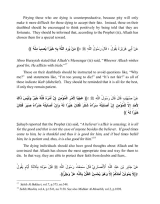 Pitying those who are dying is counterproductive, because pity will only
make it more difficult for those dying to accept their fate. Instead, those on their
deathbed should be encouraged to think positively by being told that they are
fortunate. They should be informed that, according to the Prophet (r), Allaah has
chosen them for a special reward.


            ((  ‫ ِﻨﹾ‬‫ ِﺏ‬ ‫ﺍ‬ ‫ ِﻪِ ﺨﹶﻴ‬ ‫ ِ ِ ﺍﻟ ﱠ‬ ‫ﻥ‬ )): r ِ‫ﻭ ُ ﺍﻟﱠﻪ‬  َ‫ ﹸﻭ ُ : ﻗﹶﺎل‬ ‫ﺓ‬ ‫ﻴ‬  ‫ ﺃَ ِﻲ‬‫ﻥ‬
               ‫ﺭ ﻴﺼ ﻤ ﻪ‬              ‫ﻤ ﻴﺭﺩ ﻠﻪ ﺒ‬                 ‫ﺭﺴ ل ﻠ‬             ‫ﻋ ﺒ ﻫﺭ ﺭ ﹶ ﻴﻘ ل‬

Aboo Hurayrah stated that Allaah’s Messenger (r) said, “Whoever Allaah wishes
good for, He afflicts with trials.”17
     Those on their deathbeds should be instructed to avoid questions like, “Why
me?” and statements like, “I’m too young to die!” and “It’s not fair!” as all of
these indicate Kufr (disbelief). They should be reminded that it is all for the best,
if only they remain patient.


‫ﺫﻙ‬
 ‫ ﹶﺍ‬‫ﺱ‬‫ ﹶﻴ‬  ‫ ﹶﻴ‬ ‫ﻩ ﹸ ﱠ‬ ‫ ﺃَﻤ‬ ِ ِ ِ ْ‫ﺅ‬ ‫ ِ ﺍﻟﹾ‬‫ﺎ ِﻷَﻤ‬   )): r ِ ‫ﻭ ُ ﺍﻟﱠ‬  َ‫ﺏٍ ﻗﹶﺎلَ ﻗﹶﺎل‬‫ﻴ‬  ‫ﻥ‬
         ‫ ﻜﻠﻪ ﺨ ﺭ ﻭﻟ‬ ‫ﺭ ﻤ ﻤﻥ ﺇﻥ ﺭ‬                         ‫ﻋﺠﺒ‬         ‫ﺭﺴ ل ﻠﻪ‬                      ‫ﻋ ﺼﻬ‬
‫ﻥ ﺭ ﻪ ﻭﺇ ﺼ ﺒ ﻪ ﻀﺭ ﺀ ﺼﺒ ﻓﻜ ﻥ‬
 ‫ ﹶ ﹶﺎ‬‫ﺭ‬   ‫ﺍ‬   ‫ﺘﹾ‬ ‫ﺎ‬ َ‫ ﺃ‬‫ِﻥ‬  ‫ﺍ ﻟﹶ‬ ‫ ﺨﹶﻴ‬ ‫ ﻓﹶﻜﹶﺎ‬‫ ﺸﹶﻜﹶﺭ‬ ‫ﺍ‬   ‫ﺘﹾ‬ ‫ﺎ‬ َ‫ ﺃ‬‫ﺅْ ِ ِ ِﻥ‬ ‫ ٍ ِ ﱠ ِﻠﹾ‬ َ‫ِﻷ‬
                                                                 ‫ﺤﺩ ﺇﻻ ﻟ ﻤ ﻤﻥ ﺇ ﺼ ﺒ ﻪ ﺴﺭ ﺀ‬
                                                                                                 ((  ‫ﺍ ﻟﹶ‬ ‫ﺨﹶﻴ‬
                                                                                                    ‫ﺭ ﻪ‬

Suhayb reported that the Prophet (r) said, “A believer’s affair is amazing; it is all
for the good and that is not the case of anyone besides the believer. If good times
come to him, he is thankful and thus it is good for him, and if bad times befall
him, he is patient and, thus, it is also good for him.”18
     The dying individuals should also have good thoughts about Allaah and be
convinced that Allaah has chosen the most appropriate time and way for them to
die. In that way, they are able to protect their faith from doubts and fears..


‫َ ﻤ ﺘﻪ ﺒﺜ ﺜ ﺃﻴ ﻡ ﻴﻘ ل‬
ُ ‫ ﹸﻭ‬ ٍ ‫ﺎ‬ َ ِ‫ ِ ِ ِ ﹶﻼ ﹶﺔ‬‫ﻭ‬ ‫ل‬‫ ﻗﹶﺒ‬r ِ ‫ﻭلَ ﺍﻟﱠ‬  ‫ ﹸ‬‫ ِﻌ‬ ‫ ﻗﹶﺎل‬ ِ ‫ﺎ‬ ‫ ِ ﺍﻟﱠ ِ ﺍﹾﻷَﻨﹾ‬‫ﺒ‬ ِ ‫ﺎ ِ ِ ﺒ‬ ‫ﻥ‬
                                       ‫ﻠﻪ‬       ‫ﻋ ﺠ ﺒﺭ ﻥ ﻋ ﺩ ﻠﻪ ﺼ ﺭﻱ َ ﺴﻤ ﺕ ﺭﺴ‬
                                       .((‫ ﱠ‬    ِ ‫ ِﺎﻟ ﱠ‬ ‫ ﺍﻟ ﱠ‬ ِ ‫ﺤ‬    ‫ ِ ﱠ‬‫ ﹸﻡ‬  َ‫ ﺃ‬ ‫ﻭﺘﹶ‬  ‫:))ﻻ‬
                                          ‫ﹶ ﻴﻤ ﻥ ﺤﺩﻜ ﺇﻻ ﻭﻫﻭ ﻴ ﺴﻥ ﻅﻥ ﺒ ﻠﻪ ﻋﺯ ﻭﺠل‬

17
      Sahih Al Bukhari, vol.7, p.373, no.548.
18
     Sahih Muslim, vol.4, p.1541, no.7138. See also Mishkat Al-Masabih, vol.2, p.1098.
 