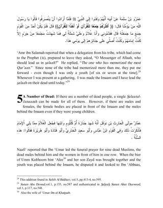 ‫ﻭل‬  ‫ﺎ‬ ‫ ِ ﹸﻭﺍ ﹶﺎﹸﻭﺍ‬ ‫ﻨﹾ‬ ‫ﻭﺍ ﺃَﻥ‬ ‫ﺍ‬ َ‫ﺎ ﺃ‬ ‫ ﻓﹶﻠﹶ‬r  ِ ‫ﻭﺍ ِﻟﹶﻰ ﺍﻟ ﱠ‬ ‫ﻓﹶ‬ ‫ﻡ‬ ‫ ﺃَ ِﻴﻪِ ﺃَ ﱠ‬‫ﻥ‬ ‫ﺔ‬ ‫ﻠﹶ‬  ‫ﻭ ﺒ‬ ‫ﻤ‬
َ ‫ﻴ ﺼﺭﻓ ﻗ ﻟ ﻴ ﺭﺴ‬                  ‫ﻤ ﺭﺩ‬              ‫ﻨﺒﻲ‬         ‫ﻋ ﺭ ﻥ ﺴ ﻤ ﹶ ﻋ ﺒ ﻨﻬ ﻭ ﺩ ﺇ‬
ِ‫ﻡ‬‫ ﺍﻟﹾ ﹶﻭ‬ ِ   َ ‫ ﹸﻥ‬ ‫ﺁ ِ(( ﻗﹶﺎلَ ﻓﹶﻠﹶﻡ‬‫ ﺃَﺨﹾ ﹰﺍ ِﻠﹾ ﹸﺭ‬‫ﺁﻥِ ﺃَﻭ‬‫ﺎ ِﻠﹾ ﹸﺭ‬ ‫ﻤ‬ ‫ ﹸﻡ‬ ‫ﻨﹶﺎ ﻗﹶﺎلَ: )) ﺃَﻜﹾﺜﹶ‬ ُ  ‫ﻥ‬ ِ ‫ﺍﻟﱠ‬
    ‫ﻴﻜ ﺃ ﺤ ﺩ ﻤ ﻥ ﻘ‬                       ‫ﺫ ﻟﻘ ﻥ‬                       ‫ﺭﻜ ﺠ ﻌ ﻟ ﻘ‬                             ‫ﻠﻪ ﻤ ﻴﺅﻤ‬
‫ﺔ ﻟ ﻤ ﻬ ﺕ ﻤ ﻤﻌ ﻤ ﺠ ﻡ ﺇ ﻻ‬
‫ ٍ ِ ﱠ‬‫ﺭ‬ ‫ﺎ ِﻥ‬  ‫ﺠ‬ ‫ ﹸ‬‫ﺎ ﺸﹶ ِﺩ‬ ‫ﻠﹶ ﹲ ِﻲ ﻓﹶ‬‫ ﺸﹶﻤ‬ ‫ﻠﹶ‬   ‫ﺃَﻨﹶﺎ ﹸﻼﹶ‬ ‫ﻭ ِﻲ‬  ‫ ﻗﹶﺎلَ ﻓﹶﻘﹶ‬ ‫ ﹸ‬‫ﻌ‬  ‫ﺎ‬   
                                                  ‫ﺩﻤ ﻨ ﻭ ﻏ ﻡ ﻭ ﻋ ﻲ‬                        ‫ﺠﻤﻊ ﻤ ﺠﻤ ﺘﻪ‬
                                                .‫ﺫﹶﺍ‬ ‫ ِﻲ‬‫ﻭ‬ ‫ ِﻟﹶﻰ‬‫ﻨﹶﺎ ِ ِ ِﻡ‬ ‫ﻠﹶﻰ‬ ‫ﱢﻲ‬ ُ ‫ ﹸﻨﹾ ﹸ‬ ‫ﻡ‬  ‫ﺎ‬ ِ ‫ﹸﻨﹾ ﹸ‬
                                                    ‫ﻜ ﺕ ﺇﻤ ﻤﻬ ﻭﻜ ﺕ ﺃﺼﻠ ﻋ ﺠ ﺌﺯﻫ ﺇ ﻴ ﻤ ﻫ‬

‘Amr ibn Salamah reported that when a delegation from his tribe, which had come
to the Prophet (r), prepared to leave they asked, “O Messenger of Allaah, who
should lead us in salaah?” He replied, “The one who has memorized the most
Qur’aan.” Since none of the tribe had memorized more than me, they put me
forward - even though I was only a youth [of six or seven at the time].28
Whenever I was present at a gathering, I was made the Imaam and I have lead the
salaah on their dead until today.”29



5  A Number of Dead: If there are a number of dead people, a single Salaatul-
   Janaazah can be made for all of them. However, if there are males and
   females, the female bodies are placed in front of the Imaam and the males
behind the Imaam even if they were young children.


‫ﻨ ﻪ ﻬ ﺩ ﺠ ﺯ ﺃ ﻡ ﻜ ﺜ ﻡ ﻭ ﻨﻬ ﺠﻌ ﻐﻼ ﻡ ﻤﻤ ﻴ ﻠ ﻹﻤ ﻡ‬
 ‫ﺎ‬ ِ ‫ِﻲ ﺍﹾ‬ ‫ﺎ‬ ِ  ‫ ِلَ ﺍﻟﹾ ﹸ ﹶ‬ ‫ﺎ ﻓﹶ‬ ِ ‫ﺍﺒ‬ ٍ ‫ ﹸﻠﹾ ﹸﻭ‬ ُ ‫ﺓﹶ‬ ‫ﻨﹶﺎ‬  ِ ‫ ﺸﹶ‬ ‫ﻓﹶلٍ ﺃَ ﱠ‬‫ﻥِ ﻨﹶﻭ‬‫ﺎ ِ ِ ﺒ‬ ‫ﻟﹶﻰ ﺍﻟﹾ‬‫ﻭ‬  ‫ﺎ‬ 
                                                                                                  ‫ﺤ ﺭﺙ‬            ‫ﻋﻤ ﺭ ﻤ‬
‫ﺩ ﹶ ﻭ ﺒ ﻫﺭ ﺭ ﹶ ﹶﻘ ﻟ ﻫﺫﻩ‬
ِ ِ  :‫ﺓ ﻓ ﹶﺎﹸﻭﺍ‬ ‫ﻴ‬  ‫ﻭ‬ َ‫ﺃ‬ ‫ﺓ‬ ‫ﻭ ﻗﹶﺘﹶﺎ‬ َ‫ﺃ‬  ِ ‫ ِﻴ ٍ ﺍﻟﹾ ﹸﺩ‬ ‫ﻭ‬ َ‫ﺃ‬ ٍ ‫ﺎ‬   ‫ ِ ﺍﺒ‬‫ ِﻲ ﺍﻟﹾﻘﹶﻭ‬  ِ‫ ﹸ ﺫﹶ‬‫ﻓﹶﺄَﻨﹾﻜﹶﺭ‬
                                         ‫ﻡ ﻥ ﻋﺒ ﺱ ﻭ ﺒ ﺴﻌ ﺩ ﺨ ﺭﻱ ﻭ ﺒ‬                              ‫ﺕ ﻟﻙ ﻭ ﻓ‬
                                                                                                                  . ‫ ﱠ ﹸ‬ ‫ﺍﻟ‬
                                                                                                                    ‫ﺴﻨﺔ‬

Naafi‘ reported that Ibn ‘Umar led the funeral prayer for nine dead Muslims, the
dead males behind him and the women in front of him in one row. When the bier
of Umm Kulthoom bint ‘Alee30 and her son Zayd was brought together and the
youth was placed behind the Imaam, he disputed it and looked to Ibn ‘Abbaas,


28
     This addition found in Sahih Al Bukhari, vol.5, pp.413-4, no.595.
29
  Sunan Abu Dawud,vol.1, p.155, no.587 and authenticated in Saheeh Sunan Abee Daawood,
vol.1, p.117, no.548.
30
     Also the wife of ‘Umar ibn al-Khattaab.
 